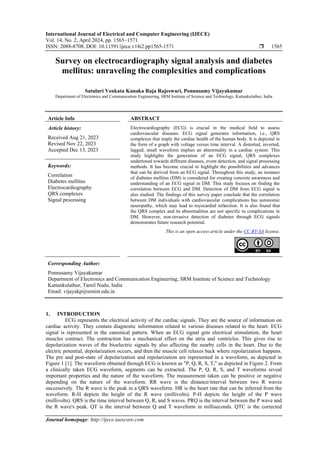 International Journal of Electrical and Computer Engineering (IJECE)
Vol. 14, No. 2, April 2024, pp. 1565~1571
ISSN: 2088-8708, DOI: 10.11591/ijece.v14i2.pp1565-1571  1565
Journal homepage: http://ijece.iaescore.com
Survey on electrocardiography signal analysis and diabetes
mellitus: unraveling the complexities and complications
Satuluri Venkata Kanaka Raja Rajeswari, Ponnusamy Vijayakumar
Department of Electronics and Communication Engineering, SRM Institute of Science and Technology, Kattankulathur, India
Article Info ABSTRACT
Article history:
Received Aug 21, 2023
Revised Nov 22, 2023
Accepted Dec 13, 2023
Electrocardiography (ECG) is crucial in the medical field to assess
cardiovascular diseases. ECG signal generates information, i.e., QRS
complexes that imply the cardiac health of the human body. It is depicted in
the form of a graph with voltage versus time interval. A distorted, inverted,
lagged, small waveform implies an abnormality in a cardiac system. This
study highlights the generation of an ECG signal, QRS complexes
undertoned towards different diseases, event detection, and signal processing
methods. It has become crucial to highlight the possibilities and advances
that can be derived from an ECG signal. Throughout this study, an instance
of diabetes mellitus (DM) is considered for creating concrete awareness and
understanding of an ECG signal in DM. This study focuses on finding the
correlation between ECG and DM. Detection of DM from ECG signal is
also studied. The findings of this survey paper conclude that the correlation
between DM individuals with cardiovascular complications has autonomic
neuropathy, which may lead to myocardial infarction. It is also found that
the QRS complex and its abnormalities are not specific to complications in
DM. However, non-invasive detection of diabetes through ECG signals
demonstrates future research potential.
Keywords:
Correlation
Diabetes mellitus
Electrocardiography
QRS complexes
Signal processing
This is an open access article under the CC BY-SA license.
Corresponding Author:
Ponnusamy Vijayakumar
Department of Electronics and Communication Engineering, SRM Institute of Science and Technology
Kattankulathur, Tamil Nadu, India
Email: vijayakp@srmist.edu.in
1. INTRODUCTION
ECG represents the electrical activity of the cardiac signals. They are the source of information on
cardiac activity. They contain diagnostic information related to various diseases related to the heart. ECG
signal is represented in the canonical pattern. When an ECG signal gets electrical stimulation, the heart
muscles contract. The contraction has a mechanical effect on the atria and ventricles. This gives rise to
depolarization waves of the bioelectric signals by also affecting the nearby cells in the heart. Due to the
electric potential, depolarization occurs, and then the muscle cell relaxes back where repolarization happens.
The pre and post-state of depolarization and repolarization are represented in a waveform, as depicted in
Figure 1 [1]. The waveform obtained through ECG is known as "P, Q, R, S, T," as depicted in Figure 2. From
a clinically taken ECG waveform, segments can be extracted. The P, Q, R, S, and T waveforms reveal
important properties and the nature of the waveform. The measurement taken can be positive or negative
depending on the nature of the waveform. RR wave is the distance/interval between two R waves
successively. The R wave is the peak in a QRS waveform. HR is the heart rate that can be inferred from the
waveform. R-H depicts the height of the R wave (millivolts). P-H depicts the height of the P wave
(millivolts). QRS is the time interval between Q, R, and S waves. PRQ is the interval between the P wave and
the R wave's peak. QT is the interval between Q and T waveform in milliseconds. QTC is the corrected
 