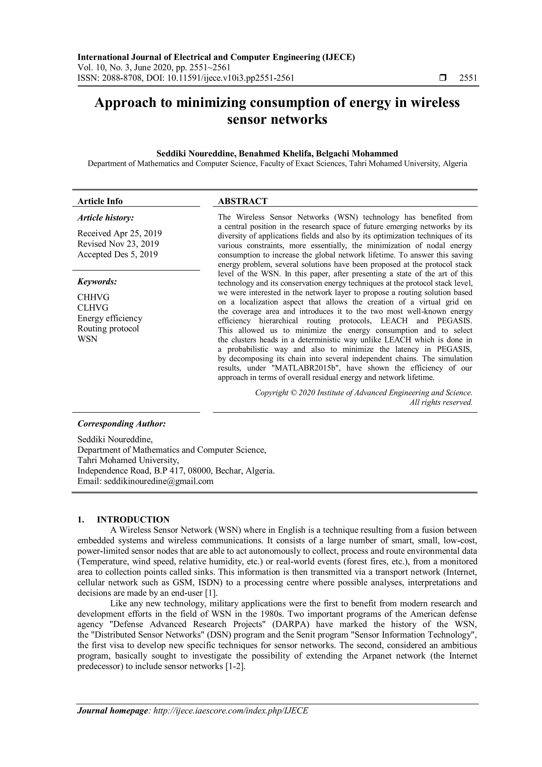 International Journal of Electrical and Computer Engineering (IJECE)
Vol. 10, No. 3, June 2020, pp. 2551~2561
ISSN: 2088-8708, DOI: 10.11591/ijece.v10i3.pp2551-2561  2551
Journal homepage: http://ijece.iaescore.com/index.php/IJECE
Approach to minimizing consumption of energy in wireless
sensor networks
Seddiki Noureddine, Benahmed Khelifa, Belgachi Mohammed
Department of Mathematics and Computer Science, Faculty of Exact Sciences, Tahri Mohamed University, Algeria
Article Info ABSTRACT
Article history:
Received Apr 25, 2019
Revised Nov 23, 2019
Accepted Des 5, 2019
The Wireless Sensor Networks (WSN) technology has benefited from
a central position in the research space of future emerging networks by its
diversity of applications fields and also by its optimization techniques of its
various constraints, more essentially, the minimization of nodal energy
consumption to increase the global network lifetime. To answer this saving
energy problem, several solutions have been proposed at the protocol stack
level of the WSN. In this paper, after presenting a state of the art of this
technology and its conservation energy techniques at the protocol stack level,
we were interested in the network layer to propose a routing solution based
on a localization aspect that allows the creation of a virtual grid on
the coverage area and introduces it to the two most well-known energy
efficiency hierarchical routing protocols, LEACH and PEGASIS.
This allowed us to minimize the energy consumption and to select
the clusters heads in a deterministic way unlike LEACH which is done in
a probabilistic way and also to minimize the latency in PEGASIS,
by decomposing its chain into several independent chains. The simulation
results, under "MATLABR2015b", have shown the efficiency of our
approach in terms of overall residual energy and network lifetime.
Keywords:
CHHVG
CLHVG
Energy efficiency
Routing protocol
WSN
Copyright © 2020 Institute of Advanced Engineering and Science.
All rights reserved.
Corresponding Author:
Seddiki Noureddine,
Department of Mathematics and Computer Science,
Tahri Mohamed University,
Independence Road, B.P 417, 08000, Bechar, Algeria.
Email: seddikinouredine@gmail.com
1. INTRODUCTION
A Wireless Sensor Network (WSN) where in English is a technique resulting from a fusion between
embedded systems and wireless communications. It consists of a large number of smart, small, low-cost,
power-limited sensor nodes that are able to act autonomously to collect, process and route environmental data
(Temperature, wind speed, relative humidity, etc.) or real-world events (forest fires, etc.), from a monitored
area to collection points called sinks. This information is then transmitted via a transport network (Internet,
cellular network such as GSM, ISDN) to a processing centre where possible analyses, interpretations and
decisions are made by an end-user [1].
Like any new technology, military applications were the first to benefit from modern research and
development efforts in the field of WSN in the 1980s. Two important programs of the American defense
agency "Defense Advanced Research Projects" (DARPA) have marked the history of the WSN,
the "Distributed Sensor Networks" (DSN) program and the Senit program "Sensor Information Technology",
the first visa to develop new specific techniques for sensor networks. The second, considered an ambitious
program, basically sought to investigate the possibility of extending the Arpanet network (the Internet
predecessor) to include sensor networks [1-2].
 