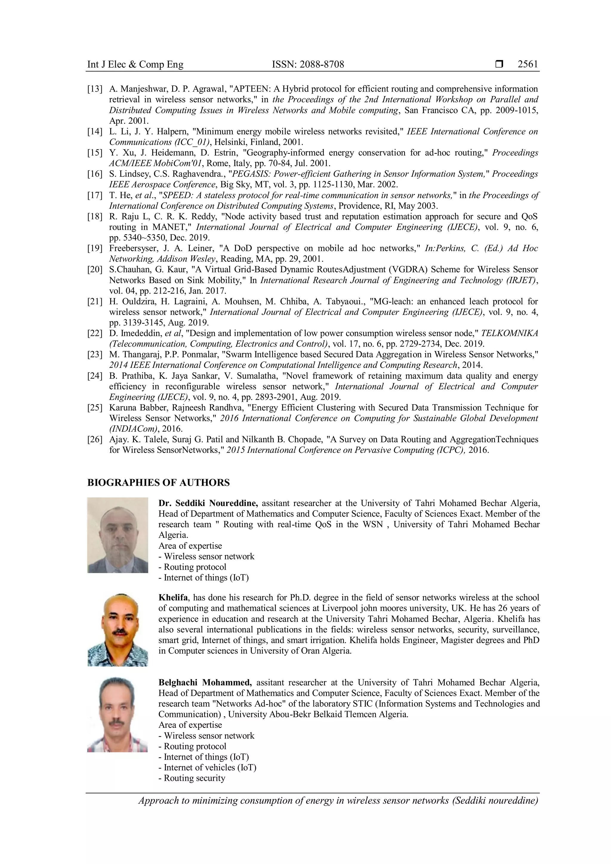 Int J Elec & Comp Eng ISSN: 2088-8708 
Approach to minimizing consumption of energy in wireless sensor networks (Seddiki noureddine)
2561
[13] A. Manjeshwar, D. P. Agrawal, "APTEEN: A Hybrid protocol for efficient routing and comprehensive information
retrieval in wireless sensor networks," in the Proceedings of the 2nd International Workshop on Parallel and
Distributed Computing Issues in Wireless Networks and Mobile computing, San Francisco CA, pp. 2009-1015,
Apr. 2001.
[14] L. Li, J. Y. Halpern, "Minimum energy mobile wireless networks revisited," IEEE International Conference on
Communications (ICC_01), Helsinki, Finland, 2001.
[15] Y. Xu, J. Heidemann, D. Estrin, "Geography-informed energy conservation for ad-hoc routing," Proceedings
ACM/IEEE MobiCom'01, Rome, Italy, pp. 70-84, Jul. 2001.
[16] S. Lindsey, C.S. Raghavendra., "PEGASIS: Power-efficient Gathering in Sensor Information System," Proceedings
IEEE Aerospace Conference, Big Sky, MT, vol. 3, pp. 1125-1130, Mar. 2002.
[17] T. He, et al., "SPEED: A stateless protocol for real-time communication in sensor networks," in the Proceedings of
International Conference on Distributed Computing Systems, Providence, RI, May 2003.
[18] R. Raju L, C. R. K. Reddy, "Node activity based trust and reputation estimation approach for secure and QoS
routing in MANET," International Journal of Electrical and Computer Engineering (IJECE), vol. 9, no. 6,
pp. 5340~5350, Dec. 2019.
[19] Freebersyser, J. A. Leiner, "A DoD perspective on mobile ad hoc networks," In:Perkins, C. (Ed.) Ad Hoc
Networking, Addison Wesley, Reading, MA, pp. 29, 2001.
[20] S.Chauhan, G. Kaur, "A Virtual Grid-Based Dynamic RoutesAdjustment (VGDRA) Scheme for Wireless Sensor
Networks Based on Sink Mobility," In International Research Journal of Engineering and Technology (IRJET),
vol. 04, pp. 212-216, Jan. 2017.
[21] H. Ouldzira, H. Lagraini, A. Mouhsen, M. Chhiba, A. Tabyaoui., "MG-leach: an enhanced leach protocol for
wireless sensor network," International Journal of Electrical and Computer Engineering (IJECE), vol. 9, no. 4,
pp. 3139-3145, Aug. 2019.
[22] D. Imededdin, et al, "Design and implementation of low power consumption wireless sensor node," TELKOMNIKA
(Telecommunication, Computing, Electronics and Control), vol. 17, no. 6, pp. 2729-2734, Dec. 2019.
[23] M. Thangaraj, P.P. Ponmalar, "Swarm Intelligence based Secured Data Aggregation in Wireless Sensor Networks,"
2014 IEEE International Conference on Computational Intelligence and Computing Research, 2014.
[24] B. Prathiba, K. Jaya Sankar, V. Sumalatha, "Novel framework of retaining maximum data quality and energy
efficiency in reconfigurable wireless sensor network," International Journal of Electrical and Computer
Engineering (IJECE), vol. 9, no. 4, pp. 2893-2901, Aug. 2019.
[25] Karuna Babber, Rajneesh Randhva, "Energy Efficient Clustering with Secured Data Transmission Technique for
Wireless Sensor Networks," 2016 International Conference on Computing for Sustainable Global Development
(INDIACom), 2016.
[26] Ajay. K. Talele, Suraj G. Patil and Nilkanth B. Chopade, "A Survey on Data Routing and AggregationTechniques
for Wireless SensorNetworks," 2015 International Conference on Pervasive Computing (ICPC), 2016.
BIOGRAPHIES OF AUTHORS
Dr. Seddiki Noureddine, assitant researcher at the University of Tahri Mohamed Bechar Algeria,
Head of Department of Mathematics and Computer Science, Faculty of Sciences Exact. Member of the
research team " Routing with real-time QoS in the WSN , University of Tahri Mohamed Bechar
Algeria.
Area of expertise
- Wireless sensor network
- Routing protocol
- Internet of things (IoT)
Khelifa, has done his research for Ph.D. degree in the field of sensor networks wireless at the school
of computing and mathematical sciences at Liverpool john moores university, UK. He has 26 years of
experience in education and research at the University Tahri Mohamed Bechar, Algeria. Khelifa has
also several international publications in the fields: wireless sensor networks, security, surveillance,
smart grid, Internet of things, and smart irrigation. Khelifa holds Engineer, Magister degrees and PhD
in Computer sciences in University of Oran Algeria.
Belghachi Mohammed, assitant researcher at the University of Tahri Mohamed Bechar Algeria,
Head of Department of Mathematics and Computer Science, Faculty of Sciences Exact. Member of the
research team "Networks Ad-hoc" of the laboratory STIC (Information Systems and Technologies and
Communication) , University Abou-Bekr Belkaid Tlemcen Algeria.
Area of expertise
- Wireless sensor network
- Routing protocol
- Internet of things (IoT)
- Internet of vehicles (IoT)
- Routing security
 