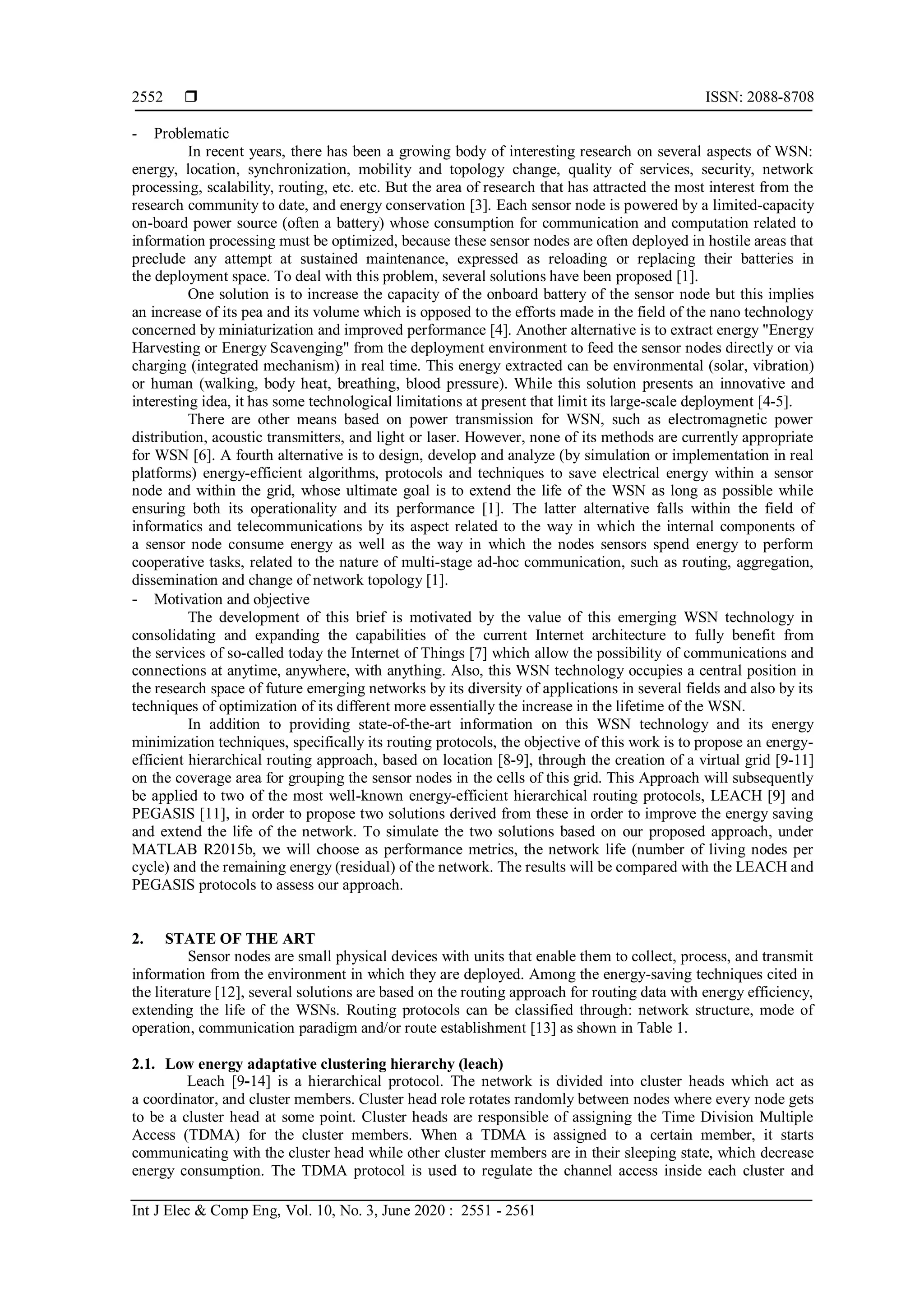  ISSN: 2088-8708
Int J Elec & Comp Eng, Vol. 10, No. 3, June 2020 : 2551 - 2561
2552
- Problematic
In recent years, there has been a growing body of interesting research on several aspects of WSN:
energy, location, synchronization, mobility and topology change, quality of services, security, network
processing, scalability, routing, etc. etc. But the area of research that has attracted the most interest from the
research community to date, and energy conservation [3]. Each sensor node is powered by a limited-capacity
on-board power source (often a battery) whose consumption for communication and computation related to
information processing must be optimized, because these sensor nodes are often deployed in hostile areas that
preclude any attempt at sustained maintenance, expressed as reloading or replacing their batteries in
the deployment space. To deal with this problem, several solutions have been proposed [1].
One solution is to increase the capacity of the onboard battery of the sensor node but this implies
an increase of its pea and its volume which is opposed to the efforts made in the field of the nano technology
concerned by miniaturization and improved performance [4]. Another alternative is to extract energy "Energy
Harvesting or Energy Scavenging" from the deployment environment to feed the sensor nodes directly or via
charging (integrated mechanism) in real time. This energy extracted can be environmental (solar, vibration)
or human (walking, body heat, breathing, blood pressure). While this solution presents an innovative and
interesting idea, it has some technological limitations at present that limit its large-scale deployment [4-5].
There are other means based on power transmission for WSN, such as electromagnetic power
distribution, acoustic transmitters, and light or laser. However, none of its methods are currently appropriate
for WSN [6]. A fourth alternative is to design, develop and analyze (by simulation or implementation in real
platforms) energy-efficient algorithms, protocols and techniques to save electrical energy within a sensor
node and within the grid, whose ultimate goal is to extend the life of the WSN as long as possible while
ensuring both its operationality and its performance [1]. The latter alternative falls within the field of
informatics and telecommunications by its aspect related to the way in which the internal components of
a sensor node consume energy as well as the way in which the nodes sensors spend energy to perform
cooperative tasks, related to the nature of multi-stage ad-hoc communication, such as routing, aggregation,
dissemination and change of network topology [1].
- Motivation and objective
The development of this brief is motivated by the value of this emerging WSN technology in
consolidating and expanding the capabilities of the current Internet architecture to fully benefit from
the services of so-called today the Internet of Things [7] which allow the possibility of communications and
connections at anytime, anywhere, with anything. Also, this WSN technology occupies a central position in
the research space of future emerging networks by its diversity of applications in several fields and also by its
techniques of optimization of its different more essentially the increase in the lifetime of the WSN.
In addition to providing state-of-the-art information on this WSN technology and its energy
minimization techniques, specifically its routing protocols, the objective of this work is to propose an energy-
efficient hierarchical routing approach, based on location [8-9], through the creation of a virtual grid [9-11]
on the coverage area for grouping the sensor nodes in the cells of this grid. This Approach will subsequently
be applied to two of the most well-known energy-efficient hierarchical routing protocols, LEACH [9] and
PEGASIS [11], in order to propose two solutions derived from these in order to improve the energy saving
and extend the life of the network. To simulate the two solutions based on our proposed approach, under
MATLAB R2015b, we will choose as performance metrics, the network life (number of living nodes per
cycle) and the remaining energy (residual) of the network. The results will be compared with the LEACH and
PEGASIS protocols to assess our approach.
2. STATE OF THE ART
Sensor nodes are small physical devices with units that enable them to collect, process, and transmit
information from the environment in which they are deployed. Among the energy-saving techniques cited in
the literature [12], several solutions are based on the routing approach for routing data with energy efficiency,
extending the life of the WSNs. Routing protocols can be classified through: network structure, mode of
operation, communication paradigm and/or route establishment [13] as shown in Table 1.
2.1. Low energy adaptative clustering hierarchy (leach)
Leach [9-14] is a hierarchical protocol. The network is divided into cluster heads which act as
a coordinator, and cluster members. Cluster head role rotates randomly between nodes where every node gets
to be a cluster head at some point. Cluster heads are responsible of assigning the Time Division Multiple
Access (TDMA) for the cluster members. When a TDMA is assigned to a certain member, it starts
communicating with the cluster head while other cluster members are in their sleeping state, which decrease
energy consumption. The TDMA protocol is used to regulate the channel access inside each cluster and
 