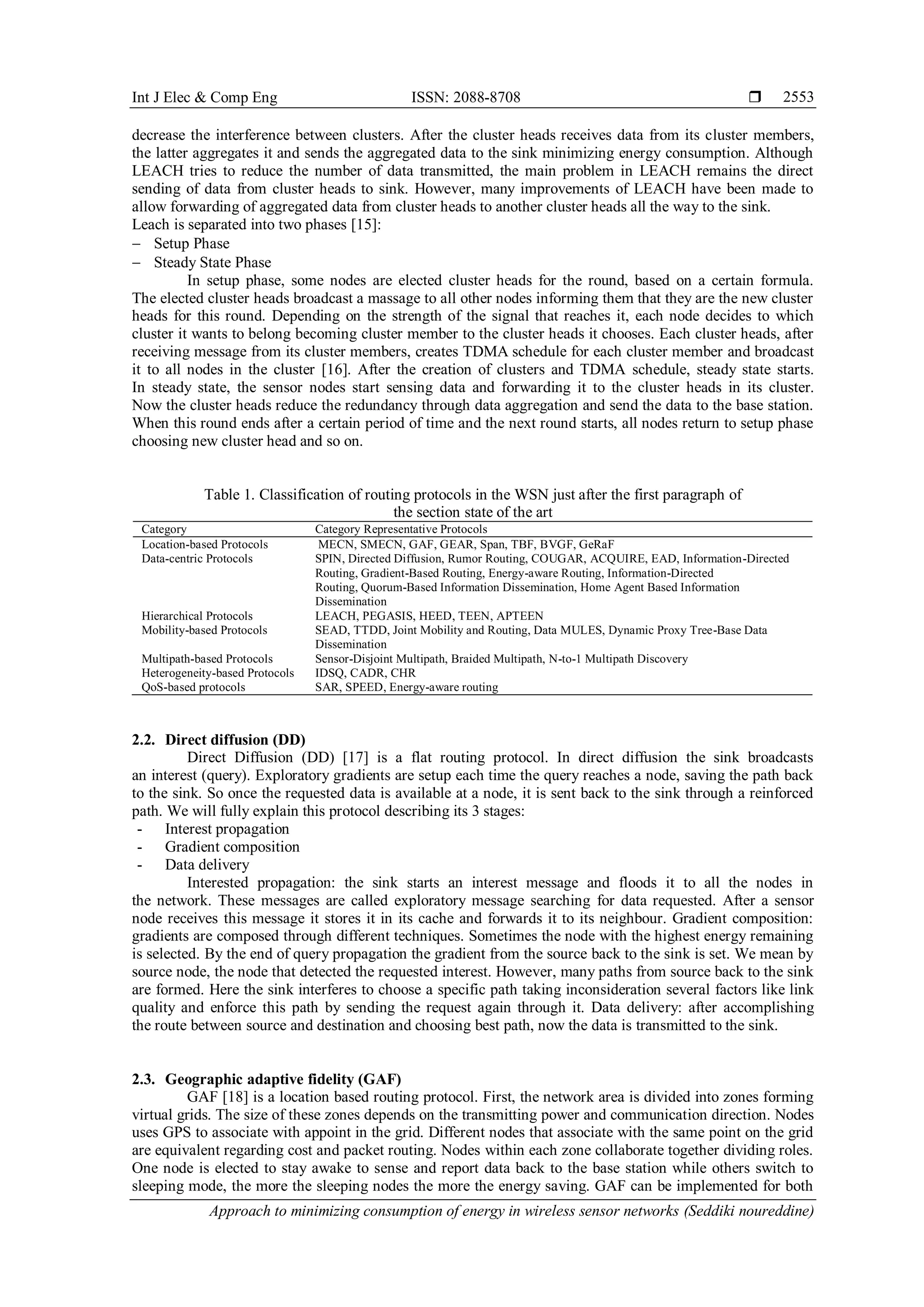 Int J Elec & Comp Eng ISSN: 2088-8708 
Approach to minimizing consumption of energy in wireless sensor networks (Seddiki noureddine)
2553
decrease the interference between clusters. After the cluster heads receives data from its cluster members,
the latter aggregates it and sends the aggregated data to the sink minimizing energy consumption. Although
LEACH tries to reduce the number of data transmitted, the main problem in LEACH remains the direct
sending of data from cluster heads to sink. However, many improvements of LEACH have been made to
allow forwarding of aggregated data from cluster heads to another cluster heads all the way to the sink.
Leach is separated into two phases [15]:
 Setup Phase
 Steady State Phase
In setup phase, some nodes are elected cluster heads for the round, based on a certain formula.
The elected cluster heads broadcast a massage to all other nodes informing them that they are the new cluster
heads for this round. Depending on the strength of the signal that reaches it, each node decides to which
cluster it wants to belong becoming cluster member to the cluster heads it chooses. Each cluster heads, after
receiving message from its cluster members, creates TDMA schedule for each cluster member and broadcast
it to all nodes in the cluster [16]. After the creation of clusters and TDMA schedule, steady state starts.
In steady state, the sensor nodes start sensing data and forwarding it to the cluster heads in its cluster.
Now the cluster heads reduce the redundancy through data aggregation and send the data to the base station.
When this round ends after a certain period of time and the next round starts, all nodes return to setup phase
choosing new cluster head and so on.
Table 1. Classification of routing protocols in the WSN just after the first paragraph of
the section state of the art
Category Category Representative Protocols
Location-based Protocols MECN, SMECN, GAF, GEAR, Span, TBF, BVGF, GeRaF
Data-centric Protocols SPIN, Directed Diffusion, Rumor Routing, COUGAR, ACQUIRE, EAD, Information-Directed
Routing, Gradient-Based Routing, Energy-aware Routing, Information-Directed
Routing, Quorum-Based Information Dissemination, Home Agent Based Information
Dissemination
Hierarchical Protocols LEACH, PEGASIS, HEED, TEEN, APTEEN
Mobility-based Protocols SEAD, TTDD, Joint Mobility and Routing, Data MULES, Dynamic Proxy Tree-Base Data
Dissemination
Multipath-based Protocols Sensor-Disjoint Multipath, Braided Multipath, N-to-1 Multipath Discovery
Heterogeneity-based Protocols IDSQ, CADR, CHR
QoS-based protocols SAR, SPEED, Energy-aware routing
2.2. Direct diffusion (DD)
Direct Diffusion (DD) [17] is a flat routing protocol. In direct diffusion the sink broadcasts
an interest (query). Exploratory gradients are setup each time the query reaches a node, saving the path back
to the sink. So once the requested data is available at a node, it is sent back to the sink through a reinforced
path. We will fully explain this protocol describing its 3 stages:
- Interest propagation
- Gradient composition
- Data delivery
Interested propagation: the sink starts an interest message and floods it to all the nodes in
the network. These messages are called exploratory message searching for data requested. After a sensor
node receives this message it stores it in its cache and forwards it to its neighbour. Gradient composition:
gradients are composed through different techniques. Sometimes the node with the highest energy remaining
is selected. By the end of query propagation the gradient from the source back to the sink is set. We mean by
source node, the node that detected the requested interest. However, many paths from source back to the sink
are formed. Here the sink interferes to choose a specific path taking inconsideration several factors like link
quality and enforce this path by sending the request again through it. Data delivery: after accomplishing
the route between source and destination and choosing best path, now the data is transmitted to the sink.
2.3. Geographic adaptive fidelity (GAF)
GAF [18] is a location based routing protocol. First, the network area is divided into zones forming
virtual grids. The size of these zones depends on the transmitting power and communication direction. Nodes
uses GPS to associate with appoint in the grid. Different nodes that associate with the same point on the grid
are equivalent regarding cost and packet routing. Nodes within each zone collaborate together dividing roles.
One node is elected to stay awake to sense and report data back to the base station while others switch to
sleeping mode, the more the sleeping nodes the more the energy saving. GAF can be implemented for both
 