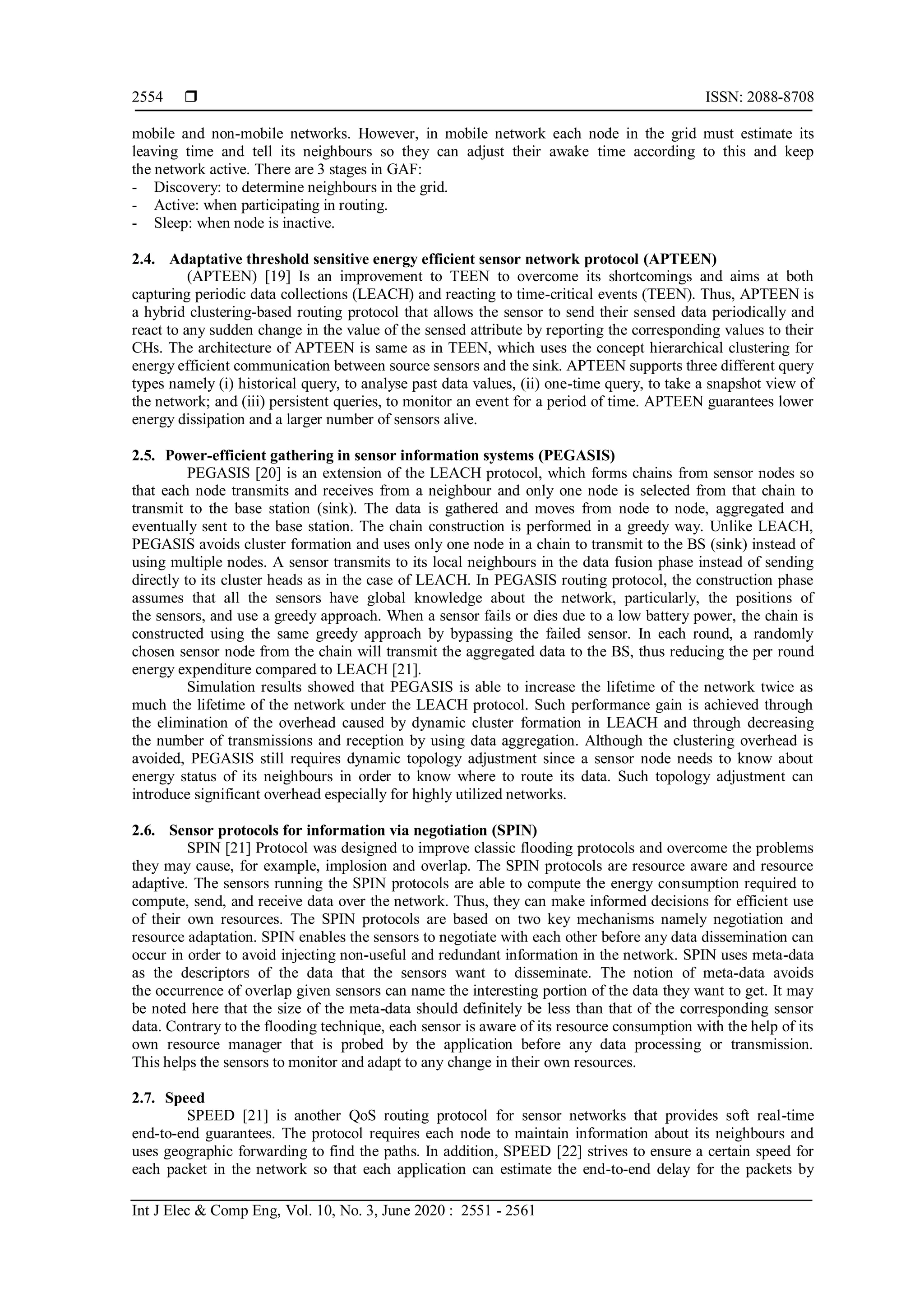  ISSN: 2088-8708
Int J Elec & Comp Eng, Vol. 10, No. 3, June 2020 : 2551 - 2561
2554
mobile and non-mobile networks. However, in mobile network each node in the grid must estimate its
leaving time and tell its neighbours so they can adjust their awake time according to this and keep
the network active. There are 3 stages in GAF:
- Discovery: to determine neighbours in the grid.
- Active: when participating in routing.
- Sleep: when node is inactive.
2.4. Adaptative threshold sensitive energy efficient sensor network protocol (APTEEN)
(APTEEN) [19] Is an improvement to TEEN to overcome its shortcomings and aims at both
capturing periodic data collections (LEACH) and reacting to time-critical events (TEEN). Thus, APTEEN is
a hybrid clustering-based routing protocol that allows the sensor to send their sensed data periodically and
react to any sudden change in the value of the sensed attribute by reporting the corresponding values to their
CHs. The architecture of APTEEN is same as in TEEN, which uses the concept hierarchical clustering for
energy efficient communication between source sensors and the sink. APTEEN supports three different query
types namely (i) historical query, to analyse past data values, (ii) one-time query, to take a snapshot view of
the network; and (iii) persistent queries, to monitor an event for a period of time. APTEEN guarantees lower
energy dissipation and a larger number of sensors alive.
2.5. Power-efficient gathering in sensor information systems (PEGASIS)
PEGASIS [20] is an extension of the LEACH protocol, which forms chains from sensor nodes so
that each node transmits and receives from a neighbour and only one node is selected from that chain to
transmit to the base station (sink). The data is gathered and moves from node to node, aggregated and
eventually sent to the base station. The chain construction is performed in a greedy way. Unlike LEACH,
PEGASIS avoids cluster formation and uses only one node in a chain to transmit to the BS (sink) instead of
using multiple nodes. A sensor transmits to its local neighbours in the data fusion phase instead of sending
directly to its cluster heads as in the case of LEACH. In PEGASIS routing protocol, the construction phase
assumes that all the sensors have global knowledge about the network, particularly, the positions of
the sensors, and use a greedy approach. When a sensor fails or dies due to a low battery power, the chain is
constructed using the same greedy approach by bypassing the failed sensor. In each round, a randomly
chosen sensor node from the chain will transmit the aggregated data to the BS, thus reducing the per round
energy expenditure compared to LEACH [21].
Simulation results showed that PEGASIS is able to increase the lifetime of the network twice as
much the lifetime of the network under the LEACH protocol. Such performance gain is achieved through
the elimination of the overhead caused by dynamic cluster formation in LEACH and through decreasing
the number of transmissions and reception by using data aggregation. Although the clustering overhead is
avoided, PEGASIS still requires dynamic topology adjustment since a sensor node needs to know about
energy status of its neighbours in order to know where to route its data. Such topology adjustment can
introduce significant overhead especially for highly utilized networks.
2.6. Sensor protocols for information via negotiation (SPIN)
SPIN [21] Protocol was designed to improve classic flooding protocols and overcome the problems
they may cause, for example, implosion and overlap. The SPIN protocols are resource aware and resource
adaptive. The sensors running the SPIN protocols are able to compute the energy consumption required to
compute, send, and receive data over the network. Thus, they can make informed decisions for efficient use
of their own resources. The SPIN protocols are based on two key mechanisms namely negotiation and
resource adaptation. SPIN enables the sensors to negotiate with each other before any data dissemination can
occur in order to avoid injecting non-useful and redundant information in the network. SPIN uses meta-data
as the descriptors of the data that the sensors want to disseminate. The notion of meta-data avoids
the occurrence of overlap given sensors can name the interesting portion of the data they want to get. It may
be noted here that the size of the meta-data should definitely be less than that of the corresponding sensor
data. Contrary to the flooding technique, each sensor is aware of its resource consumption with the help of its
own resource manager that is probed by the application before any data processing or transmission.
This helps the sensors to monitor and adapt to any change in their own resources.
2.7. Speed
SPEED [21] is another QoS routing protocol for sensor networks that provides soft real-time
end-to-end guarantees. The protocol requires each node to maintain information about its neighbours and
uses geographic forwarding to find the paths. In addition, SPEED [22] strives to ensure a certain speed for
each packet in the network so that each application can estimate the end-to-end delay for the packets by
 