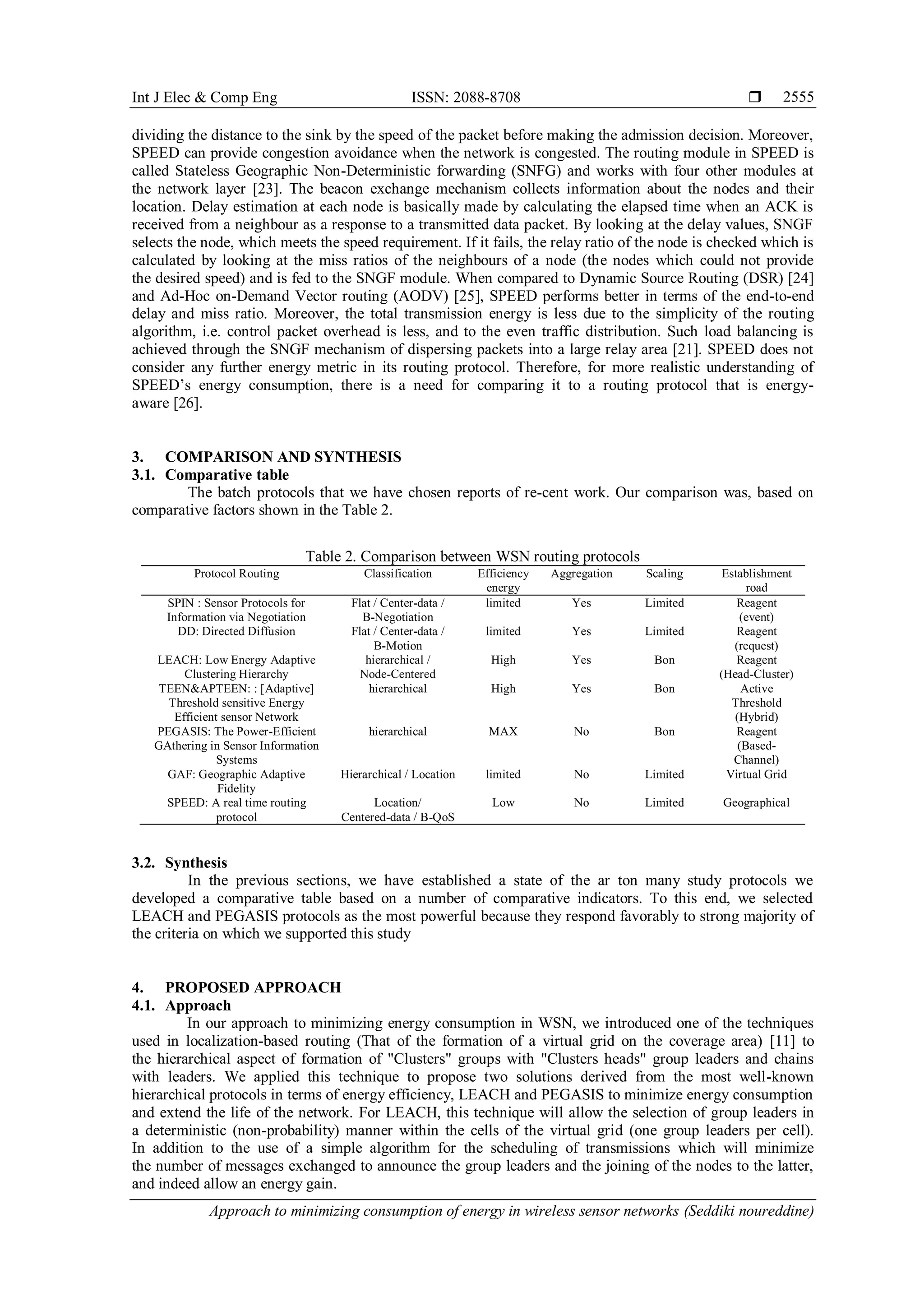 Int J Elec & Comp Eng ISSN: 2088-8708 
Approach to minimizing consumption of energy in wireless sensor networks (Seddiki noureddine)
2555
dividing the distance to the sink by the speed of the packet before making the admission decision. Moreover,
SPEED can provide congestion avoidance when the network is congested. The routing module in SPEED is
called Stateless Geographic Non-Deterministic forwarding (SNFG) and works with four other modules at
the network layer [23]. The beacon exchange mechanism collects information about the nodes and their
location. Delay estimation at each node is basically made by calculating the elapsed time when an ACK is
received from a neighbour as a response to a transmitted data packet. By looking at the delay values, SNGF
selects the node, which meets the speed requirement. If it fails, the relay ratio of the node is checked which is
calculated by looking at the miss ratios of the neighbours of a node (the nodes which could not provide
the desired speed) and is fed to the SNGF module. When compared to Dynamic Source Routing (DSR) [24]
and Ad-Hoc on-Demand Vector routing (AODV) [25], SPEED performs better in terms of the end-to-end
delay and miss ratio. Moreover, the total transmission energy is less due to the simplicity of the routing
algorithm, i.e. control packet overhead is less, and to the even traffic distribution. Such load balancing is
achieved through the SNGF mechanism of dispersing packets into a large relay area [21]. SPEED does not
consider any further energy metric in its routing protocol. Therefore, for more realistic understanding of
SPEED’s energy consumption, there is a need for comparing it to a routing protocol that is energy-
aware [26].
3. COMPARISON AND SYNTHESIS
3.1. Comparative table
The batch protocols that we have chosen reports of re-cent work. Our comparison was, based on
comparative factors shown in the Table 2.
Table 2. Comparison between WSN routing protocols
Protocol Routing Classification Efficiency
energy
Aggregation Scaling Establishment
road
SPIN : Sensor Protocols for
Information via Negotiation
Flat / Center-data /
B-Negotiation
limited Yes Limited Reagent
(event)
DD: Directed Diffusion Flat / Center-data /
B-Motion
limited Yes Limited Reagent
(request)
LEACH: Low Energy Adaptive
Clustering Hierarchy
hierarchical /
Node-Centered
High Yes Bon Reagent
(Head-Cluster)
TEEN&APTEEN: : [Adaptive]
Threshold sensitive Energy
Efficient sensor Network
hierarchical High Yes Bon Active
Threshold
(Hybrid)
PEGASIS: The Power-Efficient
GAthering in Sensor Information
Systems
hierarchical MAX No Bon Reagent
(Based-
Channel)
GAF: Geographic Adaptive
Fidelity
Hierarchical / Location limited No Limited Virtual Grid
SPEED: A real time routing
protocol
Location/
Centered-data / B-QoS
Low No Limited Geographical
3.2. Synthesis
In the previous sections, we have established a state of the ar ton many study protocols we
developed a comparative table based on a number of comparative indicators. To this end, we selected
LEACH and PEGASIS protocols as the most powerful because they respond favorably to strong majority of
the criteria on which we supported this study
4. PROPOSED APPROACH
4.1. Approach
In our approach to minimizing energy consumption in WSN, we introduced one of the techniques
used in localization-based routing (That of the formation of a virtual grid on the coverage area) [11] to
the hierarchical aspect of formation of "Clusters" groups with "Clusters heads" group leaders and chains
with leaders. We applied this technique to propose two solutions derived from the most well-known
hierarchical protocols in terms of energy efficiency, LEACH and PEGASIS to minimize energy consumption
and extend the life of the network. For LEACH, this technique will allow the selection of group leaders in
a deterministic (non-probability) manner within the cells of the virtual grid (one group leaders per cell).
In addition to the use of a simple algorithm for the scheduling of transmissions which will minimize
the number of messages exchanged to announce the group leaders and the joining of the nodes to the latter,
and indeed allow an energy gain.
 