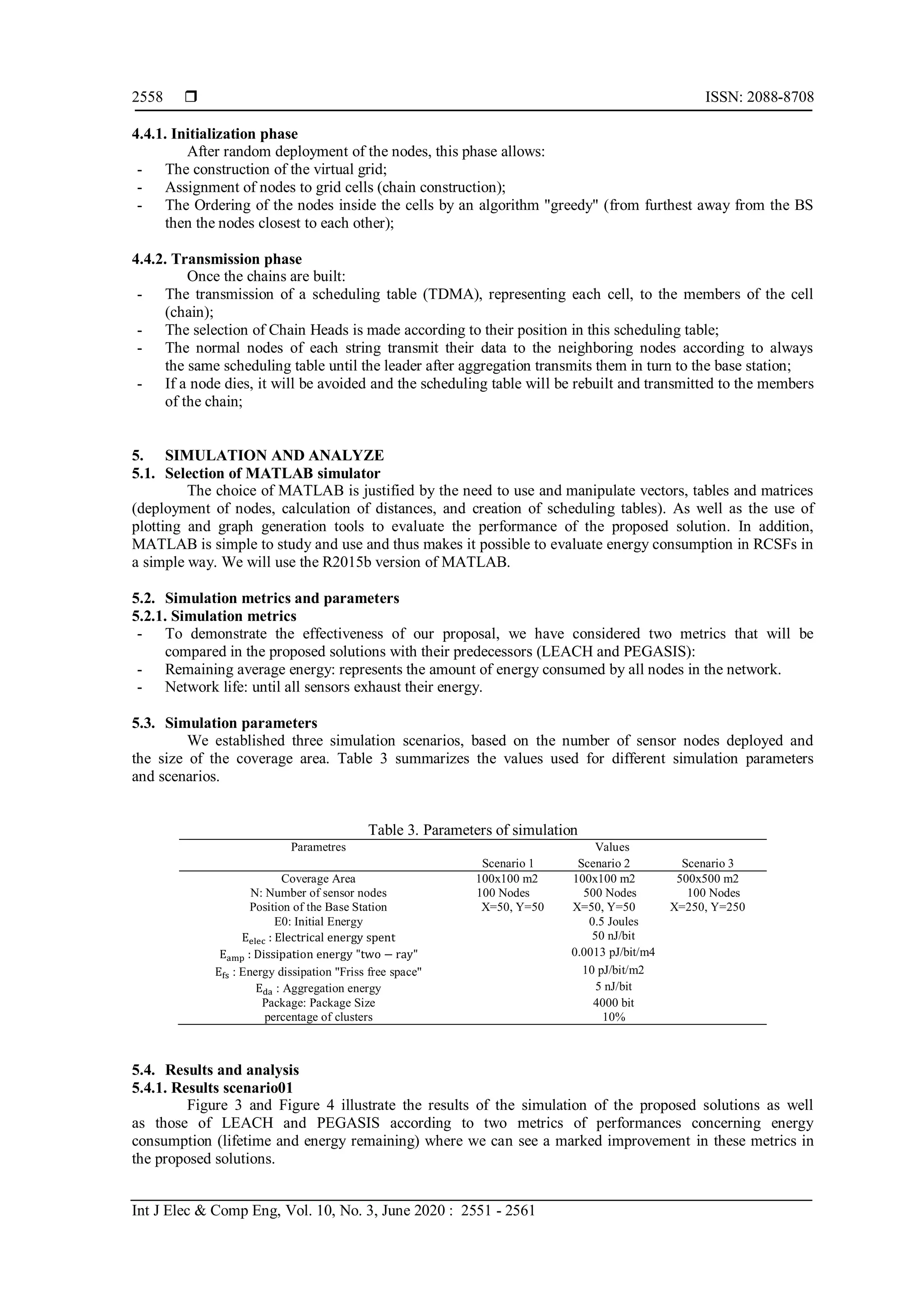  ISSN: 2088-8708
Int J Elec & Comp Eng, Vol. 10, No. 3, June 2020 : 2551 - 2561
2558
4.4.1. Initialization phase
After random deployment of the nodes, this phase allows:
- The construction of the virtual grid;
- Assignment of nodes to grid cells (chain construction);
- The Ordering of the nodes inside the cells by an algorithm "greedy" (from furthest away from the BS
then the nodes closest to each other);
4.4.2. Transmission phase
Once the chains are built:
- The transmission of a scheduling table (TDMA), representing each cell, to the members of the cell
(chain);
- The selection of Chain Heads is made according to their position in this scheduling table;
- The normal nodes of each string transmit their data to the neighboring nodes according to always
the same scheduling table until the leader after aggregation transmits them in turn to the base station;
- If a node dies, it will be avoided and the scheduling table will be rebuilt and transmitted to the members
of the chain;
5. SIMULATION AND ANALYZE
5.1. Selection of MATLAB simulator
The choice of MATLAB is justified by the need to use and manipulate vectors, tables and matrices
(deployment of nodes, calculation of distances, and creation of scheduling tables). As well as the use of
plotting and graph generation tools to evaluate the performance of the proposed solution. In addition,
MATLAB is simple to study and use and thus makes it possible to evaluate energy consumption in RCSFs in
a simple way. We will use the R2015b version of MATLAB.
5.2. Simulation metrics and parameters
5.2.1. Simulation metrics
- To demonstrate the effectiveness of our proposal, we have considered two metrics that will be
compared in the proposed solutions with their predecessors (LEACH and PEGASIS):
- Remaining average energy: represents the amount of energy consumed by all nodes in the network.
- Network life: until all sensors exhaust their energy.
5.3. Simulation parameters
We established three simulation scenarios, based on the number of sensor nodes deployed and
the size of the coverage area. Table 3 summarizes the values used for different simulation parameters
and scenarios.
Table 3. Parameters of simulation
Parametres Values
Scenario 1 Scenario 2 Scenario 3
Coverage Area 100x100 m2 100x100 m2 500x500 m2
N: Number of sensor nodes 100 Nodes 500 Nodes 100 Nodes
Position of the Base Station X=50, Y=50 X=50, Y=50 X=250, Y=250
E0: Initial Energy 0.5 Joules
Eelec : Electrical energy spent 50 nJ/bit
Eamp : Dissipation energy "two − ray" 0.0013 pJ/bit/m4
Efs : Energy dissipation "Friss free space" 10 pJ/bit/m2
Eda : Aggregation energy 5 nJ/bit
Package: Package Size 4000 bit
percentage of clusters 10%
5.4. Results and analysis
5.4.1. Results scenario01
Figure 3 and Figure 4 illustrate the results of the simulation of the proposed solutions as well
as those of LEACH and PEGASIS according to two metrics of performances concerning energy
consumption (lifetime and energy remaining) where we can see a marked improvement in these metrics in
the proposed solutions.
 