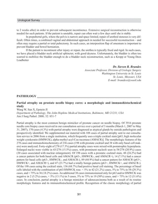 Urological Survey


to 2 weeks after) in order to prevent subsequent incontinence. Extensive surgical reconstruction is otherwise
needed for such patients. If the patient is unstable, repair can often wait a few days until she is stable.
        In prepubertal girls, where the pelvis is narrow and space limited, repair of urethral stenoses is very dif-


prevent bladder and bowel herniation.


scarred to mobilize the bladder enough to do a bladder neck reconstruction, such as a Kropp or Young Dees
Leadbetter

                                                                                         Dr. Steven B. Brandes




PATHOLOGY ___________________________________________________________________

Partial atrophy on prostate needle biopsy cores: a morphologic and immunohistochemical
study
Wang W, Sun X, Epstein JI

Am J Surg Pathol. 2008; 32: 851-7

Partial atrophy is the most common benign mimicker of prostate cancer on needle biopsy. Of 3916 prostate
needle core biopsy cases received in our consultation service over a period of 3 months (March 1, 2007 to May
31, 2007), 170 cases (4.3%) with partial atrophy were diagnosed as atypical glands by outside pathologists and
                                                                                                                 -
tion service in 2006 from a single institution, which frequently uses a triple cocktail stain [p63, high molecular
weight cytokeratin (HMWCK), alpha-methyl acyl-Coa racemase (AMACR)]. The morphologic features of the
278 cases and immunohistochemistry of 236 cases (198 with prostate cocktail and 38 with only basal cell mak-
ers) were analyzed. Forty-eight of 278 (17.3%) partial atrophy cases were mixed with postatrophic hyperplasia.
Enlarged nuclei were visible in 43/278 (15.5%) cases, with prominent nucleoli seen in 58/278 (20.9%) cases
(30 cases associated with nuclear enlargement). Of 198 cases with a prostatic cocktail stain, 48 (24.2%) had
a cancer pattern for both basal cells and AMACR (p63-, HMWCK-, and AMACR+), 14 (7.1%) had a cancer
pattern for basal cells (p63-, HMWCK-, and AMACR-), 89 (44.9%) had a cancer pattern for AMACR (p63+,
HMWCK+, and AMACR+), and 47 (23.7%) had a totally benign pattern (p63+, HMWCK+, and AMACR-).
Of the 198 cases using the cocktail stain, 136 (68.7%) had positive basal cell staining. The percentage of basal
cells labeled with the combination of p63/HMWCK was: < 5% in 42 (21.2%) cases, 5% to 75% in 58 (29.3%)


cases. In conclusion, partial atrophy is a benign mimicker of adenocarcinoma both as a result of its routine




                                                        381
 