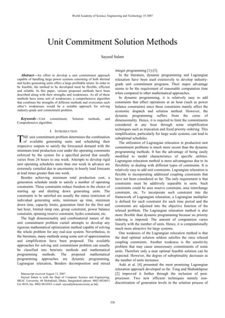 World Academy of Science, Engineering and Technology 35 2007




                       Unit Commitment Solution Methods
                                                                  Sayeed Salam


                                                                                 integer programming [1]-[3].
  Abstract—An effort to develop a unit commitment approach                          In the literature, dynamic programming and Lagrangian
capable of handling large power systems consisting of both thermal               relaxation have been used extensively to develop industry-
and hydro generating units offers a large profitable return. In order to         grade unit commitment programs. Their major advantage
be feasible, the method to be developed must be flexible, efficient
                                                                                 seems to be the requirement of reasonable computation time
and reliable. In this paper, various proposed methods have been
described along with their strengths and weaknesses. As all of these             when compared to other mathematical approaches.
methods have some sort of weaknesses, a comprehensive algorithm                     In dynamic programming, it is relatively easy to add
that combines the strengths of different methods and overcomes each              constraints that affect operations at an hour (such as power
other’s weaknesses would be a suitable approach for solving                      balance constraints) since these constraints mainly affect the
industry-grade unit commitment problem.                                          economic dispatch and solution method. However, the
                                                                                 dynamic programming suffers from the curse of
  Keywords—Unit commitment,               Solution     methods,     and          dimensionality. Hence, it is required to limit the commitments
Comprehensive algorithm.
                                                                                 considered at any hour through some simplification
                                                                                 techniques such as truncation and fixed priority ordering. This
                         I. INTRODUCTION
                                                                                 simplification, particularly for large scale systems, can lead to

T    HE unit commitment problem determines the combination
     of available generating units and scheduling their
respective outputs to satisfy the forecasted demand with the
                                                                                 suboptimal schedules.
                                                                                    The utilization of Lagrangian relaxation in production unit
                                                                                 commitment problems is much more recent than the dynamic
minimum total production cost under the operating constraints                    programming methods. It has the advantage of being easily
enforced by the system for a specified period that usually                       modified to model characteristics of specific utilities.
varies from 24 hours to one week. Attempts to develop rigid                      Lagrangian relaxation method is more advantageous due to its
unit operating schedules more than one week in advance are                       flexibility in dealing with different types of constraints. It is
extremely curtailed due to uncertainty in hourly load forecasts                  relatively easy to add unit constraints. Lagrangian relaxation is
at lead times greater than one week.                                             flexible to incorporating additional coupling constraints that
   Besides achieving minimum total production cost, a                            have not been considered so far. The only requirement is that
generation schedule needs to satisfy a number of operating                       constraints must be additively separable in units. Such
constraints. These constraints reduce freedom in the choice of                   constraints could be area reserve constraint, area interchange
starting up and shutting down generating units. The                              constraint, etc. To incorporate such constraint into the
constraints to be satisfied are usually the status restriction of                framework of Lagrangian relaxation, a Lagrangian multiplier
individual generating units, minimum up time, minimum                            is defined for each constraint for each time period and the
down time, capacity limits, generation limit for the first and                   constraints are adjoined into the objective function of the
last hour, limited ramp rate, group constraint, power balance                    relaxed problem. The Lagrangian relaxation method is also
constraint, spinning reserve constraint, hydro constraint, etc.                  more flexible than dynamic programming because no priority
   The high dimensionality and combinatorial nature of the                       ordering is imposed. The amount of computation varies
unit commitment problem curtail attempts to develop any                          linearly with the number of units. Hence, it is computationally
rigorous mathematical optimization method capable of solving                     much more attractive for large systems.
the whole problem for any real-size system. Nevertheless, in                        One weakness of the Lagrangian relaxation method is that
the literature, many methods using some sort of approximation                    the dual optimal solution seldom satisfies the once relaxed
and simplification have been proposed. The available                             coupling constraints. Another weakness is the sensitivity
approaches for solving unit commitment problem can usually                       problem that may cause unnecessary commitments of some
be classified into heuristic methods and mathematical                            units. Therefore only a near optimal feasible solution can be
programming methods. The proposed mathematical                                   expected. However, the degree of suboptimality decreases as
programming approaches are dynamic programming,                                  the number of units increases.
Lagrangian relaxation, Benders decomposition and mixed                              Aoki et al. [4] presented the most promising Lagrangian
                                                                                 relaxation approach developed so far. Tong and Shahidehpour
   Manuscript received August 12, 2007.                                          [2] improved it further through the inclusion of post-
   Sayeed Salam is with the Dept of Computer Science and Engineering,            processor. Two new efficient techniques namely non-
BRAC University, 66 Mohakhali, Dhaka, Bangladesh (phone: 8802-8824051
Ext 4018; fax: 8802-8810383; e-mail: sayeed@bracuniversity.ac.bd).               discretization of generation levels in the solution process of




                                                                           320
 