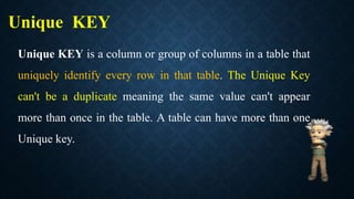 Unique KEY
Unique KEY is a column or group of columns in a table that
uniquely identify every row in that table. The Unique Key
can't be a duplicate meaning the same value can't appear
more than once in the table. A table can have more than one
Unique key.
 