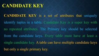 CANDIDATE KEY
CANDIDATE KEY is a set of attributes that uniquely
identify tuples in a table. Candidate Key is a super key with
no repeated attributes. The Primary key should be selected
from the candidate keys. Every table must have at least a
single candidate key. A table can have multiple candidate keys
but only a single primary key.
 