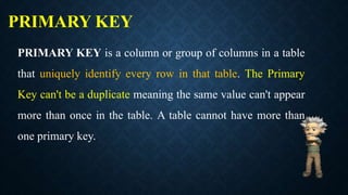 PRIMARY KEY
PRIMARY KEY is a column or group of columns in a table
that uniquely identify every row in that table. The Primary
Key can't be a duplicate meaning the same value can't appear
more than once in the table. A table cannot have more than
one primary key.
 