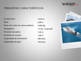 PRINCIPAIS CARACTERÍSTICAS

Comprimento

10,50 m

Boca

2,98 m

Peso com motor de menor potência

4.850 Kg

Passageiros

14 dia / 4 pernoite

Pé direito da cabine

1,95 m

Pé direito do cockpit

1,90 m

Capacidade de combustível

300 litros

Capacidade de água

150 litros

 