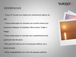 DIFERENCIAIS
• Única HT do país com sistema de recolhimento elétrico de
teto;
• Única embarcação do mercado com cozinha interna que
comporta instalação de Geladeira, Micro-ondas, Fogão e
Adega;
• Única embarcação do mercado com compartimento para
guarda de bote de apoio;
• Área gourmet externa com churrasqueira elétrica, pia e
lixeira de série;
• Ótima navegabilidade com motor de pequena potência

 