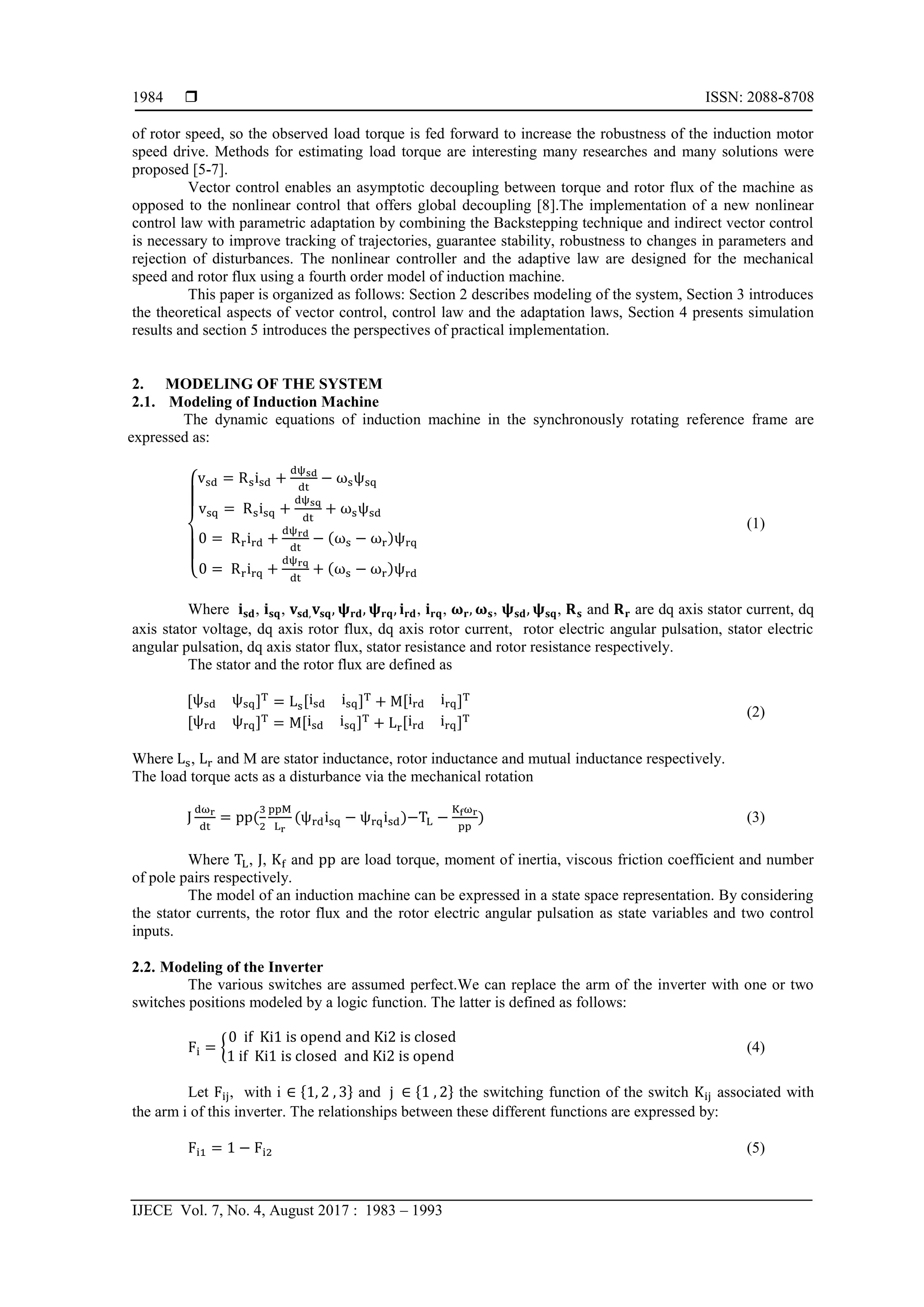  ISSN: 2088-8708
IJECE Vol. 7, No. 4, August 2017 : 1983 – 1993
1984
of rotor speed, so the observed load torque is fed forward to increase the robustness of the induction motor
speed drive. Methods for estimating load torque are interesting many researches and many solutions were
proposed [5-7].
Vector control enables an asymptotic decoupling between torque and rotor flux of the machine as
opposed to the nonlinear control that offers global decoupling [8].The implementation of a new nonlinear
control law with parametric adaptation by combining the Backstepping technique and indirect vector control
is necessary to improve tracking of trajectories, guarantee stability, robustness to changes in parameters and
rejection of disturbances. The nonlinear controller and the adaptive law are designed for the mechanical
speed and rotor flux using a fourth order model of induction machine.
This paper is organized as follows: Section 2 describes modeling of the system, Section 3 introduces
the theoretical aspects of vector control, control law and the adaptation laws, Section 4 presents simulation
results and section 5 introduces the perspectives of practical implementation.
2. MODELING OF THE SYSTEM
2.1. Modeling of Induction Machine
The dynamic equations of induction machine in the synchronously rotating reference frame are
expressed as:
{
( )
( )
(1)
Where , , , , , , and are dq axis stator current, dq
axis stator voltage, dq axis rotor flux, dq axis rotor current, rotor electric angular pulsation, stator electric
angular pulsation, dq axis stator flux, stator resistance and rotor resistance respectively.
The stator and the rotor flux are defined as
, - , - , -
, - , - , -
(2)
Where , and M are stator inductance, rotor inductance and mutual inductance respectively.
The load torque acts as a disturbance via the mechanical rotation
( ( ) ) (3)
Where , , and are load torque, moment of inertia, viscous friction coefficient and number
of pole pairs respectively.
The model of an induction machine can be expressed in a state space representation. By considering
the stator currents, the rotor flux and the rotor electric angular pulsation as state variables and two control
inputs.
2.2. Modeling of the Inverter
The various switches are assumed perfect.We can replace the arm of the inverter with one or two
switches positions modeled by a logic function. The latter is defined as follows:
{ (4)
Let , with i * + and * + the switching function of the switch associated with
the arm i of this inverter. The relationships between these different functions are expressed by:
(5)
 