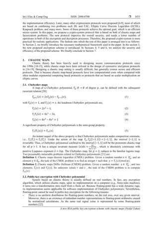 Int J Elec & Comp Eng ISSN: 2088-8708 
A new RSA public key encryption scheme with chaotic maps (Nedal Tahat)
1431
the implementation efficiency. Later, many other cryptosystem protocols were proposed [6-9], most of which
are based on combining two problems such DL and FAC, Elliptic Curve Discrete Logarithm (ECDL),
Knapsack problem, and many more. Some of these protocols achieve the optimal goal, which is an efficient
secure system. In this paper, we propose a crypto-system protocol that is based on both of chaotic maps and
factorization problems. The new protocol improves the overall security, and needs a lower number of
operations in both of the encryption and decryption processes. Therefore, the proposed crypto-system is more
practical for realistic applications. The fashion into which the rest of this paper is arranged into is as follows:
In Section 2, we briefly introduce the necessary mathematical framework used in the paper. In the section 3,
the new proposed encryption scheme is introduced. In Sections 4, 5 and 6, we analyze the security and
efficiency of the proposed scheme. We finally conclude in Section 7.
2. CHAOTIC MAPS
Chaotic theory has been heavily used in designing secure communication protocols since
the 1990s [10-15], while chaotic maps have been utilized in the design of symmetric encryption protocols
in [16-19]. Designing a chaotic map setting is usually difficult, but generally creates secure and efficient
protocols. That is because chaotic map-based protocols have low computational costs when compared with
other modular exponential computing based protocols or protocols that are based on scalar multiplication on
elliptic curves.
2.1. Chebyshev maps
A map of a Chebyshev polynomial, 𝑇𝑝: 𝑅 → 𝑅 of degree 𝑝, can be defined with the subsequent
recurrent relation [20]:
𝑇𝑝+1(𝑥) = 2𝑥𝑇𝑝(𝑥) − 𝑇𝑝−1(𝑥), (1)
with 𝑇0(𝑥) = 1, and 𝑇1(𝑥) = 𝑥, the headmost Chebyshev polynomials are,
𝑇2(𝑥) = 2𝑥2
− 1, (2)
𝑇3 𝑇3(𝑥) = 4𝑥3
− 3𝑥, (3)
𝑇4(𝑥) = 8𝑥4
− 8𝑥2
+ 1` (4)
A significant property of Chebyshev polynomials is the semi-group property:
𝑇𝑟(𝑇𝑠(𝑥)) = 𝑇𝑟𝑠(𝑥) (5)
An instant sequel of the above property is that Chebyshev polynomials under composition commute,
i.e., 𝑇𝑠(𝑇𝑟) = 𝑇𝑟(𝑇𝑠). Under the action of the map 𝑇𝑝: 𝑇𝑝([−1, 1]) = [−1, 1], the interval [−1, 1] is
invariable. Thus, a Chebyshev polynomial confined to the interval [−1, 1] will be the prominent chaotic map
for all 𝑝 > 1. It has a unique invariant measure (𝑥)𝑑𝑥 =
𝑑𝑥
𝜋√1−𝑥2
, which is absolutely continuous with
positive Lyapunov exponent 𝜆 = 𝐼𝑛𝑝. The Chebyshev map, for, 𝑝 = 2, reduces to the familiar logistic map.
Two presumably intractable problems related to Chebyshev polynomials [21] are:
Definition 1. Chaotic maps discrete logarithm (CMDL) problem: Given a random number 𝑥 ∈ ℤ 𝑝
∗
, and an
element 𝑦 ∈ ℤ 𝑝, the task of the CMDL problem is to find an integer 𝑟 such that 𝑦 = 𝑇𝑟(𝑥)(𝑚𝑜𝑑 𝑝).
Definition 2. Chaotic maps Diffie–Hellman (CMDH) problem: Given a random number 𝑥 ∈ ℤp
∗
, and two
elements, 𝑇r(𝑥) and 𝑇s(𝑥), for unknown values 𝑟 and 𝑠 , the task of the CMDH problem is to compute
𝑇rs(𝑥).
2.2. Public-key encryption with Chebyshev polynomial
System based on chaotic theory is usually defined on real numbers. In fact, any encryption
algorithm, which utilizes chaotic maps, upon its implementation on a computer (e.g., finite-state machine),
it turns into a transformation onto itself from a finite set. Because floating-point has a wide dynamic rage,
its implementation seems applicable for software implementation of Chebyshev polynomials. Nevertheless,
floating-point cannot be used in public-key encryption for the following reasons:
‒ There is no uniform distribution for floating-point numbers, on the real axis, over any given interval.
Moreover, there is an existence of redundant number representations in floating-point arithmetic caused
by normalized calculations. As the same real signal value is represented by some floating-point
numbers [22].
 