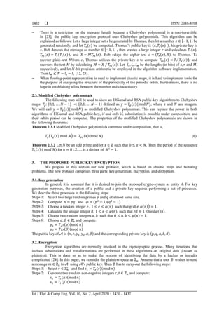  ISSN: 2088-8708
Int J Elec & Comp Eng, Vol. 10, No. 2, April 2020 : 1430 - 1437
1432
‒ There is a restriction on the message length because a Chebyshev polynomial is a non-invertible.
In [23], the public key encryption protocol uses Chebyshev polynomials. This algorithm can be
explained as follows: Let a large integer set s be generated by Thomas, then let a number 𝑥 ∈ [−1, 1] be
generated randomly, and let 𝑇𝑠(𝑥) be computed. Thomas’s public key is (𝑥, 𝑇𝑠(𝑥) ), his private key is
𝑠. Bob denotes the message as number ∈ [−1, 1] , then creates a large integer 𝑟 and calculates 𝑇𝑟(𝑥),
𝑇𝑟𝑠(𝑥) = 𝑇𝑟(𝑇𝑠(𝑥)), and 𝑋 = 𝑀𝑇𝑟𝑠(𝑥). Bob relays the cipher-text 𝑐 = (𝑇𝑟(𝑥), 𝑋) to Thomas. To
recover plain-text 𝑀from 𝑐, Thomas utilizes the private key 𝑠 to compute 𝑇𝑟𝑠(𝑥) = 𝑇𝑟(𝑇𝑠(𝑥)), and
recovers the text 𝑀 by calculating 𝑀 = 𝑋 ∕ 𝑇𝑟𝑠(𝑥). Let 𝑙 𝑠, 𝑙 𝑟, 𝑙 𝑀 be the lengths (in bits) of 𝑠, 𝑟 and 𝑀,
respectively, and let 𝑁-bit precision arithmetic be employed in the algorithm software implementation.
Then 𝑙 𝑀 ≤ 𝑁 − 𝑙 𝑠 − 𝑙 𝑟 [12, 23].
‒ When floating-point representation is used to implement chaotic maps, it is hard to implement tools for
the purpose of analysing the structure of the periodicity of the periodic orbits. Furthermore, there is no
hope in establishing a link between the number and chaos theory.
2.3. Modified Chebyshev polynomials
The following map will be used to show an ElGamal and RSA public-key algorithms to Chebyshev
maps: 𝑇𝑝: {0,1, … , 𝑁 − 1} →: {0,1, … , 𝑁 − 1} defined as 𝑦 = 𝑇𝑝(𝑥)(mod 𝑁), where 𝑥 and 𝑁 are integers.
We will call 𝑦 = 𝑇𝑝(𝑥)(mod 𝑁) as modified Chebyshev polynomial. This can replace the power in both
algorithms of ElGamal and RSA public-key, if and only if, substitution is possible under composition, and
their orbits period can be computed. The properties of the modified Chebyshev polynomials are shown in
the following theorems:
Theorem 2.3.1 Modified Chebyshev polynomials commute under composition, that is,
𝑇𝑝(𝑇𝑞(𝑥) mod 𝑁) = 𝑇𝑝𝑞(𝑥)(mod 𝑁) (6)
Theorem 2.3.2 Let 𝑁 be an odd prime and let 𝑥 ∈ ℤ such that 0 ≤ 𝑥 < 𝑁. Then the period of the sequence
𝑇𝑛(𝑥) ( 𝑚𝑜𝑑 𝑁) for 𝑛 = 01,2, …, is a divisor of 𝑁2
− 1.
3. THE PROPOSED PUBLIC KEY ENCRYPTION
We propose in this section our new protocol, which is based on chaotic maps and factoring
problems. The new protocol comprises three parts: key generation, encryption, and decryption.
3.1. Key generation
In general, it is assumed that it is desired to join the proposed crypto-system as entity A. For key
generation purposes, the creation of a public and a private key requires performing a set of processes.
We describe these processes in the following steps:
Steps 1: Select two large random primes 𝑝 and 𝑞 of almost same size.
Steps 2: Compute 𝑛 = 𝑝𝑞 and 𝜑 = (𝑝2
− 1)(𝑞2
− 1).
Steps 3: Choose a random integer 𝑒, 1 < 𝑒 < 𝜑(𝑛) such that gcd(𝑒, 𝜑(𝑛)) = 1.
Steps 4: Calculate the unique integer 𝑑, 1 < 𝑒 < 𝜑(𝑛), such that 𝑒𝑑 ≡ 1 (mod𝜑(𝑛)).
Steps 5: Choose two random integers 𝑎, 𝑏 such that 0 ≤ 𝑎, 𝑏 ≤ 𝜑(𝑛) − 1.
Steps 6: Choose 𝛼, 𝛽 ∈ ℤ 𝑛
∗
and compute.
𝑦1 = 𝑇 𝑎2(𝛼)(mod 𝑛)
𝑦2 = 𝑇 𝑏2(𝛽)(mod 𝑛)
The public key of 𝒜 is (𝑛, 𝑒, 𝑦1, 𝑦2, 𝛼, 𝛽) and the corresponding private key is (𝑝, 𝑞, 𝑎, 𝑏, 𝑑).
3.2. Encryption
Encryption algorithms are normally involved in the cryptographic process. Many iterations that
include substitutions and transformations are performed in these algorithms on original data (known as
plaintext). This is done so as to make the process of identifying the data by a hacker or intruder
complicated [24]. In this paper, we consider the plaintext space as ℤn. Assume that a user ℬ wishes to send
a message 𝑚 ∈ ℤn to 𝒜 using 𝒜’s public key. Then ℬ has to carry-out the following steps:
Steps 1: Select 𝑟 ∈ ℤ 𝑛
∗
and find 𝑠1 = 𝑇𝑒(𝑟)(mod 𝑛).
Steps 2: Generate two random non-negative integers 𝑐, 𝑡 ∈ ℤ 𝑛 and compute:
𝑠2 = 𝑇𝑐(𝛼)(mod 𝑛)
𝑠3 = 𝑇𝑡(𝛽)(mod 𝑛)
 