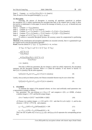 Int J Elec & Comp Eng ISSN: 2088-8708 
A new RSA public key encryption scheme with chaotic maps (Nedal Tahat)
1433
Steps 3: Compute 𝑠4 = 𝑚 𝑇𝑐(𝑦1)𝑇𝑡(𝑦2)𝑇𝑒(𝑟 + 1) (mod 𝑛).
Then, ℬ send to 𝒜 the encrypted message(𝑠1, 𝑠2, 𝑠3, 𝑠4)
3.3. Decryption
Generally, the process of decryption is reversing all operations carried-out to perform
the encryption [25]. It entails transforming the encrypted data back to the original form in order to allow
the receiver to understand it. In this paper, to recover the message 𝑚 from(s1, s2, s3, s4), 𝒜 should carry-out
the following:
Steps 1: Compute 𝑟 = 𝑇𝑑(𝑠1)(mod 𝑛).
Steps 2: Compute 𝑅 = 𝑠4 𝑇𝑒
−1
(𝑟 + 1) (mod 𝑛).
Steps 3: Compute 𝑇 𝑎 𝜑(𝑛)+2(𝑠2)mod 𝑛 = 𝑇 𝑎2(𝑠2) mod 𝑛 = 𝑇 𝑎2 𝑇𝑐(𝛼) = 𝑇𝑐(𝑦1)(mod 𝑛).
Steps 4: Compute 𝑇 𝑏 𝜑(𝑛)+2(𝑠3)mod 𝑛 = 𝑇 𝑏2(𝑠3) mod 𝑛 = 𝑇 𝑏2 𝑇𝑡(𝛽) = 𝑇𝑡(𝑦2)(mod 𝑛).
Steps 5: Compute 𝑚 = 𝑅 𝑇𝑐
−1(𝑦1) 𝑇𝑡
−1
(𝑦2) (mod 𝑛).
To achieve a successful decryption process, the accuracy cannot be compromised in performing
decryption.
Theorem: If the initialization and encryption algorithms are executed correctly, then it is guaranteed to get
the original text by using the decryption algorithm.
Proof: From the relation 𝑅 𝑇𝑐
−1(𝑦1) 𝑇𝑡
−1(𝑦2)(𝑚𝑜𝑑 𝑛) = 𝑚 , we have
𝑇𝑐
−1(𝑦1) 𝑇𝑡
−1(𝑦2) = 𝑠4 𝑇𝑒
−1
(𝑟 + 1) 𝑇𝑐
−1(𝑦1) 𝑇𝑡
−1(𝑦2)
=
𝑠4 𝑇𝑒
−1
(𝑟 + 1)
𝑇𝑐(𝑦1)𝑇𝑡(𝑦2)
=
𝑚 𝑇𝑐(𝑦1)𝑇𝑡(𝑦2)𝑇𝑒(𝑟 + 1) 𝑇𝑒
−1
(𝑟 + 1)
𝑇𝑐(𝑦1)𝑇𝑡(𝑦2)
= 𝑚 (mod 𝑛). (7)
Note that, in RSA key generation, the two integers 𝑒 and 𝑑 are called, respectively, the encryption
exponent, and the decryption exponent. While 𝑛 is called the modulus. It was shown in Section 3.2
that 𝑇1(𝑥) ≡ 𝑥(mod 𝑝). By the same argument,
𝑇𝑑(𝑇𝑒(𝑥)) ≡ 𝑇𝑑𝑒(𝑥) ≡ 𝑇1+𝑘𝜑(𝑥) ≡ 𝑇1(𝑥) ≡ 𝑥(mod 𝑞) (8)
Lastely, since 𝑝 and 𝑞 are distinct primes, the Chinese remainder theorem may be use to show that:
𝑇𝑑(𝑇𝑒(𝑥)) ≡ 𝑇𝑑𝑒(𝑥) ≡ 𝑇1+𝑘𝜑(𝑥) ≡ 𝑇1(𝑥) ≡ 𝑥(mod 𝑛) (9)
4. EXAMPLE
To illustrate the impact of the proposed scheme, we have used artificially small parameters into
a representative example as follows:
‒ Key generation: The user 𝒜choose p = 13, q = 17 and compute n = 221, φ = 43384. 𝒜 selects
a random integer e = 317, and find the unique integer,
d ≡ e−1
mod φ ≡ (317)−1
mod 43384 ≡ 12821 (10)
𝒜 Chooses two random integers a = 211 and b = 311 such that 0 ≤ a, b ≤ φ(n) − 1, and he also
choosesα = 107, β = 179 ∈ ℤn
∗
and computes:
y1 = T(211)2(107) ≡ T100(107)mod(221) = 199 (11)
y2 = T(311)2(179) = T144(179)mod(221) = 18 (12)
Then, the user 𝒜 public key is (n, e, y1, y2, α, β), and (p, q, a, b, d) represents the corresponding private
key.
 
