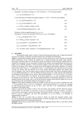  ISSN: 2088-8708
Int J Elec & Comp Eng, Vol. 10, No. 2, April 2020 : 1430 - 1437
1434
‒ Encryption: To encrypt a message m = 155. ℬ chooses r = 173 ∈ ℤn
∗
and compute:
s1 = T317(173)mod 221 = 31 (13)
A user ℬ chooses two random non-negative integers c = 127, t = 123 ∈ ℤn and computes:
s2 = T127(107) mod (221) = 72 (14)
s3 = T123(179) mod(221) = 135 (15)
s4 = 155 T127(199)T123(18)T317(174) (16)
= 155 (199)(69)(23)(mod 221) = 178 (17)
ℬ sends to 𝒜 the encrypted message (s1, s2, s3, s4).
‒ Decryption: To recover the message 𝑚 from (s1, s2, s3, s4), 𝒜 computes:
r = T12821(31)(mod 221) = 173 (18)
R = 178 (T317(174))−1
mod 221 = 75 (19)
Taφ(n)+2(s2)mod n = Tc(y1)(mod n) = 199 (20)
Tbφ(n)+2(s3)mod n = Tt(y2)(mod n) = 69 (21)
𝑚 = 75 (199)−1(69)−1
mod 221 = 75 (10)(205)mod 221 = 155 (22)
5. SECURITY
The proposed crypto-system’ security is found on factoring and chaotic map. To depict the heuristic
security at our scheme, a collection of common attacks were considered in the following:
Attack 1: Assume that an attacker desires to recover all secret values (𝑝, 𝑞, 𝑎, 𝑏, 𝑑), utilizing all accessible
system information. In this scenario, the attacker has to conduct factoring and chaotic maps solutions.
S/he needs to find the primes of 𝑛 for factoring, which can usually be solved using the number field sieve
method [9]. Nevertheless, the size of modulus 𝑛 influences this method, and computationally cannot factor an
integer of size 1024-bit and above. If the two prime numbers p and q are chosen well, it will definitely
increase the resistance of the scheme to attack by the special-purpose factorization algorithms. For chaotic
maps to find 𝑎 and 𝑏 from 𝑦1 = 𝑇 𝑎2(𝛼)(mod 𝑛) and 𝑦2 = 𝑇 𝑏2 (𝛽)(mod 𝑛), and if the same level of security
is used over primes, then the attacker has to solve integer factorization problem and chaotic map.
Also, the integers 𝑐 and 𝑡 must be large to prevent exhaustive search attack. One obvious encryption practice
is to use different parameters 𝑘, 𝑐 and 𝑡 for different messages, because if a sender used the same parameters
for encryption of two message say 𝑚1 and 𝑚2, then s/he would obtain 𝑠4 = 𝑚 𝑇𝑐(𝑦1)𝑇𝑡(𝑦2)𝑇𝑒(𝑟 + 1) (mod 𝑛)
and 𝑠′4 = 𝑚 𝑇𝑐(𝑦1)𝑇𝑡(𝑦2)𝑇𝑒(𝑟 + 1) (mod 𝑛). So, from the relation 𝑚2 = 𝑠′4 𝑠4 𝑚1, an attacker who knows
the message 𝑚1 can recover 𝑚2. Note, the new proposed algorithm is randomized, parameters 𝑘, 𝑐 and 𝑡 are
randomly chosen by the sender. Also, it can be proved that an attacker cannot find the cipher text of 𝑚1 𝑚2
even if he knows the corresponding ciphertext of messages 𝑚1 and 𝑚2.
Attack 2: If the attacker manages to factor the modulus 𝑛, then, he can use 𝑝 and 𝑞 to calculate the value
𝑟 = 𝑇𝑑(𝑠1)(mod 𝑛) and 𝑅 = 𝑠4 𝑇𝑒
−1(𝑟 + 1)(mod 𝑛) = 𝑚𝑇𝑐(𝑦1)𝑇𝑡(𝑦2)(mod 𝑛). To recover the message
𝑚 from 𝑚𝑇𝑐(𝑦1)𝑇𝑡(𝑦2)( mod 𝑛), he has to find 𝑐 and 𝑡. And that is the computationally infeasible
assumption of the chaotic maps.
Attack 3: Assume that the attacker is able to solve the chaotic maps problem, and thus obtain the integers
𝑎2
and 𝑏2
.Then, he will know 𝑇 𝑎2(𝑠2) mod 𝑛 = 𝑇 𝑎2 𝑇𝑐(𝛼) = 𝑇𝑐(𝑦1)(mod 𝑛) and 𝑇 𝑏2(𝑠3) mod 𝑛 = 𝑇 𝑏2 𝑇𝑡(𝛽) =
𝑇𝑡(𝑦2), which is not enough to recover the message. The attacker still has to compute 𝑟 = 𝑇𝑑(𝑠1)(mod 𝑛) to
find 𝑅 = 𝑠4 𝑇𝑒
−1(𝑟 + 1)(mod 𝑛), and since the factorization of 𝑛 is not known, it is infeasible to
computationally compute 𝑑.
Attack 4: Now, let us assume that an oracle 𝒪 which can break the proposed scheme exists
(i.e., the corresponding cipher-text is obtained through 𝒪 from the message). Now, we can show the security
of the proposed scheme by the following the theorem.
Theorem: If there exists an oracle that is able to break the suggested scheme, then it is also able to break
the DRSA and CM.
 