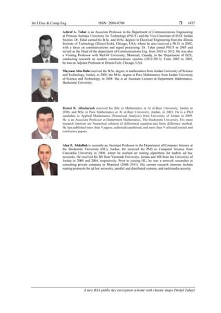 Int J Elec & Comp Eng ISSN: 2088-8708 
A new RSA public key encryption scheme with chaotic maps (Nedal Tahat)
1437
Ashraf A. Tahat is an Associate Professor in the Department of Communications Engineering
at Princess Sumaya University for Technology (PSUT) and the Vice-Chairman of IEEE Jordan
Section. Dr. Tahat earned his B.Sc. and M.Sc. degrees in Electrical Engineering from the Illinois
Institute of Technology (IllinoisTech), Chicago, USA, where he also received a Ph.D. in 2002,
with a focus on communications and signal processing. Dr. Tahat joined PSUT in 2005 and
served as the Head of the department of Communications Eng. from 2010 to 2012. He was also
a Visiting Professor with McGill University, Montreal, Canada, in the Department of ECE,
conducting research on modern communications systems (2012-2013). From 2002 to 2003,
he was an Adjunct Professor at IllinoisTech, Chicago, USA.
Maysam Abu-Dalu received the B.Sc. degree in mathematics from Jordan University of Science
and Technology, Jordan, in 2005, the M.Sc. degree in Pure Mathematics from Jordan University
of Science and Technology, in 2008. She is an Assistant Lecturer at Department Mathematics,
Hashemite University.
Ramzi B. Albadarneh received his BSc in Mathematics at Al al-Bayt University, Jordan in
2000, and MSc in Pure Mathematics at Al al-Bayt University, Jordan, in 2003. He is a PhD
candidate in Applied Mathematics (Numerical Analysis) from University of Jordan in 2009.
He is an Associate Professor at Department Mathematics, The Hashemite University. His main
research interests are Numerical solution of differential equation and finite difference method.
He has published more than 9 papers, authored/coauthored, and more than 9 refereed journal and
conference papers.
Alaa E. Abdallah is currently an Assistant Professor in the Department of Computer Science at
the Hashemite University (HU), Jordan. He received his PhD in Computer Science from
Concordia University in 2008, where he worked on routing algorithms for mobile ad hoc
networks. He received his BS from Yarmouk University, Jordan and MS from the University of
Jordan in 2000 and 2004, respectively. Prior to joining HU, he was a network researcher at
consulting private company in Montreal (2008–2011). His current research interests include
routing protocols for ad hoc networks, parallel and distributed systems, and multimedia security.
 