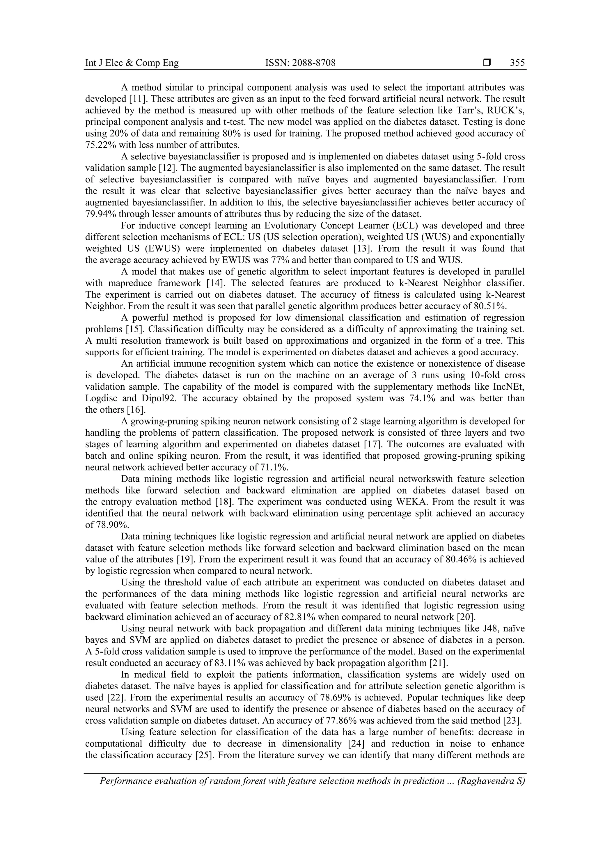 Int J Elec & Comp Eng ISSN: 2088-8708 
Performance evaluation of random forest with feature selection methods in prediction ... (Raghavendra S)
355
A method similar to principal component analysis was used to select the important attributes was
developed [11]. These attributes are given as an input to the feed forward artificial neural network. The result
achieved by the method is measured up with other methods of the feature selection like Tarr’s, RUCK’s,
principal component analysis and t-test. The new model was applied on the diabetes dataset. Testing is done
using 20% of data and remaining 80% is used for training. The proposed method achieved good accuracy of
75.22% with less number of attributes.
A selective bayesianclassifier is proposed and is implemented on diabetes dataset using 5-fold cross
validation sample [12]. The augmented bayesianclassifier is also implemented on the same dataset. The result
of selective bayesianclassifier is compared with naïve bayes and augmented bayesianclassifier. From
the result it was clear that selective bayesianclassifier gives better accuracy than the naïve bayes and
augmented bayesianclassifier. In addition to this, the selective bayesianclassifier achieves better accuracy of
79.94% through lesser amounts of attributes thus by reducing the size of the dataset.
For inductive concept learning an Evolutionary Concept Learner (ECL) was developed and three
different selection mechanisms of ECL: US (US selection operation), weighted US (WUS) and exponentially
weighted US (EWUS) were implemented on diabetes dataset [13]. From the result it was found that
the average accuracy achieved by EWUS was 77% and better than compared to US and WUS.
A model that makes use of genetic algorithm to select important features is developed in parallel
with mapreduce framework [14]. The selected features are produced to k-Nearest Neighbor classifier.
The experiment is carried out on diabetes dataset. The accuracy of fitness is calculated using k-Nearest
Neighbor. From the result it was seen that parallel genetic algorithm produces better accuracy of 80.51%.
A powerful method is proposed for low dimensional classification and estimation of regression
problems [15]. Classification difficulty may be considered as a difficulty of approximating the training set.
A multi resolution framework is built based on approximations and organized in the form of a tree. This
supports for efficient training. The model is experimented on diabetes dataset and achieves a good accuracy.
An artificial immune recognition system which can notice the existence or nonexistence of disease
is developed. The diabetes dataset is run on the machine on an average of 3 runs using 10-fold cross
validation sample. The capability of the model is compared with the supplementary methods like IncNEt,
Logdisc and Dipol92. The accuracy obtained by the proposed system was 74.1% and was better than
the others [16].
A growing-pruning spiking neuron network consisting of 2 stage learning algorithm is developed for
handling the problems of pattern classification. The proposed network is consisted of three layers and two
stages of learning algorithm and experimented on diabetes dataset [17]. The outcomes are evaluated with
batch and online spiking neuron. From the result, it was identified that proposed growing-pruning spiking
neural network achieved better accuracy of 71.1%.
Data mining methods like logistic regression and artificial neural networkswith feature selection
methods like forward selection and backward elimination are applied on diabetes dataset based on
the entropy evaluation method [18]. The experiment was conducted using WEKA. From the result it was
identified that the neural network with backward elimination using percentage split achieved an accuracy
of 78.90%.
Data mining techniques like logistic regression and artificial neural network are applied on diabetes
dataset with feature selection methods like forward selection and backward elimination based on the mean
value of the attributes [19]. From the experiment result it was found that an accuracy of 80.46% is achieved
by logistic regression when compared to neural network.
Using the threshold value of each attribute an experiment was conducted on diabetes dataset and
the performances of the data mining methods like logistic regression and artificial neural networks are
evaluated with feature selection methods. From the result it was identified that logistic regression using
backward elimination achieved an of accuracy of 82.81% when compared to neural network [20].
Using neural network with back propagation and different data mining techniques like J48, naïve
bayes and SVM are applied on diabetes dataset to predict the presence or absence of diabetes in a person.
A 5-fold cross validation sample is used to improve the performance of the model. Based on the experimental
result conducted an accuracy of 83.11% was achieved by back propagation algorithm [21].
In medical field to exploit the patients information, classification systems are widely used on
diabetes dataset. The naïve bayes is applied for classification and for attribute selection genetic algorithm is
used [22]. From the experimental results an accuracy of 78.69% is achieved. Popular techniques like deep
neural networks and SVM are used to identify the presence or absence of diabetes based on the accuracy of
cross validation sample on diabetes dataset. An accuracy of 77.86% was achieved from the said method [23].
Using feature selection for classification of the data has a large number of benefits: decrease in
computational difficulty due to decrease in dimensionality [24] and reduction in noise to enhance
the classification accuracy [25]. From the literature survey we can identify that many different methods are
 