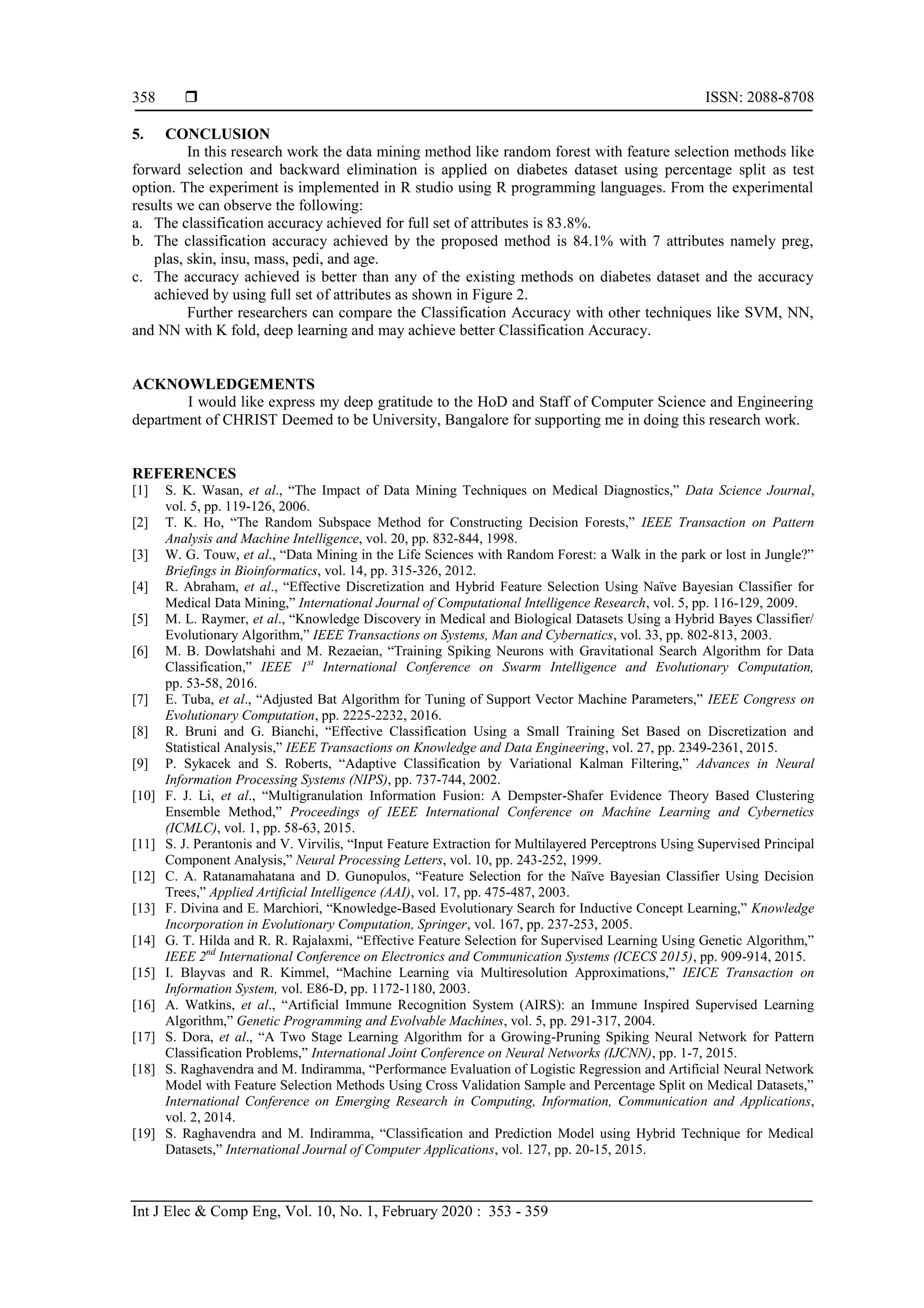  ISSN: 2088-8708
Int J Elec & Comp Eng, Vol. 10, No. 1, February 2020 : 353 - 359
358
5. CONCLUSION
In this research work the data mining method like random forest with feature selection methods like
forward selection and backward elimination is applied on diabetes dataset using percentage split as test
option. The experiment is implemented in R studio using R programming languages. From the experimental
results we can observe the following:
a. The classification accuracy achieved for full set of attributes is 83.8%.
b. The classification accuracy achieved by the proposed method is 84.1% with 7 attributes namely preg,
plas, skin, insu, mass, pedi, and age.
c. The accuracy achieved is better than any of the existing methods on diabetes dataset and the accuracy
achieved by using full set of attributes as shown in Figure 2.
Further researchers can compare the Classification Accuracy with other techniques like SVM, NN,
and NN with K fold, deep learning and may achieve better Classification Accuracy.
ACKNOWLEDGEMENTS
I would like express my deep gratitude to the HoD and Staff of Computer Science and Engineering
department of CHRIST Deemed to be University, Bangalore for supporting me in doing this research work.
REFERENCES
[1] S. K. Wasan, et al., “The Impact of Data Mining Techniques on Medical Diagnostics,” Data Science Journal,
vol. 5, pp. 119-126, 2006.
[2] T. K. Ho, “The Random Subspace Method for Constructing Decision Forests,” IEEE Transaction on Pattern
Analysis and Machine Intelligence, vol. 20, pp. 832-844, 1998.
[3] W. G. Touw, et al., “Data Mining in the Life Sciences with Random Forest: a Walk in the park or lost in Jungle?”
Briefings in Bioinformatics, vol. 14, pp. 315-326, 2012.
[4] R. Abraham, et al., “Effective Discretization and Hybrid Feature Selection Using Naïve Bayesian Classifier for
Medical Data Mining,” International Journal of Computational Intelligence Research, vol. 5, pp. 116-129, 2009.
[5] M. L. Raymer, et al., “Knowledge Discovery in Medical and Biological Datasets Using a Hybrid Bayes Classifier/
Evolutionary Algorithm,” IEEE Transactions on Systems, Man and Cybernatics, vol. 33, pp. 802-813, 2003.
[6] M. B. Dowlatshahi and M. Rezaeian, “Training Spiking Neurons with Gravitational Search Algorithm for Data
Classification,” IEEE 1st
International Conference on Swarm Intelligence and Evolutionary Computation,
pp. 53-58, 2016.
[7] E. Tuba, et al., “Adjusted Bat Algorithm for Tuning of Support Vector Machine Parameters,” IEEE Congress on
Evolutionary Computation, pp. 2225-2232, 2016.
[8] R. Bruni and G. Bianchi, “Effective Classification Using a Small Training Set Based on Discretization and
Statistical Analysis,” IEEE Transactions on Knowledge and Data Engineering, vol. 27, pp. 2349-2361, 2015.
[9] P. Sykacek and S. Roberts, “Adaptive Classification by Variational Kalman Filtering,” Advances in Neural
Information Processing Systems (NIPS), pp. 737-744, 2002.
[10] F. J. Li, et al., “Multigranulation Information Fusion: A Dempster-Shafer Evidence Theory Based Clustering
Ensemble Method,” Proceedings of IEEE International Conference on Machine Learning and Cybernetics
(ICMLC), vol. 1, pp. 58-63, 2015.
[11] S. J. Perantonis and V. Virvilis, “Input Feature Extraction for Multilayered Perceptrons Using Supervised Principal
Component Analysis,” Neural Processing Letters, vol. 10, pp. 243-252, 1999.
[12] C. A. Ratanamahatana and D. Gunopulos, “Feature Selection for the Naïve Bayesian Classifier Using Decision
Trees,” Applied Artificial Intelligence (AAI), vol. 17, pp. 475-487, 2003.
[13] F. Divina and E. Marchiori, “Knowledge-Based Evolutionary Search for Inductive Concept Learning,” Knowledge
Incorporation in Evolutionary Computation, Springer, vol. 167, pp. 237-253, 2005.
[14] G. T. Hilda and R. R. Rajalaxmi, “Effective Feature Selection for Supervised Learning Using Genetic Algorithm,”
IEEE 2nd
International Conference on Electronics and Communication Systems (ICECS 2015), pp. 909-914, 2015.
[15] I. Blayvas and R. Kimmel, “Machine Learning via Multiresolution Approximations,” IEICE Transaction on
Information System, vol. E86-D, pp. 1172-1180, 2003.
[16] A. Watkins, et al., “Artificial Immune Recognition System (AIRS): an Immune Inspired Supervised Learning
Algorithm,” Genetic Programming and Evolvable Machines, vol. 5, pp. 291-317, 2004.
[17] S. Dora, et al., “A Two Stage Learning Algorithm for a Growing-Pruning Spiking Neural Network for Pattern
Classification Problems,” International Joint Conference on Neural Networks (IJCNN), pp. 1-7, 2015.
[18] S. Raghavendra and M. Indiramma, “Performance Evaluation of Logistic Regression and Artificial Neural Network
Model with Feature Selection Methods Using Cross Validation Sample and Percentage Split on Medical Datasets,”
International Conference on Emerging Research in Computing, Information, Communication and Applications,
vol. 2, 2014.
[19] S. Raghavendra and M. Indiramma, “Classification and Prediction Model using Hybrid Technique for Medical
Datasets,” International Journal of Computer Applications, vol. 127, pp. 20-15, 2015.
 