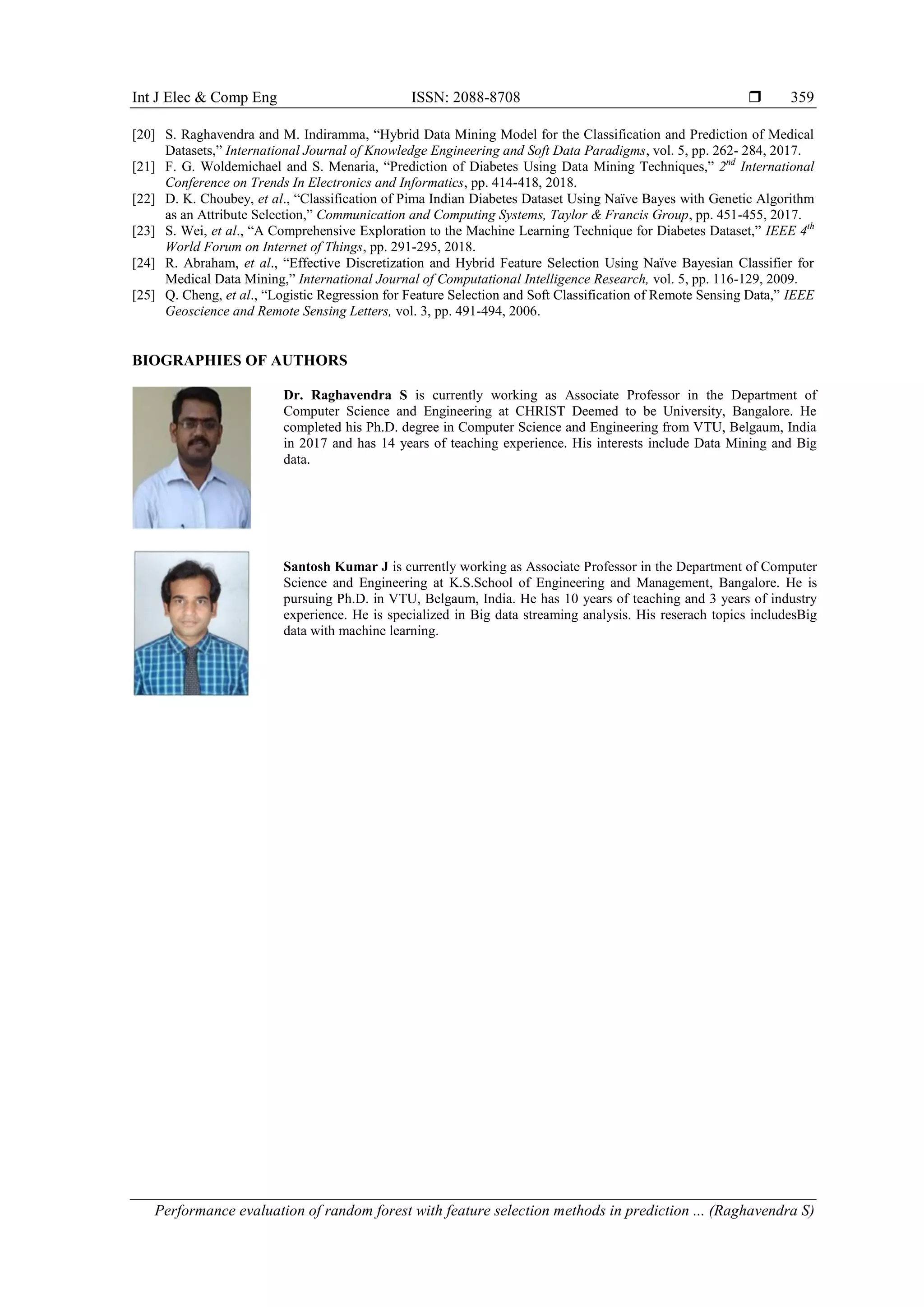 Int J Elec & Comp Eng ISSN: 2088-8708 
Performance evaluation of random forest with feature selection methods in prediction ... (Raghavendra S)
359
[20] S. Raghavendra and M. Indiramma, “Hybrid Data Mining Model for the Classification and Prediction of Medical
Datasets,” International Journal of Knowledge Engineering and Soft Data Paradigms, vol. 5, pp. 262- 284, 2017.
[21] F. G. Woldemichael and S. Menaria, “Prediction of Diabetes Using Data Mining Techniques,” 2nd
International
Conference on Trends In Electronics and Informatics, pp. 414-418, 2018.
[22] D. K. Choubey, et al., “Classification of Pima Indian Diabetes Dataset Using Naïve Bayes with Genetic Algorithm
as an Attribute Selection,” Communication and Computing Systems, Taylor & Francis Group, pp. 451-455, 2017.
[23] S. Wei, et al., “A Comprehensive Exploration to the Machine Learning Technique for Diabetes Dataset,” IEEE 4th
World Forum on Internet of Things, pp. 291-295, 2018.
[24] R. Abraham, et al., “Effective Discretization and Hybrid Feature Selection Using Naïve Bayesian Classifier for
Medical Data Mining,” International Journal of Computational Intelligence Research, vol. 5, pp. 116-129, 2009.
[25] Q. Cheng, et al., “Logistic Regression for Feature Selection and Soft Classification of Remote Sensing Data,” IEEE
Geoscience and Remote Sensing Letters, vol. 3, pp. 491-494, 2006.
BIOGRAPHIES OF AUTHORS
Dr. Raghavendra S is currently working as Associate Professor in the Department of
Computer Science and Engineering at CHRIST Deemed to be University, Bangalore. He
completed his Ph.D. degree in Computer Science and Engineering from VTU, Belgaum, India
in 2017 and has 14 years of teaching experience. His interests include Data Mining and Big
data.
Santosh Kumar J is currently working as Associate Professor in the Department of Computer
Science and Engineering at K.S.School of Engineering and Management, Bangalore. He is
pursuing Ph.D. in VTU, Belgaum, India. He has 10 years of teaching and 3 years of industry
experience. He is specialized in Big data streaming analysis. His reserach topics includesBig
data with machine learning.
 