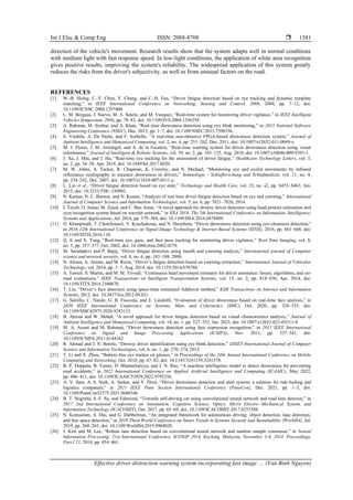 Int J Elec & Comp Eng ISSN: 2088-8708 
Effective driver distraction warning system incorporating fast image … (Van Binh Nguyen)
1581
direction of the vehicle's movement. Research results show that the system adapts well in normal conditions
with medium light with fast response speed. In low-light conditions, the application of white area recognition
gives positive results, improving the system's reliability. The widespread application of this system greatly
reduces the risks from the driver's subjectivity, as well as from unusual factors on the road.
REFERENCES
[1] W.-B. Horng, C.-Y. Chen, Y. Chang, and C.-H. Fan, “Driver fatigue detection based on eye tracking and dynamic template
matching,” in IEEE International Conference on Networking, Sensing and Control, 2004, 2004, pp. 7–12, doi:
10.1109/ICNSC.2004.1297400.
[2] L. M. Bergasa, J. Nuevo, M. A. Sotelo, and M. Vazquez, “Real-time system for monitoring driver vigilance,” in IEEE Intelligent
Vehicles Symposium, 2004, pp. 78–83, doi: 10.1109/IVS.2004.1336359.
[3] A. Rahman, M. Sirshar, and A. Khan, “Real time drowsiness detection using eye blink monitoring,” in 2015 National Software
Engineering Conference (NSEC), Dec. 2015, pp. 1–7, doi: 10.1109/NSEC.2015.7396336.
[4] S. Vitabile, A. De Paola, and F. Sorbello, “A real-time non-intrusive FPGA-based drowsiness detection system,” Journal of
Ambient Intelligence and Humanized Computing, vol. 2, no. 4, pp. 251–262, Dec. 2011, doi: 10.1007/s12652-011-0049-z.
[5] M. J. Flores, J. M. Armingol, and A. de la Escalera, “Real-time warning system for driver drowsiness detection using visual
information,” Journal of Intelligent & Robotic Systems, vol. 59, no. 2, pp. 103–125, Aug. 2010, doi: 10.1007/s10846-009-9391-1.
[6] J. Xu, J. Min, and J. Hu, “Real‐time eye tracking for the assessment of driver fatigue,” Healthcare Technology Letters, vol. 5,
no. 2, pp. 54–58, Apr. 2018, doi: 10.1049/htl.2017.0020.
[7] M. W. Johns, A. Tucker, R. Chapman, K. Crowley, and N. Michael, “Monitoring eye and eyelid movements by infrared
reflectance oculography to measure drowsiness in drivers,” Somnologie - Schlafforschung und Schlafmedizin, vol. 11, no. 4,
pp. 234–242, Dec. 2007, doi: 10.1007/s11818-007-0311-y.
[8] L. Lin et al., “Driver fatigue detection based on eye state,” Technology and Health Care, vol. 23, no. s2, pp. S453–S463, Jun.
2015, doi: 10.3233/THC-150982.
[9] N. Kumar, N. C. Barwar, and N. Kuamr, “Analysis of real time driver fatigue detection based on eye and yawning,” International
Journal of Computer Science and Information Technologies, vol. 5, no. 6, pp. 7821–7826, 2014.
[10] I. Teyeb, O. Jemai, M. Zaied, and C. Ben Amar, “A novel approach for drowsy driver detection using head posture estimation and
eyes recognition system based on wavelet network,” in IISA 2014, The 5th International Conference on Information, Intelligence,
Systems and Applications, Jul. 2014, pp. 379–384, doi: 10.1109/IISA.2014.6878809.
[11] O. Khunpisuth, T. Chotchinasri, V. Koschakosai, and N. Hnoohom, “Driver drowsiness detection using eye-closeness detection,”
in 2016 12th International Conference on Signal-Image Technology & Internet-Based Systems (SITIS), 2016, pp. 661–668, doi:
10.1109/SITIS.2016.110.
[12] Q. Ji and X. Yang, “Real-time eye, gaze, and face pose tracking for monitoring driver vigilance,” Real-Time Imaging, vol. 8,
no. 5, pp. 357–377, Oct. 2002, doi: 10.1006/rtim.2002.0279.
[13] M. Saradadevi and P. Bajaj, “Driver fatigue detection using mouth and yawning analysis,” International journal of Computer
science and network security, vol. 8, no. 6, pp. 183–188, 2008.
[14] N. Alioua, A. Amine, and M. Rziza, “Driver’s fatigue detection based on yawning extraction,” International Journal of Vehicular
Technology, vol. 2014, pp. 1–7, Aug. 2014, doi: 10.1155/2014/678786.
[15] A. Tawari, S. Martin, and M. M. Trivedi, “Continuous head movement estimator for driver assistance: Issues, algorithms, and on-
road evaluations,” IEEE Transactions on Intelligent Transportation Systems, vol. 15, no. 2, pp. 818–830, Apr. 2014, doi:
10.1109/TITS.2014.2300870.
[16] T. Liu, “Driver’s face detection using space-time restrained Adaboost method,” KSII Transactions on Internet and Information
Systems, 2012, doi: 10.3837/tiis.2012.09.021.
[17] G. Salzillo, C. Natale, G. B. Fioccola, and E. Landolfi, “Evaluation of driver drowsiness based on real-time face analysis,” in
2020 IEEE International Conference on Systems, Man, and Cybernetics (SMC), Oct. 2020, pp. 328–335, doi:
10.1109/SMC42975.2020.9283133.
[18] B. Akrout and W. Mahdi, “A novel approach for driver fatigue detection based on visual characteristics analysis,” Journal of
Ambient Intelligence and Humanized Computing, vol. 14, no. 1, pp. 527–552, Jan. 2023, doi: 10.1007/s12652-021-03311-9.
[19] M. A. Assari and M. Rahmati, “Driver drowsiness detection using face expression recognition,” in 2011 IEEE International
Conference on Signal and Image Processing Applications (ICSIPA), Nov. 2011, pp. 337–341, doi:
10.1109/ICSIPA.2011.6144162.
[20] R. Ahmad and J. N. Borole, “Drowsy driver identification using eye blink detection,” IJISET-International Journal of Computer
Science and Information Technologies, vol. 6, no. 1, pp. 270–274, 2015.
[21] T. Li and X. Zhou, “Battery-free eye tracker on glasses,” in Proceedings of the 24th Annual International Conference on Mobile
Computing and Networking, Oct. 2018, pp. 67–82, doi: 10.1145/3241539.3241578.
[22] B. P. Doppala, B. Vamsi, D. Bhattacharyya, and J. N. Rao, “A machine intelligence model to detect drowsiness for preventing
road accidents,” in 2022 International Conference on Applied Artificial Intelligence and Computing (ICAAIC), May 2022,
pp. 406–411, doi: 10.1109/ICAAIC53929.2022.9793256.
[23] A. V. Sant, A. S. Naik, A. Sarkar, and V. Dixit, “Driver drowsiness detection and alert system: a solution for ride-hailing and
logistics companies,” in 2021 IEEE Pune Section International Conference (PuneCon), Dec. 2021, pp. 1–5, doi:
10.1109/PuneCon52575.2021.9686546.
[24] B. T. Nugraha, S.-F. Su, and Fahmizal, “Towards self-driving car using convolutional neural network and road lane detector,” in
2017 2nd International Conference on Automation, Cognitive Science, Optics, Micro Electro--Mechanical System, and
Information Technology (ICACOMIT), Oct. 2017, pp. 65–69, doi: 10.1109/ICACOMIT.2017.8253388.
[25] N. Kemsaram, A. Das, and G. Dubbelman, “An integrated framework for autonomous driving: object detection, lane detection,
and free space detection,” in 2019 Third World Conference on Smart Trends in Systems Security and Sustainablity (WorldS4), Jul.
2019, pp. 260–265, doi: 10.1109/WorldS4.2019.8904020.
[26] J. Kim and M. Lee, “Robust lane detection based on convolutional neural network and random sample consensus,” in Neural
Information Processing: 21st International Conference, ICONIP 2014, Kuching, Malaysia, November 3-6, 2014. Proceedings,
Part I 21, 2014, pp. 454–461.
 
