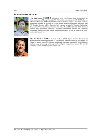  ISSN: 2088-8708
Int J Elec & Comp Eng, Vol. 14, No. 2, April 2024: 1572-1582
1582
BIOGRAPHIES OF AUTHORS
Van Binh Nguyen received his B.Sc. (2001) degree from the University of
Communication and Transportation (UTC - Vietnam) in automatic control. In 2007 he had his
Master of Philosophy (MPhil) from the University of Sheffield (United Kingdom) in automatic
control and systems. He received the Dr.-Ing degree in electrical machines and drives from
TU-Dresden, Germany in 2015. Currently, he is a lecturer at School of Electrical Engineering,
International University, Vietnam National University, Ho Chi Minh City. His fields of interest
include image processing technology, intelligent transportation systems, soft computing
techniques, energy conversion, robotic manipulation control. He can be contacted at email:
nvbinh@hcmiu.edu.vn.
Phu Duy Trinh received his B.Sc. (2017) degree from the University of
Communication and Transportation (UTC - Vietnam) in automatic control. In 2022 he had his
Master of Science from UTC - Vietnam in automatic control and systems. His fields of interest
include image processing technology and intelligent transportation system. He can be
contacted at email: trinhphuduy1002@gmail.com.
 