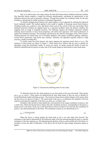Int J Elec & Comp Eng ISSN: 2088-8708 
Effective driver distraction warning system incorporating fast image … (Van Binh Nguyen)
1575
Due to its effectiveness, this study utilizes the Haar-like feature-based AdaBoost detection method.
The Haar-like feature employs a simple but efficient transformation, calculating its characteristic as the
difference between the sum of geometric domains. Through this method, the coordinate frame for the face
boundary is determined for further inclusion in subsequent algorithms.
To identify changing facial features, this study employs a novel approach by utilizing the improved
facial Landmark model. The method applied to this model is capable of detecting crucial facial features,
including mouth, eyes, eyebrows, nose, and facial corners such as the corners of the eyes and eyelids. Most
landmark detection methods are applied based on a regression problem where the detector redefines the
mapping from an image to landmark locations. The technique employs the Softmax regression method,
utilizing neural networks to learn facial properties, and end-to-end regression with tiered architecture to
update face landmark estimates. This technique still harnesses the inherent advantages of the CNN network.
Existing detectors are trained from sets of available databases with images of different lighting conditions,
various facial expressions, and diverse face rotations. Therefore, the algorithm typically achieves a high
accuracy, usually exceeding 94%.
To clearly assess the facial features, this study separates the important points from p1 to p15. The
locations of these points are shown in Figure 2. These points have features that are easy to identify by
algorithms using face benchmark model. To assess eye status, six points around the border of each eye
should be identified and two points on either side of the mouth image are determined to assess head status.
Figure 2. Characteristic defining points for face states
To determine head tilt, this study proposes to use four points of the eyes and mouth. These points
are p1, p8, p14 and p15. These points are characterized by their large bends, so they are easy to identify by
Facial Benchmark model with high accuracy. The location of these points and the changes of the points when
the face moves are shown in Figure 3. The center point of the face p18 is defined as the midpoint of the line
segment connecting the midpoints of the lines p1p8 and p14p15 in Figure 3(a).
Normally, when the driver looks ahead, the y-axis position on the image coordinates of point p18 has
a small value. When bowing forward in Figure 3(b), this coordinate increases, corresponding to the point p18
being lowers in the frame. In the case of the head tilted as shown in Figures 3(c) and 3(d), the coordinates of
point p18 also drop dramatically in the frame. The coordinates of point p18 are determined as (1).
𝑦18 =
|𝑦1+𝑦8+𝑦14+𝑦15|
4
(1)
When the driver is sitting upright, the head tends to tilt to one side rather than forward. The
inclination of the head is determined by the deflection angle of the line passing through the point p18 and the
inclination of the line segment p1p8. By determining the position of the p18 point and the tilt of the head, it is
possible to assess the state of distraction. If the driver tilts his head for long enough, distraction begins to
appear.
 