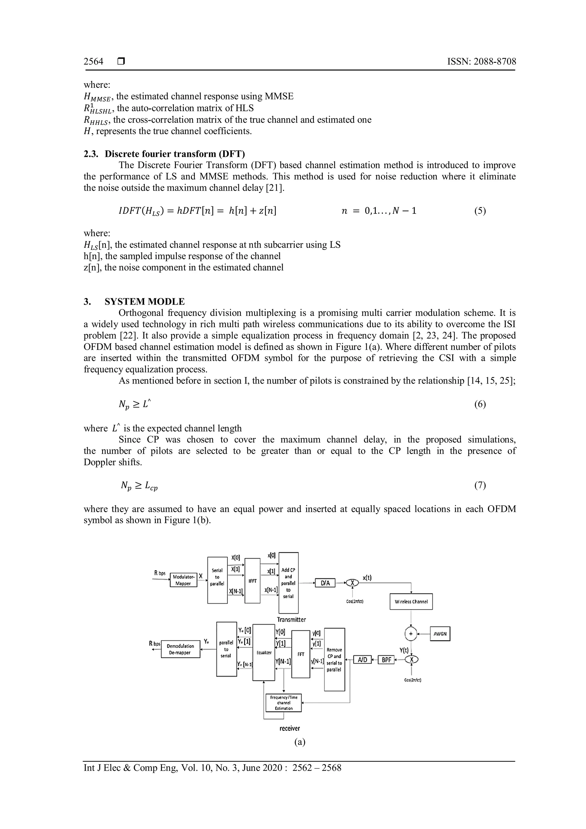  ISSN: 2088-8708
Int J Elec & Comp Eng, Vol. 10, No. 3, June 2020 : 2562 – 2568
2564
where:
𝐻 𝑀𝑀𝑆𝐸, the estimated channel response using MMSE
𝑅 𝐻𝐿𝑆𝐻𝐿
1
, the auto-correlation matrix of HLS
𝑅 𝐻𝐻𝐿𝑆, the cross-correlation matrix of the true channel and estimated one
𝐻, represents the true channel coefficients.
2.3. Discrete fourier transform (DFT)
The Discrete Fourier Transform (DFT) based channel estimation method is introduced to improve
the performance of LS and MMSE methods. This method is used for noise reduction where it eliminate
the noise outside the maximum channel delay [21].
𝐼𝐷𝐹𝑇(𝐻 𝐿𝑆) = ℎ𝐷𝐹𝑇[𝑛] = ℎ[𝑛] + 𝑧[𝑛] 𝑛 = 0,1. . . , 𝑁 − 1 (5)
where:
𝐻 𝐿𝑆[n], the estimated channel response at nth subcarrier using LS
h[n], the sampled impulse response of the channel
z[n], the noise component in the estimated channel
3. SYSTEM MODLE
Orthogonal frequency division multiplexing is a promising multi carrier modulation scheme. It is
a widely used technology in rich multi path wireless communications due to its ability to overcome the ISI
problem [22]. It also provide a simple equalization process in frequency domain [2, 23, 24]. The proposed
OFDM based channel estimation model is defined as shown in Figure 1(a). Where different number of pilots
are inserted within the transmitted OFDM symbol for the purpose of retrieving the CSI with a simple
frequency equalization process.
As mentioned before in section I, the number of pilots is constrained by the relationship [14, 15, 25];
𝑁 𝑝 ≥ 𝐿^
(6)
where 𝐿^
is the expected channel length
Since CP was chosen to cover the maximum channel delay, in the proposed simulations,
the number of pilots are selected to be greater than or equal to the CP length in the presence of
Doppler shifts.
𝑁 𝑝 ≥ 𝐿 𝑐𝑝 (7)
where they are assumed to have an equal power and inserted at equally spaced locations in each OFDM
symbol as shown in Figure 1(b).
(a)
 