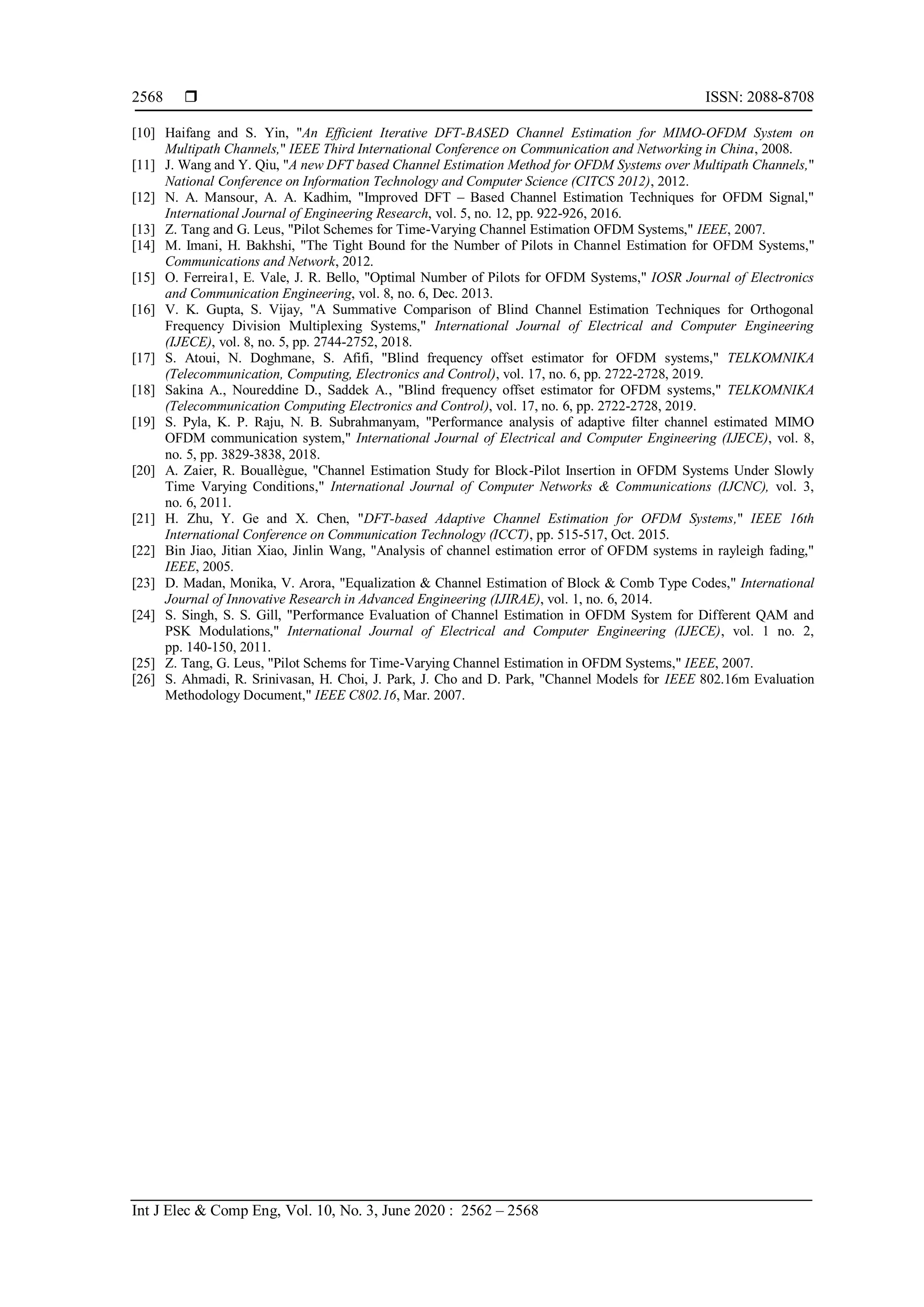  ISSN: 2088-8708
Int J Elec & Comp Eng, Vol. 10, No. 3, June 2020 : 2562 – 2568
2568
[10] Haifang and S. Yin, "An Efficient Iterative DFT-BASED Channel Estimation for MIMO-OFDM System on
Multipath Channels," IEEE Third International Conference on Communication and Networking in China, 2008.
[11] J. Wang and Y. Qiu, "A new DFT based Channel Estimation Method for OFDM Systems over Multipath Channels,"
National Conference on Information Technology and Computer Science (CITCS 2012), 2012.
[12] N. A. Mansour, A. A. Kadhim, "Improved DFT – Based Channel Estimation Techniques for OFDM Signal,"
International Journal of Engineering Research, vol. 5, no. 12, pp. 922-926, 2016.
[13] Z. Tang and G. Leus, "Pilot Schemes for Time-Varying Channel Estimation OFDM Systems," IEEE, 2007.
[14] M. Imani, H. Bakhshi, "The Tight Bound for the Number of Pilots in Channel Estimation for OFDM Systems,"
Communications and Network, 2012.
[15] O. Ferreira1, E. Vale, J. R. Bello, "Optimal Number of Pilots for OFDM Systems," IOSR Journal of Electronics
and Communication Engineering, vol. 8, no. 6, Dec. 2013.
[16] V. K. Gupta, S. Vijay, "A Summative Comparison of Blind Channel Estimation Techniques for Orthogonal
Frequency Division Multiplexing Systems," International Journal of Electrical and Computer Engineering
(IJECE), vol. 8, no. 5, pp. 2744-2752, 2018.
[17] S. Atoui, N. Doghmane, S. Afifi, "Blind frequency offset estimator for OFDM systems," TELKOMNIKA
(Telecommunication, Computing, Electronics and Control), vol. 17, no. 6, pp. 2722-2728, 2019.
[18] Sakina A., Noureddine D., Saddek A., "Blind frequency offset estimator for OFDM systems," TELKOMNIKA
(Telecommunication Computing Electronics and Control), vol. 17, no. 6, pp. 2722-2728, 2019.
[19] S. Pyla, K. P. Raju, N. B. Subrahmanyam, "Performance analysis of adaptive filter channel estimated MIMO
OFDM communication system," International Journal of Electrical and Computer Engineering (IJECE), vol. 8,
no. 5, pp. 3829-3838, 2018.
[20] A. Zaier, R. Bouallègue, "Channel Estimation Study for Block-Pilot Insertion in OFDM Systems Under Slowly
Time Varying Conditions," International Journal of Computer Networks & Communications (IJCNC), vol. 3,
no. 6, 2011.
[21] H. Zhu, Y. Ge and X. Chen, "DFT-based Adaptive Channel Estimation for OFDM Systems," IEEE 16th
International Conference on Communication Technology (ICCT), pp. 515-517, Oct. 2015.
[22] Bin Jiao, Jitian Xiao, Jinlin Wang, "Analysis of channel estimation error of OFDM systems in rayleigh fading,"
IEEE, 2005.
[23] D. Madan, Monika, V. Arora, "Equalization & Channel Estimation of Block & Comb Type Codes," International
Journal of Innovative Research in Advanced Engineering (IJIRAE), vol. 1, no. 6, 2014.
[24] S. Singh, S. S. Gill, "Performance Evaluation of Channel Estimation in OFDM System for Different QAM and
PSK Modulations," International Journal of Electrical and Computer Engineering (IJECE), vol. 1 no. 2,
pp. 140-150, 2011.
[25] Z. Tang, G. Leus, "Pilot Schems for Time-Varying Channel Estimation in OFDM Systems," IEEE, 2007.
[26] S. Ahmadi, R. Srinivasan, H. Choi, J. Park, J. Cho and D. Park, "Channel Models for IEEE 802.16m Evaluation
Methodology Document," IEEE C802.16, Mar. 2007.
 