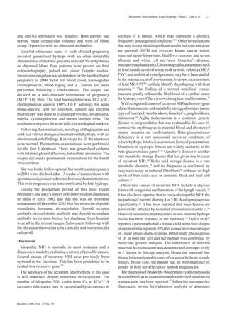 October 2006, Vol. 35 No. 10
727Recurrent Non-immune Fetal Hydrops—Shen L Goh et al
and anti-Ro antibodies was negative. Both parents had
normal mean corpuscular volumes and were of blood
group O-positive with no abnormal antibodies.
Detailed ultrasound scans of each affected pregnancy
revealed generalised hydrops with no other detectable
abnormalitiesofthefetus,placentaandcord.Noarrhythmias
or abnormal blood flow patterns were present on fetal
echocardiography, pulsed and colour Doppler studies.
Invasiveinvestigationwasundertakenforthefourthaffected
pregnancy in 2000. Fetal full blood count, haemoglobin
electrophoresis, blood typing and a Coombs test were
performed following a cordocentesis. The couple had
decided on a mid-trimester termination of pregnancy
(MTPT) by then. The fetal haemoglobin was 11.2 g/dL;
electrophoresis showed 100% Hb F; serology for acute
phase-specific IgM for infection, culture and electron
microscopy was done to exclude parvovirus, toxoplasma,
rubella, cytomegalovirus and herpes simplex virus. The
resultswerenegativeforacuteinfectiveserologicalmarkers.
Followingtheterminations,histologyoftheplacentaand
cord had villous changes consistent with hydrops, with no
other remarkable findings. Karyotype for all the abortuses
were normal. Postmortem examinations were performed
for the first 3 abortuses. There was generalised oedema
with bilateral pleural effusions, but no fetal anomalies. The
couple declined a postmortem examination for the fourth
affected fetus.
Shewaslosttofollow-upuntilhermostrecentpregnancy
in 2004 when she booked at 13 weeks of amenorrhoea with
spontaneouslyconceivedmonochorionicdiamniotictwins.
This twin pregnancy was not complicated by fetal hydrops.
During the postpartum period of this most recent
pregnancy,shegaveahistoryofhypothyroidismdiagnosed
in India in early 2002 and that she was on thyroxine
replacementtillDecember2002.Herfreethyroxine,thyroid-
stimulating hormone, thyroglobulin, thyroid receptor
antibody, thyroglobulin antibody and thyroid peroxidase
antibody levels done before her discharge from hospital
were all in the normal ranges. Subsequent follow-up with
thephysicianshowedhertobeclinicallyandbiochemically
euthyroid.
Discussion
Idiopathic NIH is sporadic in most instances and a
diagnosisismadebyexcludingavarietyofpossiblecauses.
Several causes of recurrent NIH have previously been
reported in the literature. This has been postulated to be
related to a recessive gene.7,8
The aetiology of the recurrent fetal hydrops in this case
is still unknown, despite numerous investigations. The
number of idiopathic NIH varies from 9% to 42%.8,9
A
recessive inheritance may be recognised by occurrence in
siblings of a family, which may represent a distinct,
frequentlyunrecognisedcondition.10,11
Otherinvestigations
that may have yielded significant results but were not done
are parental G6PD and pyruvate kinase carrier status,
maternal alpha-fetoprotein, fetal liver enzymes and serum
albumin and white cell enzymes (Gaucher’s disease,
mucopolysaccharidosis).Ultrasonographicparameterssuch
as fetal middle cerebral artery peak systolic velocity (MCA
PSV) and umbilical vessel pressure may have been useful.
In the management of non-immune hydrops, measurement
of fetal MCA PSV can help identify the subgroup with fetal
anaemia.12
The finding of a normal umbilical venous
pressure greatly reduces the likelihood of a cardiac cause
forhydrops,evenifthereisco-existingheartmalformation.13
WellrecognisedcausesofrecurrentNIHarehomozygous
alpha-thalassaemia and metabolic storage disorders (some
typesofmucopolysaccharidosis,Gaucher’s,gangliosidosis,
sialidosis).14
Alpha thalassaemia is a common genetic
disease in our population but was excluded in this case by
normocytic erythrocytes in parental blood and absence of
severe anaemia on cordocentesis. Beta-glucuronidase
deficiency is a rare autosomal recessive condition, of
which hydrops fetalis is a common form of presentation.
Mutations in hydropic fetuses are widely scattered in the
beta-glucuronidase gene.15-17
Gaucher’s disease is another
rare metabolic storage disease that has given rise to cases
of recurrent NIH.18
Sialic acid storage disease is a rare
metabolic disorder,19
and its diagnosis is confirmed by
enzymatic assay in cultured fibroblasts20
or based on high
levels of free sialic acid in amniotic fluid and fetal cell
culture.21
Other rare causes of recurrent NIH include a chylous
form with congenital malformation of the lymph vessels.22
It has also been reported that in cases of idiopathic NIH, the
proportion of parents sharing 4 or 5 HLA antigens increase
significantly.23
It has been reported that male fetuses are
particularly affected by maternal alloimmunisation to D.24
However,nosimilarpreponderanceinnon-immunehydrops
fetalis has been reported in the literature.25
Dufke et al26
reportedapatientwhohadafemalechildwithclinicalsigns
ofincontinentiapigmenti(IP)afterconsecutivemiscarriages
of3malefetusesduetohydrops.Inthatstudy,thediagnosis
of IP in both the girl and her mother was confirmed by
molecular genetic analysis. The inheritance of affected
maternalXchromosomewasdemonstratedretrospectively
in 2 fetuses by linkage analysis. Hence the maternal line
shouldbeinvestigatedincasesofrecurrenthydropsinmale
fetuses. In our case, the patient had no preponderance of
gender in both her affected or normal pregnancies.
ThediagnosisofBeckwith-Wiedemannsyndromeshould
beconsidered,asanassociationwithainheritedunbalanced
translocation has been reported,27
following retrospective
fluorescent in-situ hybridisation analysis of abortuses
 