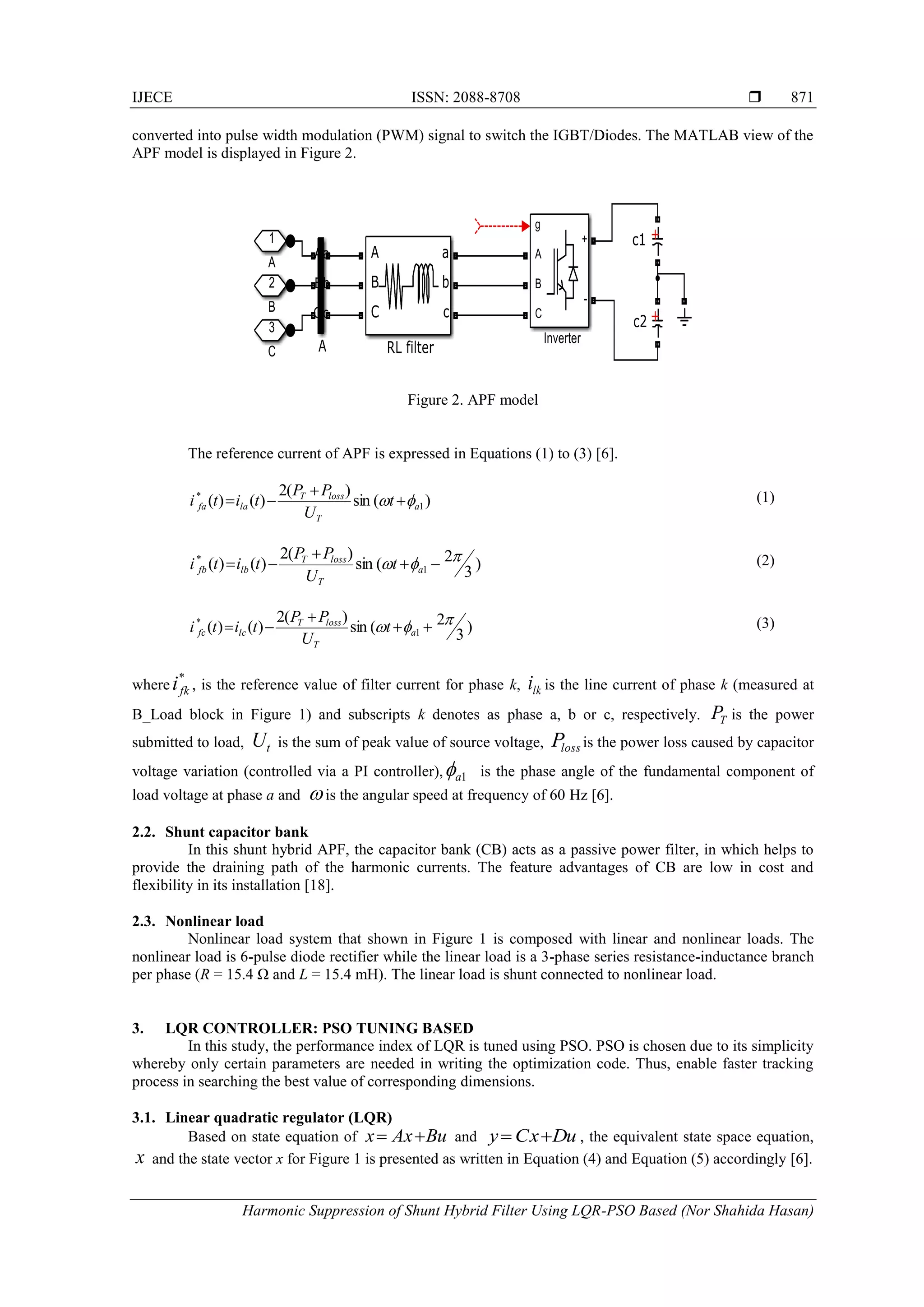 IJECE ISSN: 2088-8708 
Harmonic Suppression of Shunt Hybrid Filter Using LQR-PSO Based (Nor Shahida Hasan)
871
converted into pulse width modulation (PWM) signal to switch the IGBT/Diodes. The MATLAB view of the
APF model is displayed in Figure 2.
Figure 2. APF model
The reference current of APF is expressed in Equations (1) to (3) [6].
(1)
(2)
(3)
where , is the reference value of filter current for phase k, is the line current of phase k (measured at
B_Load block in Figure 1) and subscripts k denotes as phase a, b or c, respectively. is the power
submitted to load, is the sum of peak value of source voltage, is the power loss caused by capacitor
voltage variation (controlled via a PI controller), is the phase angle of the fundamental component of
load voltage at phase a and is the angular speed at frequency of 60 Hz [6].
2.2. Shunt capacitor bank
In this shunt hybrid APF, the capacitor bank (CB) acts as a passive power filter, in which helps to
provide the draining path of the harmonic currents. The feature advantages of CB are low in cost and
flexibility in its installation [18].
2.3. Nonlinear load
Nonlinear load system that shown in Figure 1 is composed with linear and nonlinear loads. The
nonlinear load is 6-pulse diode rectifier while the linear load is a 3-phase series resistance-inductance branch
per phase (R = 15.4 Ω and L = 15.4 mH). The linear load is shunt connected to nonlinear load.
3. LQR CONTROLLER: PSO TUNING BASED
In this study, the performance index of LQR is tuned using PSO. PSO is chosen due to its simplicity
whereby only certain parameters are needed in writing the optimization code. Thus, enable faster tracking
process in searching the best value of corresponding dimensions.
3.1. Linear quadratic regulator (LQR)
Based on state equation of and , the equivalent state space equation,
and the state vector x for Figure 1 is presented as written in Equation (4) and Equation (5) accordingly [6].
)(sin
)(2
)()( 1
*
a
T
lossT
lafa t
U
PP
titi  


)3
2(sin
)(2
)()( 1
*  

 a
T
lossT
lbfb t
U
PP
titi
)3
2(sin
)(2
)()( 1
*  

 a
T
lossT
lcfc t
U
PP
titi
*
fki lki
TP
tU lossP
1a

uBxAx 

uDxCy 
x
 