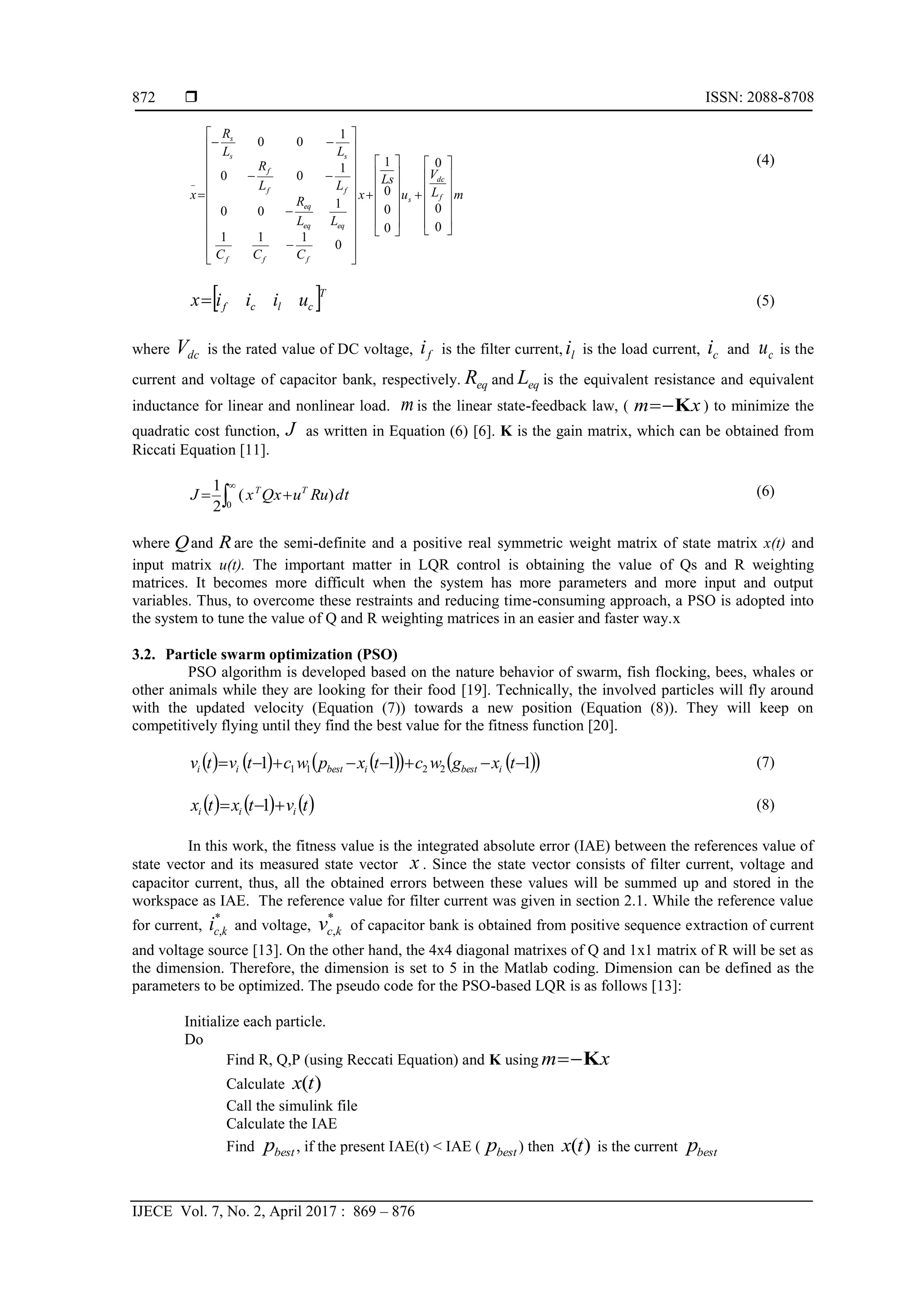  ISSN: 2088-8708
IJECE Vol. 7, No. 2, April 2017 : 869 – 876
872
(4)
(5)
where is the rated value of DC voltage, is the filter current, li is the load current, and is the
current and voltage of capacitor bank, respectively. and is the equivalent resistance and equivalent
inductance for linear and nonlinear load. is the linear state-feedback law, ( ) to minimize the
quadratic cost function, as written in Equation (6) [6]. K is the gain matrix, which can be obtained from
Riccati Equation [11].
(6)
where and are the semi-definite and a positive real symmetric weight matrix of state matrix x(t) and
input matrix u(t). The important matter in LQR control is obtaining the value of Qs and R weighting
matrices. It becomes more difficult when the system has more parameters and more input and output
variables. Thus, to overcome these restraints and reducing time-consuming approach, a PSO is adopted into
the system to tune the value of Q and R weighting matrices in an easier and faster way.x
3.2. Particle swarm optimization (PSO)
PSO algorithm is developed based on the nature behavior of swarm, fish flocking, bees, whales or
other animals while they are looking for their food [19]. Technically, the involved particles will fly around
with the updated velocity (Equation (7)) towards a new position (Equation (8)). They will keep on
competitively flying until they find the best value for the fitness function [20].
(7)
(8)
In this work, the fitness value is the integrated absolute error (IAE) between the references value of
state vector and its measured state vector . Since the state vector consists of filter current, voltage and
capacitor current, thus, all the obtained errors between these values will be summed up and stored in the
workspace as IAE. The reference value for filter current was given in section 2.1. While the reference value
for current, and voltage, of capacitor bank is obtained from positive sequence extraction of current
and voltage source [13]. On the other hand, the 4x4 diagonal matrixes of Q and 1x1 matrix of R will be set as
the dimension. Therefore, the dimension is set to 5 in the Matlab coding. Dimension can be defined as the
parameters to be optimized. The pseudo code for the PSO-based LQR is as follows [13]:
Initialize each particle.
Do
Find R, Q,P (using Reccati Equation) and K using xm K
Calculate )(tx
Call the simulink file
Calculate the IAE
Find bestp , if the present IAE(t) < IAE ( bestp ) then )(tx is the current bestp
mL
V
u
Ls
x
CCC
LL
R
LL
R
LL
R
x f
dc
s
fff
eqeq
eq
ff
f
ss
s




























































0
0
0
0
0
0
1
0
111
1
00
1
00
1
00
 T
clcf uiiix
dcV fi ci cu
eqR eqL
m xm K
J
tduRuxQxJ TT
)(
2
1
0
 

Q R
         111 2211  txgwctxpwctvtv ibestibestii
     tvtxtx iii  1
x
*
,kci *
,kcv
 