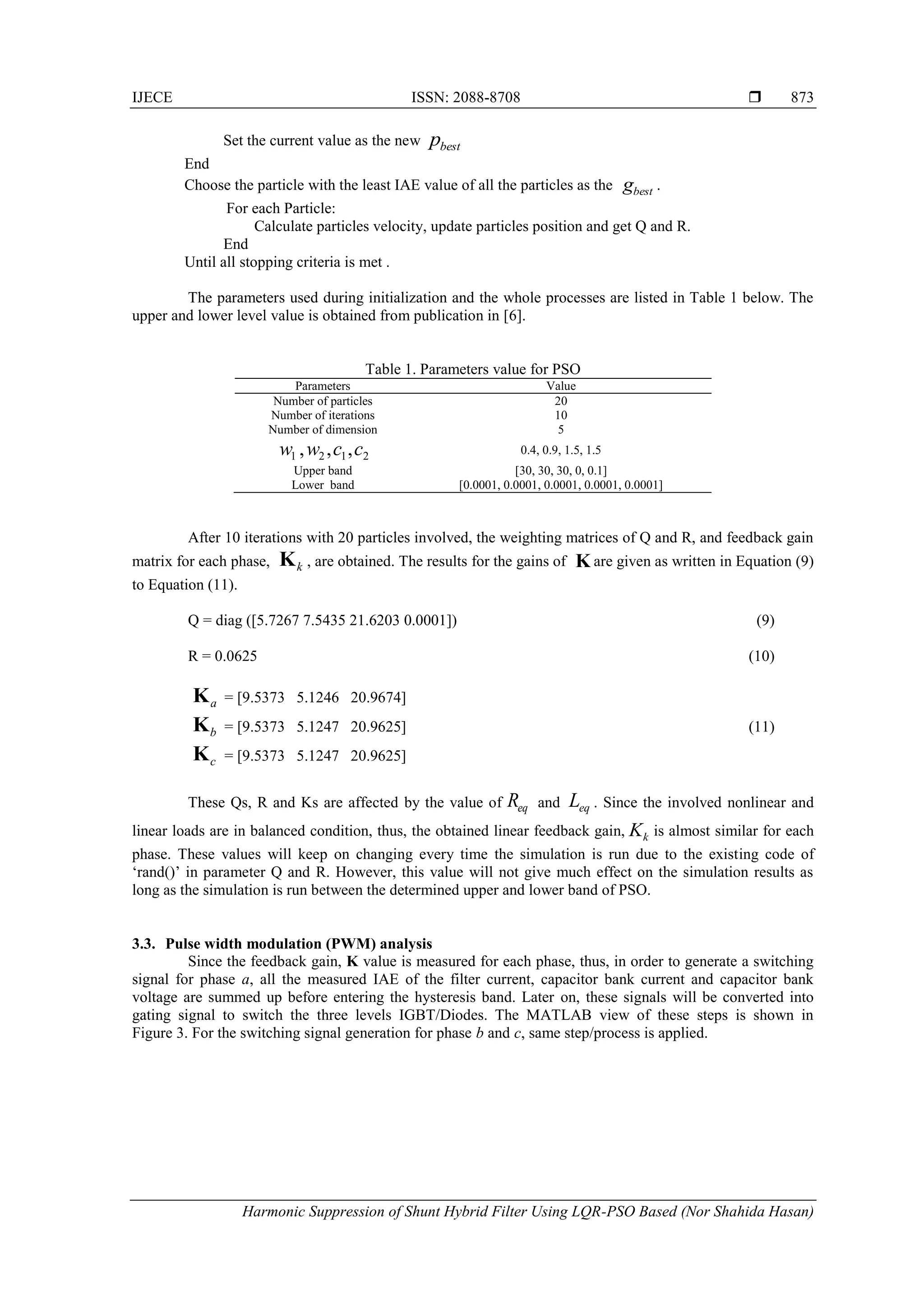 IJECE ISSN: 2088-8708 
Harmonic Suppression of Shunt Hybrid Filter Using LQR-PSO Based (Nor Shahida Hasan)
873
Set the current value as the new bestp
End
Choose the particle with the least IAE value of all the particles as the .
For each Particle:
Calculate particles velocity, update particles position and get Q and R.
End
Until all stopping criteria is met .
The parameters used during initialization and the whole processes are listed in Table 1 below. The
upper and lower level value is obtained from publication in [6].
Table 1. Parameters value for PSO
Parameters Value
Number of particles 20
Number of iterations 10
Number of dimension 5
0.4, 0.9, 1.5, 1.5
Upper band [30, 30, 30, 0, 0.1]
Lower band [0.0001, 0.0001, 0.0001, 0.0001, 0.0001]
After 10 iterations with 20 particles involved, the weighting matrices of Q and R, and feedback gain
matrix for each phase, , are obtained. The results for the gains of are given as written in Equation (9)
to Equation (11).
Q = diag ([5.7267 7.5435 21.6203 0.0001]) (9)
R = 0.0625 (10)
= [9.5373 5.1246 20.9674]
= [9.5373 5.1247 20.9625] (11)
= [9.5373 5.1247 20.9625]
These Qs, R and Ks are affected by the value of and . Since the involved nonlinear and
linear loads are in balanced condition, thus, the obtained linear feedback gain, is almost similar for each
phase. These values will keep on changing every time the simulation is run due to the existing code of
‘rand()’ in parameter Q and R. However, this value will not give much effect on the simulation results as
long as the simulation is run between the determined upper and lower band of PSO.
3.3. Pulse width modulation (PWM) analysis
Since the feedback gain, K value is measured for each phase, thus, in order to generate a switching
signal for phase a, all the measured IAE of the filter current, capacitor bank current and capacitor bank
voltage are summed up before entering the hysteresis band. Later on, these signals will be converted into
gating signal to switch the three levels IGBT/Diodes. The MATLAB view of these steps is shown in
Figure 3. For the switching signal generation for phase b and c, same step/process is applied.
bestg
2121 ,,, ccww
kK K
aK
bK
cK
eqR eqL
kK
 