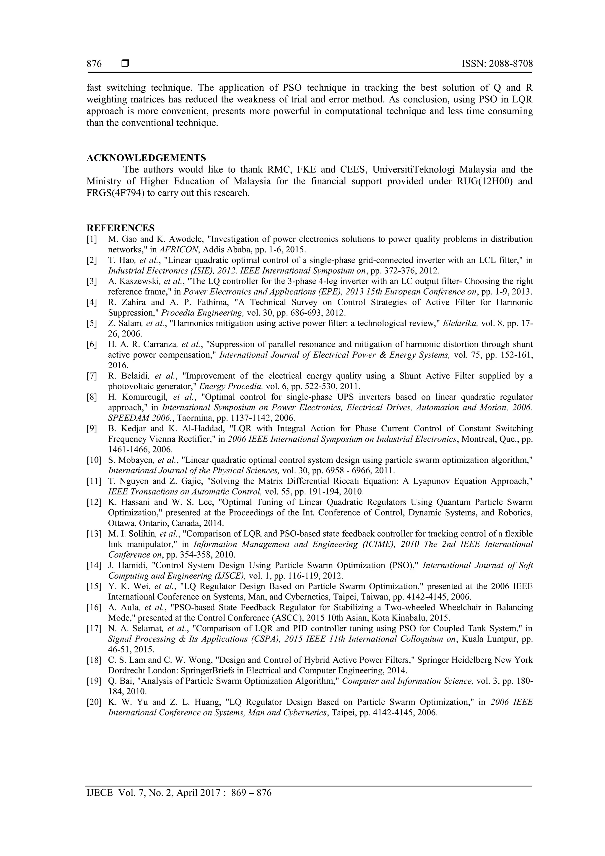  ISSN: 2088-8708
IJECE Vol. 7, No. 2, April 2017 : 869 – 876
876
fast switching technique. The application of PSO technique in tracking the best solution of Q and R
weighting matrices has reduced the weakness of trial and error method. As conclusion, using PSO in LQR
approach is more convenient, presents more powerful in computational technique and less time consuming
than the conventional technique.
ACKNOWLEDGEMENTS
The authors would like to thank RMC, FKE and CEES, UniversitiTeknologi Malaysia and the
Ministry of Higher Education of Malaysia for the financial support provided under RUG(12H00) and
FRGS(4F794) to carry out this research.
REFERENCES
[1] M. Gao and K. Awodele, "Investigation of power electronics solutions to power quality problems in distribution
networks," in AFRICON, Addis Ababa, pp. 1-6, 2015.
[2] T. Hao, et al., "Linear quadratic optimal control of a single-phase grid-connected inverter with an LCL filter," in
Industrial Electronics (ISIE), 2012. IEEE International Symposium on, pp. 372-376, 2012.
[3] A. Kaszewski, et al., "The LQ controller for the 3-phase 4-leg inverter with an LC output filter- Choosing the right
reference frame," in Power Electronics and Applications (EPE), 2013 15th European Conference on, pp. 1-9, 2013.
[4] R. Zahira and A. P. Fathima, "A Technical Survey on Control Strategies of Active Filter for Harmonic
Suppression," Procedia Engineering, vol. 30, pp. 686-693, 2012.
[5] Z. Salam, et al., "Harmonics mitigation using active power filter: a technological review," Elektrika, vol. 8, pp. 17-
26, 2006.
[6] H. A. R. Carranza, et al., "Suppression of parallel resonance and mitigation of harmonic distortion through shunt
active power compensation," International Journal of Electrical Power & Energy Systems, vol. 75, pp. 152-161,
2016.
[7] R. Belaidi, et al., "Improvement of the electrical energy quality using a Shunt Active Filter supplied by a
photovoltaic generator," Energy Procedia, vol. 6, pp. 522-530, 2011.
[8] H. Komurcugil, et al., "Optimal control for single-phase UPS inverters based on linear quadratic regulator
approach," in International Symposium on Power Electronics, Electrical Drives, Automation and Motion, 2006.
SPEEDAM 2006., Taormina, pp. 1137-1142, 2006.
[9] B. Kedjar and K. Al-Haddad, "LQR with Integral Action for Phase Current Control of Constant Switching
Frequency Vienna Rectifier," in 2006 IEEE International Symposium on Industrial Electronics, Montreal, Que., pp.
1461-1466, 2006.
[10] S. Mobayen, et al., "Linear quadratic optimal control system design using particle swarm optimization algorithm,"
International Journal of the Physical Sciences, vol. 30, pp. 6958 - 6966, 2011.
[11] T. Nguyen and Z. Gajic, "Solving the Matrix Differential Riccati Equation: A Lyapunov Equation Approach,"
IEEE Transactions on Automatic Control, vol. 55, pp. 191-194, 2010.
[12] K. Hassani and W. S. Lee, "Optimal Tuning of Linear Quadratic Regulators Using Quantum Particle Swarm
Optimization," presented at the Proceedings of the Int. Conference of Control, Dynamic Systems, and Robotics,
Ottawa, Ontario, Canada, 2014.
[13] M. I. Solihin, et al., "Comparison of LQR and PSO-based state feedback controller for tracking control of a flexible
link manipulator," in Information Management and Engineering (ICIME), 2010 The 2nd IEEE International
Conference on, pp. 354-358, 2010.
[14] J. Hamidi, "Control System Design Using Particle Swarm Optimization (PSO)," International Journal of Soft
Computing and Engineering (IJSCE), vol. 1, pp. 116-119, 2012.
[15] Y. K. Wei, et al., "LQ Regulator Design Based on Particle Swarm Optimization," presented at the 2006 IEEE
International Conference on Systems, Man, and Cybernetics, Taipei, Taiwan, pp. 4142-4145, 2006.
[16] A. Aula, et al., "PSO-based State Feedback Regulator for Stabilizing a Two-wheeled Wheelchair in Balancing
Mode," presented at the Control Conference (ASCC), 2015 10th Asian, Kota Kinabalu, 2015.
[17] N. A. Selamat, et al., "Comparison of LQR and PID controller tuning using PSO for Coupled Tank System," in
Signal Processing & Its Applications (CSPA), 2015 IEEE 11th International Colloquium on, Kuala Lumpur, pp.
46-51, 2015.
[18] C. S. Lam and C. W. Wong, "Design and Control of Hybrid Active Power Filters," Springer Heidelberg New York
Dordrecht London: SpringerBriefs in Electrical and Computer Engineering, 2014.
[19] Q. Bai, "Analysis of Particle Swarm Optimization Algorithm," Computer and Information Science, vol. 3, pp. 180-
184, 2010.
[20] K. W. Yu and Z. L. Huang, "LQ Regulator Design Based on Particle Swarm Optimization," in 2006 IEEE
International Conference on Systems, Man and Cybernetics, Taipei, pp. 4142-4145, 2006.
 