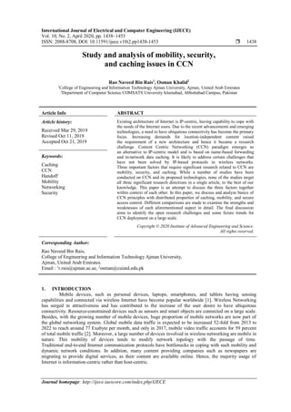 International Journal of Electrical and Computer Engineering (IJECE)
Vol. 10, No. 2, April 2020, pp. 1438~1453
ISSN: 2088-8708, DOI: 10.11591/ijece.v10i2.pp1438-1453  1438
Journal homepage: http://ijece.iaescore.com/index.php/IJECE
Study and analysis of mobility, security,
and caching issues in CCN
Rao Naveed Bin Rais1
, Osman Khalid2
1
College of Engineering and Information Technology Ajman University, Ajman, United Arab Emirates
2
Department of Computer Science COMSATS University Islamabad, Abbottabad Campus, Pakistan
Article Info ABSTRACT
Article history:
Received Mar 29, 2019
Revised Oct 11, 2019
Accepted Oct 21, 2019
Existing architecture of Internet is IP-centric, having capability to cope with
the needs of the Internet users. Due to the recent advancements and emerging
technologies, a need to have ubiquitous connectivity has become the primary
focus. Increasing demands for location-independent content raised
the requirement of a new architecture and hence it became a research
challenge. Content Centric Networking (CCN) paradigm emerges as
an alternative to IP-centric model and is based on name-based forwarding
and in-network data caching. It is likely to address certain challenges that
have not been solved by IP-based protocols in wireless networks.
Three important factors that require significant research related to CCN are
mobility, security, and caching. While a number of studies have been
conducted on CCN and its proposed technologies, none of the studies target
all three significant research directions in a single article, to the best of our
knowledge. This paper is an attempt to discuss the three factors together
within context of each other. In this paper, we discuss and analyze basics of
CCN principles with distributed properties of caching, mobility, and secure
access control. Different comparisons are made to examine the strengths and
weaknesses of each aforementioned aspect in detail. The final discussion
aims to identify the open research challenges and some future trends for
CCN deployment on a large scale.
Keywords:
Caching
CCN
Handoff
Mobility
Networking
Security
Copyright © 2020 Institute of Advanced Engineering and Science.
All rights reserved.
Corresponding Author:
Rao Naveed Bin Rais,
College of Engineering and Information Technology Ajman University,
Ajman, United Arab Emirates.
Email : 1
r.rais@ajman.ac.ae, 2
osman@cuiatd.edu.pk
1. INTRODUCTION
Mobile devices, such as personal devices, laptops, smartphones, and tablets having sensing
capabilities and connected via wireless Internet have become popular worldwide [1]. Wireless Networking
has surged in attractiveness and has contributed to the increase of the user desire to have ubiquitous
connectivity. Resource-constrained devices such as sensors and smart objects are connected on a large scale.
Besides, with the growing number of mobile devices, huge proportion of mobile networks are now part of
the global networking system. Global mobile data traffic is expected to be increased 52-fold from 2013 to
2022 to reach around 77 Exabyte per month, and only in 2017, mobile video traffic accounts for 59 percent
of total mobile traffic [2]. Moreover, a large number of devices involved in wireless networking are mobile in
nature. This mobility of devices tends to modify network topology with the passage of time.
Traditional end-to-end Internet communication protocols have bottlenecks in coping with such mobility and
dynamic network conditions. In addition, many content providing companies such as newspapers are
migrating to provide digital services, as their content are available online. Hence, the majority usage of
Internet is information-centric rather than host-centric.
 