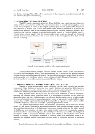 Int J Elec & Comp Eng ISSN: 2088-8708 
Symbolic-Connectionist Representational Model for Optimizing Decision Making… (R. John Martin)
327
time decision making problems. This will be a motivation for the prospective researchers to approach the
new dimention of cognitive model building.
2. ACTION SELECTION MODULE OF LIDA
The LIDA cognitive architecture extensively defines the higher order cognitive process of decision
making with its action selection module. The action selection phase is basically a learning phase where
several processes operate in parallel in the complete cognitive cycle of LIDA (Figure 1) for the decision
which will lead to the next cycle. Various associations formed within the entities of its architecture by
reinforcing old selections occur as the conscious broadcast reaches Perceptual Associative Memory. New
events from the conscious broadcast are encoded as knowledge patterns in Transient Episodic Memory.
Potential action patterns, together with their contexts and expected results, are learned into Procedural
Memory from the conscious broadcast. This is more similar to the training pattern of the feed forward
networks of learning.
Action Selection
(BehaviorNet)
Sensor-Motor
Memory
Procedural Memory
(SchemaNet)
Action
Selected
Perceptual Associative
Memory
(SlipNet)
Instantiate
Schemas
Figure 1. Action-selection module of LIDA cognitive architecture
Alongside of this learning, using the conscious contents, possible schemas for the action behavior
are evolved from the Procedural Memory. Same action pattern is sent to Action Selection, where it competes
to be the behavior selected for this cognitive cycle. The selected behavior triggers Sensory-Motor Memory to
produce a suitable motor plan for the behavior pattern to be carried out [9]. This part of the cognitive cycle is
the motivation for the proposed connectionist approach of decision making.
3. SYMBOLIC REPRESENTATIONAL MODEL OF DECISION MAKING
Modeling of human decision-making is quite challenging especially under a complex and uncertain
environment. Ethical decisions are among the more complex decisions that agents face. Ethical decision
making can be understood as action selection under conditions where constraints, principles and values play a
central role in determining which behavioral attitudes and responses are acceptable [10].
Many decisions require having to select an action when information is unclear, incomplete,
confusing, and even false, where the possible results of an action cannot be predicted with any significant
degree of certainty, and where conflicting values can inform the decision-making process. In order to make
the process of action selection to be unfussy by an agent, a bottom-up approach has been derived from action
selection phase of LIDA cognitive architecture [11]. The Figure 2 is an expansion of action selection module
described in the previous section and is viewed as a symbolic representational model.
This symbolic representational model has three layers for optimizing the decision which will be
derived as a new schema. The first layer is schemanet that receives input from the procedural memory, which
is very similar to the input layer of the feed forward connectionist network architecture. The hidden layer of
the feed forward net is associated with slipnet in the cognitive model which is used to evaluate the adequacy
of alternatives for the action selection process. The output layer of the neural net is molded with third part of
the cognitive model i.e, behaviornet. The new selection (new schema) is fed back to the sensor motor
memory for learning. This conceptual framework of cognitive model is the motivational factor to the
emergence of enhanced symbolic-connectionist network model for optimizing decisions in intelligent
systems.
 