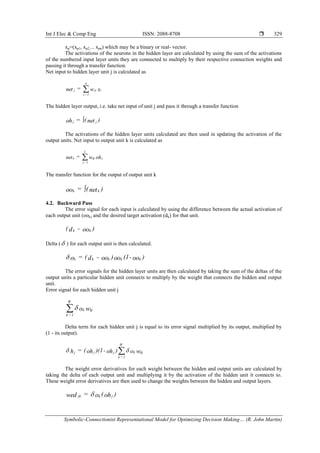 Int J Elec & Comp Eng ISSN: 2088-8708 
Symbolic-Connectionist Representational Model for Optimizing Decision Making… (R. John Martin)
329
xp=(xp1, xp2,... xpn) which may be a binary or real- vector.
The activations of the neurons in the hidden layer are calculated by using the sum of the activations
of the numbered input layer units they are connected to multiply by their respective connection weights and
passing it through a transfer function.
Net input to hidden layer unit j is calculated as
xw=net iji
n
1=i
j 
The hidden layer output, i.e. take net input of unit j and pass it through a transfer function
)net(=oh jj 
The activations of the hidden layer units calculated are then used in updating the activation of the
output units. Net input to output unit k is calculated as
ohw=net jkj
L
1=j
k 
The transfer function for the output of output unit k
)net(=oo kk 
4.2. Backward Pass
The error signal for each input is calculated by using the difference between the actual activation of
each output unit (ook) and the desired target activation (dk) for that unit.
)oo-d( kk
Delta ( ) for each output unit is then calculated.
)oo-(1oo)oo-d(=o kkkkk
The error signals for the hidden layer units are then calculated by taking the sum of the deltas of the
output units a particular hidden unit connects to multiply by the weight that connects the hidden and output
unit.
Error signal for each hidden unit j
wo kjk
W
1=k

Delta term for each hidden unit j is equal to its error signal multiplied by its output, multiplied by
(1 - its output).
wo)oh-)(1oh(=h kjk
W
1=k
jjj  
The weight error derivatives for each weight between the hidden and output units are calculated by
taking the delta of each output unit and multiplying it by the activation of the hidden unit it connects to.
These weight error derivatives are then used to change the weights between the hidden and output layers.
)oh(o=wed jkjk 
 