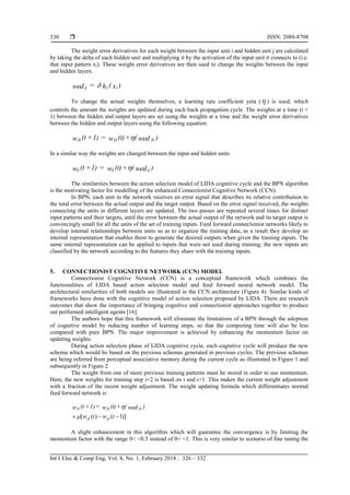  ISSN: 2088-8708
Int J Elec & Comp Eng, Vol. 8, No. 1, February 2018 : 326 – 332
330
The weight error derivatives for each weight between the input unit i and hidden unit j are calculated
by taking the delta of each hidden unit and multiplying it by the activation of the input unit it connects to (i.e.
that input pattern xi). These weight error derivatives are then used to change the weights between the input
and hidden layers.
)x(h=wed ijij 
To change the actual weights themselves, a learning rate coefficient yeta ( ) is used, which
controls the amount the weights are updated during each back propagation cycle. The weights at a time (t +
1) between the hidden and output layers are set using the weights at a time and the weight error derivatives
between the hidden and output layers using the following equation.
)wed(+(t)w=1)+(tw jkjkjk 
In a similar way the weights are changed between the input and hidden units
)wed(+(t)w=1)+(tw ijijij 
The similarities between the action selection model of LIDA cognitive cycle and the BPN algorithm
is the motivating factor for modelling of the enhanced Connectionist Cognitive Network (CCN).
In BPN, each unit in the network receives an error signal that describes its relative contribution to
the total error between the actual output and the target output. Based on the error signal received, the weights
connecting the units in different layers are updated. The two passes are repeated several times for distinct
input patterns and their targets, until the error between the actual output of the network and its target output is
convincingly small for all the units of the set of training inputs. Feed forward connectionist networks likely to
develop internal relationships between units so as to organize the training data, as a result they develop an
internal representation that enables them to generate the desired outputs when given the training inputs. The
same internal representation can be applied to inputs that were not used during training; the new inputs are
classified by the network according to the features they share with the training inputs.
5. CONNECTIONIST COGNITIVE NETWORK (CCN) MODEL
Connectionist Cognitive Network (CCN) is a conceptual framework which combines the
functionalities of LIDA based action selection model and feed forward neural network model. The
architectural similarities of both models are illustrated in the CCN architecture (Figure 4). Similar kinds of
frameworks have done with the cognitive model of action selection proposed by LIDA. There are research
outcomes that show the importance of bringing cognitive and connectionist approaches together to produce
out performed intelligent agents [16].
The authors hope that this framework will eliminate the limitations of a BPN through the adoption
of cognitive model by reducing number of learning steps, so that the computing time will also be less
compared with pure BPN. The major improvement is achieved by enhancing the momentum factor on
updating weights.
During action selection phase of LIDA cognitive cycle, each cognitive cycle will produce the new
schema which would be based on the previous schemas generated in previous cycles. The previous schemas
are being referred from perceptual associative memory during the current cycle as illustrated in Figure 1 and
subsequently in Figure 2.
The weight from one of more previous training patterns must be stored in order to use momentum.
Here, the new weights for training step i+2 is based on i and i+1. This makes the current weight adjustment
with a fraction of the recent weight adjustment. The weight updating formula which differentiates normal
feed forward network is
twtw
)wed(+(t)w=1)+(tw
jkjk
jkjkjk
)]1()([  

A slight enhancement in this algorithm which will guarantee the convergence is by limiting the
momentum factor with the range 0< <0.5 instead of 0< <1. This is very similar to scenario of fine tuning the
 