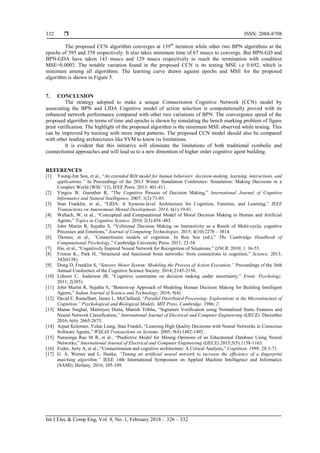  ISSN: 2088-8708
Int J Elec & Comp Eng, Vol. 8, No. 1, February 2018 : 326 – 332
332
The proposed CCN algorithm converges at 139th
iteration while other two BPN algorithms at the
epochs of 395 and 358 respectively. It also takes minimum time of 67 msecs to converge. But BPN-GD and
BPN-GDA have taken 143 msecs and 129 msecs respectively to reach the termination with condition
MSE=0.0003. The notable variation found in the proposed CCN is its testing MSE i.e 0.692, which is
minimum among all algorithms. The learning curve drawn against epochs and MSE for the proposed
algorithm is shown in Figure 5.
7. CONCLUSION
The strategy adopted to make a unique Connectionist Cognitive Network (CCN) model by
associating the BPN and LIDA Cognitive model of action selection is computationally proved with its
enhanced network performance compared with other two variations of BPN. The convergence speed of the
proposed algorithm in terms of time and epochs is shown by simulating the bench marking problem of figure
print verification. The highlight of the proposed algorithm is the minimum MSE observed while testing. This
can be improved by training with more input patterns. The proposed CCN model should also be compared
with other leading architectures like SVM to know its limitations.
It is evident that this initiative will eliminate the limitations of both traditional symbolic and
connectionist approaches and will lead us to a new dimention of higher order cognitive agent building.
REFERENCES
[1] Young-Jun Son, et al., “An extended BDI model for human behaviors: decision-making, learning, interactions, and
applications,” In Proceedings of the 2013 Winter Simulation Conference: Simulation: Making Decisions in a
Complex World (WSC '13), IEEE Press. 2013; 401-411.
[2] Yingxu W, Guenther R, “The Cognitive Process of Decision Making,” International Journal of Cognitive
Informatics and Natural Intelligence. 2007; 1(2):73-85.
[3] Stan Franklin, et al., “LIDA: A Systems-level Architecture for Cognition, Emotion, and Learning,” IEEE
Transactions on Autonomous Mental Development. 2014; 6(1):19-41.
[4] Wallach, W, et al., “Conceptual and Computational Model of Moral Decision Making in Human and Artificial
Agents,” Topics in Cognitive Science. 2010; 2(3):454–485.
[5] John Martin R, Sujatha S, “Volitional Decision Making on Interactivity as a Result of Multi-cyclic cognitive
Processes and Emotions,” Journal of Computing Technologies. 2015; 4(10):2278 – 3814.
[6] Thomas, et al., “Connectionist models of cognition. In Ron Sun (ed.),” The Cambridge Handbook of
Computational Psychology,” Cambridge University Press. 2011; 23-58.
[7] Ilin, et al., “Cognitively Inspired Neural Network for Recognition of Situations,” IJNCR. 2010; 1: 36-55.
[8] Friston K., Park H, “Structural and functional brain networks: from connections to cognition,” Science. 2013;
342(6158).
[9] Dong D, Franklin S, “Sensory Motor System: Modeling the Process of Action Execution,” Proceedings of the 36th
Annual Conference of the Cognitive Science Society. 2014; 2145-2150.
[10] Lebiere C, Anderson JR, “Cognitive constraints on decision making under uncertainty,” Front. Psychology.
2011; 2(305).
[11] John Martin R, Sujatha S, “Bottom-up Approach of Modeling Human Decision Making for Building Intelligent
Agents,” Indian Journal of Science and Technology. 2016; 9(4).
[12] David E. Rumelhart, James L. McClelland, “Parallel Distributed Processing: Explorations in the Microstructure of
Cognition,” Psychological and Biological Models, MIT Press, Cambridge. 1986; 2.
[13] Manas Singhal, Maitreyee Dutta, Manish Trikha, “Signature Verification using Normalized Static Features and
Neural Network Classification,” International Journal of Electrical and Computer Engineering (IJECE). December
2016; 6(6): 2665-2673.
[14] Arpad Kelemen, Yulan Liang, Stan Frankli, “Learning High Quality Decisions with Neural Networks in Conscious
Software Agents,” WSEAS Transactions on Systems. 2005; 9(4):1482-1492.
[15] Narasinga Rao M R, et al., “Predictive Model for Mining Opinions of an Educational Database Using Neural
Networks,” International Journal of Electrical and Computer Engineering (IJECE).2015;5(5):1158-1163.
[16] Fodor, Jerry A, et al., “Connectionism and cognitive architecture: A Critical Analysis,” Cognition. 1998; 28:3-71.
[17] G. Á. Werner and L. Hanka, “Tuning an artificial neural network to increase the efficiency of a fingerprint
matching algorithm,” IEEE 14th International Symposium on Applied Machine Intelligence and Informatics
(SAMI), Herlany. 2016; 105-109.
 