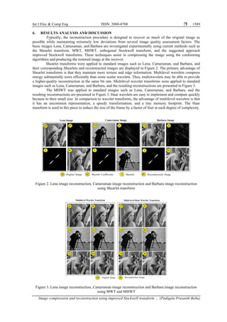 Int J Elec & Comp Eng ISSN: 2088-8708 
Image compression and reconstruction using improved Stockwell transform … (Padigala Prasanth Babu)
1589
6. RESULTS ANALYSIS AND DISCUSSION
Typically, the reconstruction procedure is designed to recover as much of the original image as
possible while maintaining extremely low deviations from several image quality assessment factors. The
basic images Lena, Cameraman, and Barbara are investigated experimentally using current methods such as
the Shearlet transform, MWT, MHWT, orthogonal Stockwell transform, and the suggested approach
improved Stockwell transforms. These techniques assist in compressing the image using the conforming
algorithms and producing the restored image at the receiver.
Shearlet transforms were applied to standard images such as Lena, Cameraman, and Barbara, and
their corresponding Shearlets and reconstructed images are displayed in Figure 2. The primary advantage of
Shearlet transforms is that they maintain more texture and edge information. Multilevel wavelets compress
energy substantially more efficiently than some scalar wavelets. Thus, multiwavelets may be able to provide
a higher-quality reconstruction at the same bit rate. Multilevel wavelet transforms were applied to standard
images such as Lena, Cameraman, and Barbara, and the resulting reconstructions are presented in Figure 3.
The MHWT was applied to standard images such as Lena, Cameraman, and Barbara, and the
resulting reconstructions are presented in Figure 3. Haar wavelets are easy to implement and compute quickly
because to their small size. In comparison to wavelet transforms, the advantage of multilevel wavelets is that
it has an uncommon representation, a speedy transformation, and a tiny memory footprint. The Haar
transform is used in this piece to reduce the size of the frame by a factor of four at each degree of complexity.
Figure 2. Lena image reconstruction, Cameraman image reconstruction and Barbara image reconstruction
using Shearlet transform
Figure 3. Lena image reconstruction, Cameraman image reconstruction and Barbara image reconstruction
using MWT and MHWT
 