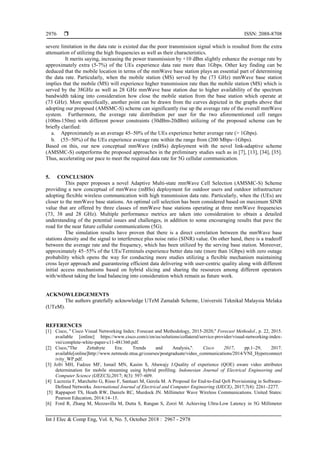  ISSN: 2088-8708
Int J Elec & Comp Eng, Vol. 8, No. 5, October 2018 : 2967 - 2978
2976
severe limitation in the data rate is existed due the poor transmission signal which is resulted from the extra
attenuation of utilizing the high frequencies as well as their characteristics.
It merits saying, increasing the power transmission by +10 dBm slightly enhance the average rate by
approximately extra (5-7%) of the UEs experience data rate more than 1Gbps. Other key finding can be
deduced that the mobile location in terms of the mmWave base station plays an essential part of determining
the data rate. Particularly, when the mobile station (MS) served by the (73 GHz) mmWave base station
implies that the mobile (MS) will experience higher transmission rate than the mobile station (MS) which is
served by the 38GHz as well as 28 GHz mmWave base station due to higher availability of the spectrum
bandwidth taking into consideration how close the mobile station from the base station which operate at
(73 GHz). More specifically, another point can be drawn from the curves depicted in the graphs above that
adopting our proposed (AMSMC-S) scheme can significantly rise up the average rate of the overall mmWave
system. Furthermore, the average rate distribution per user for the two aforementioned cell ranges
(100m-150m) with different power constraints (30dBm-20dBm) utilizing of the proposed scheme can be
briefly clarified:
a. Approximately as an average 45–50% of the UEs experience better average rate (> 1Gbps).
b. (55–50%) of the UEs experience average rate within the range from (200 Mbps–1Gbps).
Based on this, our new conceptual mmWave (mBSs) deployment with the novel link-adaptive scheme
(AMSMC-S) outperforms the proposed approaches in the preliminary studies such as in [7], [13], [34], [35].
Thus, accelerating our pace to meet the required data rate for 5G cellular communication.
5. CONCLUSION
This paper proposes a novel Adaptive Multi-state mmWave Cell Selection (AMSMC-S) Scheme
providing a new conceptual of mmWave (mBSs) deployment for outdoor users and outdoor infrastructure
adopting flexible wireless communication with high transmission data rate. Particularly, when the (UEs) are
closer to the mmWave base stations. An optimal cell selection has been considered based on maximum SINR
value that are offered by three classes of mmWave base stations operating at three mmWave frequencies
(73, 38 and 28 GHz). Multiple performance metrics are taken into consideration to obtain a detailed
understanding of the potential issues and challenges, in addition to some encouraging results that pave the
road for the near future cellular communications (5G).
The simulation results have proven that there is a direct correlation between the mmWave base
stations density and the signal to interference plus noise ratio (SINR) value. On other hand, there is a tradeoff
between the average rate and the frequency, which has been utilized by the serving base station. Moreover,
approximately 45–55% of the UEs/Terminals experience better data rate (more than 1Gbps) with zero outage
probability which opens the way for conducting more studies utilizing a flexible mechanism maintaining
cross layer approach and guaranteeing efficient data delivering with user-centric quality along with different
initial access mechanisms based on hybrid slicing and sharing the resources among different operators
with/without taking the load balancing into consideration which remain as future work.
ACKNOWLEDGEMENTS
The authors gratefully acknowledge UTeM Zamalah Scheme, Universiti Teknikal Malaysia Melaka
(UTeM).
REFERENCES
[1] Cisco, '' Cisco Visual Networking Index: Forecast and Methodology, 2015-2020,'' Forecast Methodol., p. 22, 2015.
available [online] https://www.cisco.com/c/en/us/solutions/collateral/service-provider/visual-networking-index-
vni/complete-white-paper-c11-481360.pdf.
[2] Cisco,"The Zettabyte Era: Trends and Analysis,''. Cisco 2017, pp.1–29, 2017.
available[online]http://www.netmode.ntua.gr/courses/postgraduate/video_communications/2014/VNI_Hyperconnect
ivity_WP.pdf.
[3] Jofri MH, Fudzee MF, Ismail MN, Kasim S, Abawajy J.Quality of experience (QOE) aware video attributes
determination for mobile streaming using hybrid profiling. Indonesian Journal of Electrical Engineering and
Computer Science (IJEECS),2017; 8(3): 597–609.
[4] Lucrezia F, Marchetto G, Risso F, Santuari M, Gerola M. A Proposal for End-to-End QoS Provisioning in Software-
Defined Networks. International Journal of Electrical and Computer Engineering (IJECE), 2017;7(4): 2261–2277.
[5] Rappaport TS, Heath RW, Daniels RC, Murdock JN. Millimeter Wave Wireless Communications. United States:
Pearson Education, 2014:14–15.
[6] Ford R, Zhang M, Mezzavilla M, Dutta S, Rangan S, Zorzi M. Achieving Ultra-Low Latency in 5G Millimeter
 