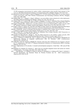  ISSN: 2088-8708
Int J Elec & Comp Eng, Vol. 8, No. 5, October 2018 : 2967 - 2978
2978
28 GHz propagation measurements for outdoor cellular communications using steerable beam antennas in New
York city. 2013 IEEE International Conference on Communications (ICC). Budapest, Hungary. 2013:5143–5147.
[33] Murdock JN, Ben-Dor E, Qiao Y, Tamir JI, Rappaport TS. A 38 GHz Cellular Outage Study For An Urban Outdoor
Campus Environment. 2012 IEEE Wireless Communications and Networking Conference (WCNC). Shanghai,
China. 2012: 3085–3090.
[34] Akdeniz MR, Liu Y, Rangan S, Erkip E. Millimeter wave picocellular system evaluation for urban deployments.
2013 IEEE Globecom Workshops (GC Wkshps). Atlanta, GA, USA. 2013:105–110.
[35] Akdeniz MR, Liu Y, Samimi MK, Sun S, Rangan S, Rappaport TS, Erkip E. Millimeter Wave Channel Modeling
and Cellular Capacity Evaluation. IEEE Journal on Selected Areas in Communications, 2014; 32(6):1164–1179.
[36] Singh S, Kulkarni MN, Andrews JG. A tractable model for rate in noise limited mmWave cellular networks. 2014
48th
Asilomar Conference on Signals, Systems and Computers. Pacific Grove, CA, USA. 2015:1911–1915.
[37] Singh S, Zhang X, Andrews JG. Joint Rate and SINR Coverage Analysis for Decoupled Uplink-Downlink Biased
Cell Associations in HetNets. IEEE Transactions on Wireless Communications, 2015;14(10):5360–5373.
[38] Bai T, Heath RW. Analysis of Self-Body Blocking Effects in Millimeter Wave Cellular Network. 2014 48th
Asilomar
Conference on Signals, Systems and Computers. Pacific Grove, CA, USA. 2014:1921–1925.
[39] Bai T, Heath RW. Coverage and Rate Analysis for Millimeter Wave Cellular Networks. IEEE Transactions on
Wireless Communications, 2015;14(2):1100–1114.
[40] Giordani M, Mezzavilla M, Rangan S, Zorzi M. Multi-connectivity in 5G mmWave cellular networks. 2016
Mediterranean Ad Hoc Networking Workshop (Med-Hoc-Net). Vilanova i la Geltru, Spain. 2016:1–7.
[41] Deng J, Tirkkonen O, Hollanti RF, Chen T, Nikaein N. Resource Allocation and Interference Management for
Opportunistic Relaying in Integrated mmWave/sub-6 GHz 5G Networks," IEEE Communications
Magazine,2017;55(6):94–101.
[42] Attiah ML, Ismail M, Nordin R, Abdullah NF. Dynamic multi-state ultra-wideband mm-wave frequency selection
for 5G communication. 2015 IEEE 12th
Malaysia International Conference on Communications (MICC). Kuching,
Malaysia. 2015:219–224.
[43] Hu F. Opportunities in 5G networks: A research and development perspective. United State : CRC press,30 Mar
2016.
[44] Rappaport TS, Murdock JN, Gutierrez F. State of the art in 60-GHz integrated circuits and systems for wireless
communications. Proceedings of the IEEE, 2011; 99(8):1390–1436.
[45] Naga Bhushan, Li J, Malladi D, Gilmore R, Brenner D, Damnjanovic A, Sukhavasi RT, Patel C, Geirhofer S.
Network Densification: The Dominant Theme for Wireless Evolution into 5G. IEEE Communications
Magazine,2014; 52(2): 82–89.
 