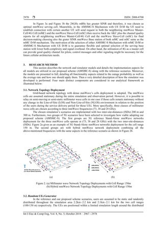  ISSN: 2088-8708
Int J Elec & Comp Eng, Vol. 8, No. 5, October 2018 : 2967 - 2978
2970
In Figure 3a and Figure 3b the 28GHs mBSs has greater SINR and therefore, it was chosen as
optimal mmWave serving cell. Meanwhile, in the AMSMC-S Mechanism with UE D-M the UE need to
establish connection with certain another UE will send request to both the neighboring mmWave Master-
Cell/4G Cell (mMC) and the mmWave Slave-Cell (mSC) then receive back the AKC plus the channel quality
reports for all neighboring mmWave Master-Cell/4G Cell and the mmWave Slave-Cell (mSC) for final
decision-making choosing also the grater SINR mmWave Base station of both mMC and mSC same as the
mMC D-M mechanism. The motivation of the selection of either AMSMC-S Mechanism with mMC D-M or
AMSMC-S Mechanism with UE D-M is to guarantee flexible and optimal selection of the serving base
station with lower both complexity and signal overhead. On other hand, the utilization of 4G as a master cell
can provide good quality channel for pilots, control messages and other signaling might be necessary for the
future cellular architecture needs.
3. RESEARCH METHOD
This section describes the network and simulator models and details the implementation aspects for
all models are utilized in our proposed scheme (AMSMC-S) along with the reference scenarios. Moreover,
the models are presented in full, detailing all functionality aspects related to the outage probability as well as
the average rate and how one should apply them. Then a very detailed description of how the simulator was
developed is performed. Four main distinct components are considered in our analytical framework as
illustrated below:
3.1. Network Topology Deployment
Grid-based network topology with dense mmWave’s cells deployment is adopted. The mmWave
cells are assumed stationary during the entire simulation and observation period. However, it is possible to
relay on semi-moving or semi-static millimeter wave cells in one case if those cells remain stationary without
any change in the Line-of-Site (LOS) and Non-Line-of-Site (NLOS) environment in relation to the position
of the users during the service delivery period for those UEs. More specifically, three classes of millimeter
wave cells are chosen according to three mmWave frequencies (73, 38 and 28 GHz).
The chosen simulation’s scenarios are implemented with two inter-site-distances (ISDs) 200 m and
300 m. Furthermore, two groups of 5G scenarios have been selected to investigate how viable adopting our
proposed scheme (AMSMC-S). The first groups are 5G reference Stand-Alone mmWave networks
deployment for the three mmWave cells operate at (73, 38 and 28 GHz) with the two inter-site-distances
(ISDs). Figure 2a gives as an example of 5G Stand-Alone mmWave networks deployment for the cell range
150 m. The second groups are with hybrid mmWave network deployment combining all the
above-mentioned frequencies with the same aspects in the reference scenario as shown in Figure 2b.
(a) (b)
Figure 2. (a) Millimeter wave Network Topology Deployments with Cell Range 150m
(b) Hybrid mmWave Network Topology Deployments with Cell Range 150m
3.2. Random UEs Generator
In the reference and our proposed scheme scenarios, users are assumed to be static and randomly
distributed throughout the simulation area 2.2km× 2.2 km and 2.1km× 2.1 km for the two cell ranges
(100-150 m) respectively. The UEs are positioned within a limited simulation length around the distributed
 