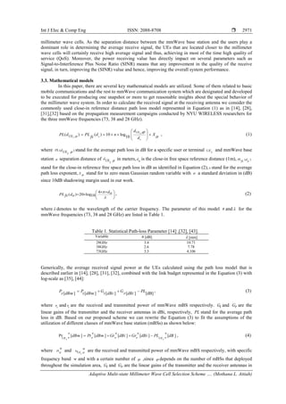 Int J Elec & Comp Eng ISSN: 2088-8708 
Adaptive Multi-state Millimeter Wave Cell Selection Scheme …. (Mothana L. Attiah)
2971
millimeter wave cells. As the separation distance between the mmWave base station and the users play a
dominant role in determining the average receive signal, the UEs that are located closer to the millimeter
wave cells will certainly receive high average signal and thus, achieving in most of the time high quality of
service (QoS). Moreover, the power receiving value has directly impact on several parameters such as
Signal-to-Interference Plus Noise Ratio (SINR) means that any improvement in the quality of the receive
signal, in turn, improving the (SINR) value and hence, improving the overall system performance.
3.3. Mathematical models
In this paper, there are several key mathematical models are utilized. Some of them related to basic
mobile communications and the rest to mmWave communication system which are designated and developed
to be executed for producing one snapshot or more to get reasonable insights about the special behavior of
the millimeter wave system. In order to calculate the received signal at the receiving antenna we consider the
commonly used close-in reference distance path loss model represented in Equation (1) as in [14], [28],
[31],[32] based on the propagation measurement campaigns conducted by NYU WIRELESS researchers for
the three mmWave frequencies (73, 38 and 28 GHz).
UE
UE ,
,
( ) ( ) 10 log
10oi
o
i
d
PL d PL d n X
fs dϕ
ϕ
σ
 
= + × × +  
 
, (1)
where ( )UE ,PL d
i ϕ stand for the average path loss in dB for a specific user or terminal UEi
and mmWave base
station ϕ separation distance of UE ,d
i ϕ in meters, do is the close-in free space reference distance (1m), ( )PL dfs o
stand for the close-in reference free space path loss in dB as identified in Equation (2), n stand for the average
path loss exponent, X σ stand for to zero mean Gaussian random variable with σ a standard deviation in (dB)
since 10dB shadowing margin used in our work.
4
( ) 20 log10
doPL dfs o
π
λ
× × 
= ×  
 
, (2)
where λ denotes to the wavelength of the carrier frequency. The parameter of this model n and λ for the
mmWave frequencies (73, 38 and 28 GHz) are listed in Table 1.
Table 1. Statistical Path-loss Parameter [14] ,[32], [43].
Variable n [dB] λ [mm]
28GHz 3.4 10.71
38GHz 2.6 7.78
73GHz 3.3 4.106
Generically, the average received signal power at the UEs calculated using the path loss model that is
described earlier in [14], [28], [31], [32], combined with the link budget represented in the Equation (3) with
log-scale as [35], [44]:
[ ] [ ] [ ] [ ] [dB]
P P G G PL
r dBm t dBm t dBi r dBi
= + + − , (3)
where Pr
and Pt
are the received and transmitted power of mmWave mBS respectively. Gt and Gr are the
linear gains of the transmitter and the receiver antennas in dBi, respectively, PL stand for the average path
loss in dB. Based on our proposed scheme we can rewrite the Equation (3) to fit the assumptions of the
utilization of different classes of mmWave base station (mBSs) as shown below:
Pr [ ] [ ] [ ] [ ] [ ]
UE UEi i
dBm Pt dBm Gt dBi Gr dBi PL dBϕ ϕ ϕ ϕ ϕ
Ψ Ψ Ψ Ψ Ψ
= + + − , (4)
where Ptϕ
Ψ
and PrUEi ϕ
Ψ
are the received and transmitted power of mmWave mBS respectively, with specific
frequency band Ψ and with a certain number of ϕ ,since ϕ depends on the number of mBSs that deployed
throughout the simulation area, Gt and Gr are the linear gains of the transmitter and the receiver antennas in
 