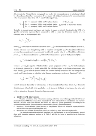  ISSN: 2088-8708
Int J Elec & Comp Eng, Vol. 8, No. 5, October 2018 : 2967 - 2978
2972
dBi, respectively, PL stand for the average path loss in dB. Ψ is considered as a set of sub-channel offered
by a three classes of mmWave base stations, sΨ ∈ since s =[1, 2, 3] and each value of s represent a certain
value of sub-channel of the three (73, 38 and 28 GHz) respectively.
if s =1 represents 73GHz mmWave Base Station 1,2,3....... nϕ ϕ=
=Ψ if s =2 represents 38GHz mmWave Base Station
if s =3 represents 28GHz mmWave Base Station
Basically, to measure system interference and examine its impact on network functionality, the SINR of a
specific user/terminal expressed byUEi connected to mBS Ψ under the determined number of ϕ is
calculated based on the Equation (5) [45]:
Pr
UEi
N
UEi
UEi I
ϕ
ϕ
ξ
ϕ
η
=1
Ψ
Ψ
Ψ
=
Ψ
+∑
, (5)
where UEi
ξ ϕ
Ψ is the Signal-to-interference plus noise ratio; IUEi ϕ
Ψ is the interference received by the receiver UEi
from the only same class of neighboring mBS Ψ except the serving mBS ϕ ; ηΨ is the additive white noise
power at the connected receiver UEi
connected to mBS with specific value of Ψ . The additive white noise
power UEi
η Ψ at the connected receiver UEi
with mmWave base station Ψ given by the Equation (6)[44]:
( ) ( )10 log10 10 log10 UE UEiUE ii
KT W NFsysη
Ψ ΨΨ
= × + × + , (6)
where ( )10 log 10 KTsys× is equal to -174 dBm/Hz for a system temperature of17C ; UEi
NF Ψ is the Noise Figure
of the receiver connected to Ψ in dB, set to 6dB. The calculated values of the Signal-to-interference plus
noise ratio ( UEi
ξ ϕ
Ψ ) are made to provide further user channel capacity calculation, thus the average rate of
overall mmWave system can be calculated using Shannon capacity theory is shown in Equation (7) [45]:
log 12
WUEiC MUE UEni i
ξϕ ϕ
 
  
  
  
  
 
Ψ
Ψ Ψ=× × + , (7)
where M denotes to the number of antenna arrays in the connected mmWave base station; UEi
W Ψ denotes to
the total amount of bandwidth of the specified Ψ . UEi
ξ ϕ
Ψ
denotes to the Signal-to-interference plus noise ratio
of the i
UE channel, n denotes to the number of users/terminals.
4. RESULTS AND DISCUSSION
Once the cornerstone of the 5G scenarios adopting millimeter wave technology with and without our
proposed scheme (AMSMC-S) have been presented with more details about its consideration and overview
structure, the next step is to evaluate the overall 5G mmWave system performance according to the
aforementioned scenarios. This section tries to answer a few research questions as stated:
a. How does a flexible wireless system provided by our proposed scheme can reduce the outage probability
and maximize the overall system average rate?
b. How viable our (AMSMC-S) scheme to reduce the complexity of the 5G system deployment?
The answers of two aforementioned questions with the evaluation of the two performance metrics
along with simulation parameter settings as in Table 2 will be the focus of attention in the following
subsections.
depends on the number of mBSs
 