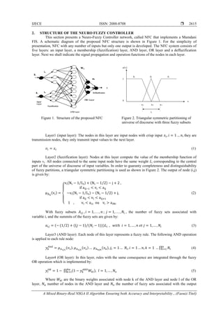 IJECE ISSN: 2088-8708 
A Mixed Binary-Real NSGA II Algorithm Ensuring both Accuracy and Interpretability…(Faouzi Titel)
2615
2. STRUCTURE OF THE NEURO FUZZY CONTROLLER
This section presents a Neuro-Fuzzy Controller network, called NFC that implements a Mamdani
FIS. A schematic diagram of the proposed NFC structure is shown in Figure 1. For the simplicity of
presentation, NFC with any number of inputs but only one output is developed. The NFC system consists of
five layers: an input layer, a membership (fuzzification) layer, AND layer, OR layer and a deffuzification
layer. Next we shall indicate the signal propagation and operation functions of the nodes in each layer.
Figure 1. Structure of the proposed NFC Figure 2. Triangular symmetric partitioning of
universe of discourse with three fuzzy subsets
Layer1 (input layer): The nodes in this layer are input nodes with crisp input 𝑥𝑖, 𝑖 = 1 … 𝑛, they are
transmission nodes, they only transmit input values to the next layer.
𝑣𝑖 = 𝑥𝑖 (1)
Layer2 (fuzzification layer): Nodes at this layer compute the value of the membership function of
inputs vi. All nodes connected to the same input node have the same weight Li corresponding to the central
part of the universe of discourse of input variables. In order to guaranty completeness and distinguishability
of fuzzy partitions, a triangular symmetric partitioning is used as shown in Figure 2. The output of node (i,j)
is given by:
μAij
(vi) =
{
vi(Ni − 1 Li⁄ ) + (Ni − 1 2⁄ ) − j + 2 ,
if aij−1 < vi < aij
−vi(Ni − 1 Li⁄ ) − (Ni − 1 2⁄ ) + j,
if aij < vi < aij+1
1 , vi < ai1 ou vi > aiNi
(2)
With fuzzy subsets 𝐴𝑖𝑗 , 𝑖 = 1, . . . , 𝑛 ; 𝑗 = 1, . . . , 𝑁𝑖 , the number of fuzzy sets associated with
variable i, and the summits of the fuzzy sets are given by:
𝑎𝑖𝑗 = (− (1 2⁄ ) + ((𝑗 − 1) (𝑁𝑖 − 1)))𝐿𝑖⁄ , 𝑤𝑖𝑡ℎ 𝑖 = 1, … , 𝑛 𝑒𝑡 𝑗 = 1, … , 𝑁𝑖 (3)
Layer3 (AND layer): Each node of this layer represents a fuzzy rule. The following AND operation
is applied to each rule node:
𝑦 𝑘
𝐴𝑛𝑑
= 𝜇 𝐴1𝑗1
(𝑣1). 𝜇 𝐴2𝑗2
(𝑣2) … 𝜇 𝐴 𝑛𝑗𝑛
(𝑣 𝑛), 𝑗𝑖 = 1 … 𝑁𝑖, 𝑖 = 1 … 𝑛, 𝑘 = 1 … ∏ 𝑁𝑖
𝑛
𝑖=1 (4)
Layer4 (OR layer): In this layer, rules with the same consequence are integrated through the fuzzy
OR operation which is implemented by:
𝑦𝑙
𝑂𝑅
= 1 − ∏ (1 − 𝑦 𝑘
𝐴𝑁𝐷
𝑊𝑘𝑙), 𝑙 = 1, … , 𝑁𝑜
𝑁𝑎
𝑘=1 (5)
Where 𝑊𝑘𝑙 are the binary weights associated with node k of the AND layer and node l of the OR
layer, 𝑁𝑎 number of nodes in the AND layer and 𝑁𝑜 the number of fuzzy sets associated with the output
AND Layer
Xn
X1
Input
Layer
Fuzzification
OR Layer
y
Wi j
mi
Deffuzification
L1
Ln
0
1
Ai
1
Ai
2
Ai
3
vi
μ(vi)
ai1 ai2 ai3
L
 