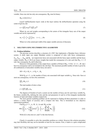  ISSN: 2088-8708
IJECE Vol. 7, No. 5, October 2017 : 2614 – 2626
2616
variable. Since one rule has only one consequence, Wkl must be binary:
𝑊𝑘𝑙 ∈ {0,1} ∀ 𝑘, 𝑙 (6)
Layer5 (deffuzifacation layer): node at this layer realizes the deffuzification operation using the
center of gravity rule
𝑢 = ∑ 𝑚𝑖 𝑦𝑖
𝑂𝑅𝑁𝑜
𝑖=1 ∑ 𝑦𝑖
𝑂𝑅𝑁𝑜
𝑖=1⁄ (7)
Where 𝑚𝑖 are real weights corresponding to the centers of the triangular fuzzy sets of the output
variable and can be expressed by:
𝑚𝑖 = (−
1
2
+
𝑖−1
𝑁𝑖−1
) 𝐿𝑜, 𝑖 = 1, … , 𝑁𝑜 (8)
Where 𝐿𝑜 is the central part width of the output variable universe of discourse.
3. SOLUTION USING MULTIOBJECTIVE ALGORITHM
3.1. Problem definition
The previous section describes a structure of a NFC that implements a Mamdani fuzzy inference
system. A multi input one output Mamdani system is composed of rules with fuzzy consequences.
A1j1
, A2j2
, … , Anjn
and 𝐵 𝑘 are respectively fuzzy sets associated with the fuzzy input variables and the fuzzy
output variable. 𝑊𝑖𝑘 ∈ {0,1} are binary weights that model the consequence of a rule such that 𝑊𝑖𝑘 = 1 if
rule i has consequence 𝐵 𝑘 and 0 otherwise.
Moreover if the granularity of the output fuzzy variable is M then if 𝑊𝑖𝑘 = 0 for 𝑘 = 1 … 𝑀, rule i
have no consequence and is not included in the rule base. The maximum possible number of rules is given by
all combinations of antecedent variables fuzzy sets and is:
𝑁𝑅 = 𝑁1 × 𝑁2 × … × 𝑁𝑞 × … 𝑁𝑛 (9)
With 𝑁𝑞, 𝑞 = 1 … 𝑛, the number of fuzzy sets associated with input variable 𝑥 𝑞. Since rule i have at
most one consequence, we have the constraints:
∑ 𝑊𝑖𝑘 ≤ 1𝑀
𝑘=1 (10)
The total number of rules is thus:
𝐽 = ∑ ∑ 𝑤𝑖𝑘
𝑀
𝑘=1
𝑁𝑅
𝑖=1 (11)
The degrees of freedom of such a system are the number of fuzzy sets for each fuzzy variable 𝑁𝑞,
the binary variables 𝑊𝑖𝑘 defining the rules and the real parameters 𝐿𝑖 and 𝐿𝑜 of the triangular membership
function of input and output variables respectively.
The most general modelling problem can be expressed as finding all these parameters in order to
achieve a certain degree of accuracy and a compact rule base. This is formulated as two objective
optimization problems:
Find 𝑁𝑞, 𝑞 = 1 … 𝑛, 𝑀, 𝐿𝑖, 𝐿𝑜 and 𝑊𝑖𝑘 so that
𝑀𝑖𝑛 (( 𝐽1 =
1
𝑇
∑(𝑒(𝑡))
2
𝑇
𝑡=1
), ( 𝐽2 = ∑ ∑ 𝑊𝑖𝑘
𝑀
𝑘=1
𝑁𝑅
𝑖=1
)) (12)
With 𝑒(𝑡) is the error at t, and T is the time horizon.
Clearly it is possible to solve this monolithic problem as a whole. However this solution procedure
may lack flexibility and may not be desirable at least for two reasons. First, it leads to a quite complicated
 