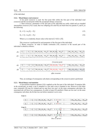  ISSN: 2088-8708
IJECE Vol. 7, No. 5, October 2017 : 2614 – 2626
2618
of the individual.
3.2.2. Mixed binary-real crossover
A two point crossover is used: the first point falls within the first part of the individual (real
crossover) and the second point within the second part (binary crossover).
1. Real crossover: parameters of the first part of the individual are really coded and an extended
intermediate crossover [19] is used, thus two offspring (𝑂1 𝑎𝑛𝑑 𝑂2) are built from two parents 𝑃1 and 𝑃2 as
the following:
𝑂1 = 𝑃1 + 𝛼1(𝑃2 − 𝑃1) (15)
𝑂2 = 𝑃2 + 𝛼2(𝑃1 − 𝑃2) (16)
Where 𝛼𝑖 is a randomly chosen value in the interval [−0.25, 1.25].
This crossover is performed for each parameter of the first part of the individual.
2. Binary crossover: In order to handle constraints (10), crossover in the second part of the
individual is altered as follows:
Thus, an exchange of consequence sub-chains corresponding to the crossover point is performed.
3.2.3. Mixed binary-real mutation
A non-uniform mutation operator [19] is applied on the first part of the individual. If mutation falls
in the second part, as usual, a one is mutated to a zero and a zero is mutated to one. However in this latter
case, constraint (10) may be violated and we may have two one’s in the same consequence sub-chain, the
associated rule will have two consequences. In order to keep (10) satisfied, if there are two one’s in the same
consequence sub-chain, the bit that was one before mutation is set to zero.
 