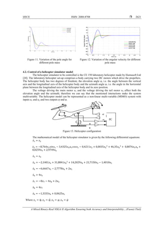 IJECE ISSN: 2088-8708 
A Mixed Binary-Real NSGA II Algorithm Ensuring both Accuracy and Interpretability…(Faouzi Titel)
2621
Figure 11. Variation of the pole angle for
different pole mass
Figure 12. Variation of the angular velocity for different
pole mass
4.2. Control of a helicopter simulator model
The helicopter simulator to be controlled is the CE 150 laboratory helicopter made by Humusoft Ltd
[20]. The laboratory helicopter set-up comprises a body carrying two DC motors which drive the propellers.
The helicopter body has two degrees of freedom; the elevation angle φ, i.e. the angle between the vertical
axis and the longitudinal axis of the helicopter body and the azimuth angle ψ, i.e. the angle in the horizontal
plane between the longitudinal axis of the helicopter body and its zero position.
The voltage driving the main motor u1 and the voltage driving the tail motor u2 affect both the
elevation angle and the azimuth; therefore we can say that the mentioned interactions make the system
multivariable. The helicopter model can be represented as a non-linear multi-variable (MIMO) system with
inputs u1 and u2 and two outputs φ and ψ.
Figure 13. Helicopter configuration
The mathematical model of the helicopter simulator is given by the following differential equations:
𝑥̇1 = 𝑥2
𝑥̇2 = −8,764𝑥2 𝑠𝑖𝑛𝑥1 − 3,4325𝑥4 𝑢1 𝑐𝑜𝑠𝑥1 − 0,4211𝑥2 + 0,0035𝑥5
2
+ 46,35𝑥6
2
+ 0,8076𝑥5 𝑥6 +
0,0259𝑥5 + 2,9749𝑥6
𝑥̇3 = 𝑥4
𝑥̇4 = −2,1401𝑥4 + 31,8841𝑥8
2
+ 14,2029𝑥8 + 21,7150𝑥9 − 1,4010𝑢1
𝑥̇5 = −6,6667𝑥5 − 2,7778𝑥6 + 2𝑢1
𝑥̇6 = 4𝑥5
𝑥̇7 = −8𝑥7 − 4𝑥8 + 2𝑢2
𝑥̇8 = 4𝑥7
𝑥̇9 = −1,3333𝑥9 + 0,0625𝑢1
Where 𝑥1 = ψ, 𝑥2 = 𝜓̇, 𝑥3 = 𝜑, 𝑥4 = 𝜑̇
u2
u1
Ψ
Φ
 