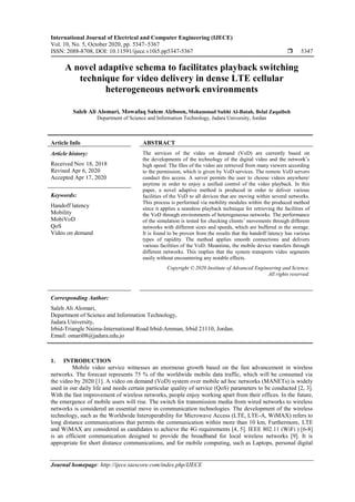 International Journal of Electrical and Computer Engineering (IJECE)
Vol. 10, No. 5, October 2020, pp. 5347~5367
ISSN: 2088-8708, DOI: 10.11591/ijece.v10i5.pp5347-5367  5347
Journal homepage: http://ijece.iaescore.com/index.php/IJECE
A novel adaptive schema to facilitates playback switching
technique for video delivery in dense LTE cellular
heterogeneous network environments
Saleh Ali Alomari, Mowafaq Salem Alzboon, Mohammad Subhi Al-Batah, Belal Zaqaibeh
Department of Science and Information Technology, Jadara University, Jordan
Article Info ABSTRACT
Article history:
Received Nov 18, 2018
Revised Apr 6, 2020
Accepted Apr 17, 2020
The services of the video on demand (VoD) are currently based on
the developments of the technology of the digital video and the network’s
high speed. The files of the video are retrieved from many viewers according
to the permission, which is given by VoD services. The remote VoD servers
conduct this access. A server permits the user to choose videos anywhere/
anytime in order to enjoy a unified control of the video playback. In this
paper, a novel adaptive method is produced in order to deliver various
facilities of the VoD to all devices that are moving within several networks.
This process is performed via mobility modules within the produced method
since it applies a seamless playback technique for retrieving the facilities of
the VoD through environments of heterogeneous networks. The performance
of the simulation is tested for checking clients’ movements through different
networks with different sizes and speeds, which are buffered in the storage.
It is found to be proven from the results that the handoff latency has various
types of rapidity. The method applies smooth connections and delivers
various facilities of the VoD. Meantime, the mobile device transfers through
different networks. This implies that the system transports video segments
easily without encountering any notable effects.
Keywords:
Handoff latency
Mobility
MobiVoD
QoS
Video on demand
Copyright © 2020 Institute of Advanced Engineering and Science.
All rights reserved.
Corresponding Author:
Saleh Ali Alomari,
Department of Science and Information Technology,
Jadara University,
Irbid-Triangle Naima-International Road Irbid-Amman, Irbid 21110, Jordan.
Email: omari08@jadara.edu.jo
1. INTRODUCTION
Mobile video service witnesses an enormous growth based on the fast advancement in wireless
networks. The forecast represents 75 % of the worldwide mobile data traffic, which will be consumed via
the video by 2020 [1]. A video on demand (VoD) system over mobile ad hoc networks (MANETs) is widely
used in our daily life and needs certain particular quality of service (QoS) parameters to be conducted [2, 3].
With the fast improvement of wireless networks, people enjoy working apart from their offices. In the future,
the emergence of mobile users will rise. The switch for transmission media from wired networks to wireless
networks is considered an essential move in communication technologies. The development of the wireless
technology, such as the Worldwide Interoperability for Microwave Access (LTE, LTE-A, WiMAX) refers to
long distance communications that permits the communication within more than 10 km, Furthermore, LTE
and WiMAX are considered as candidates to achieve the 4G requirements [4, 5]. IEEE 802.11 (WiFi ) [6-8]
is an efficient communication designed to provide the broadband for local wireless networks [9]. It is
appropriate for short distance communications, and for mobile computing, such as Laptops, personal digital
 